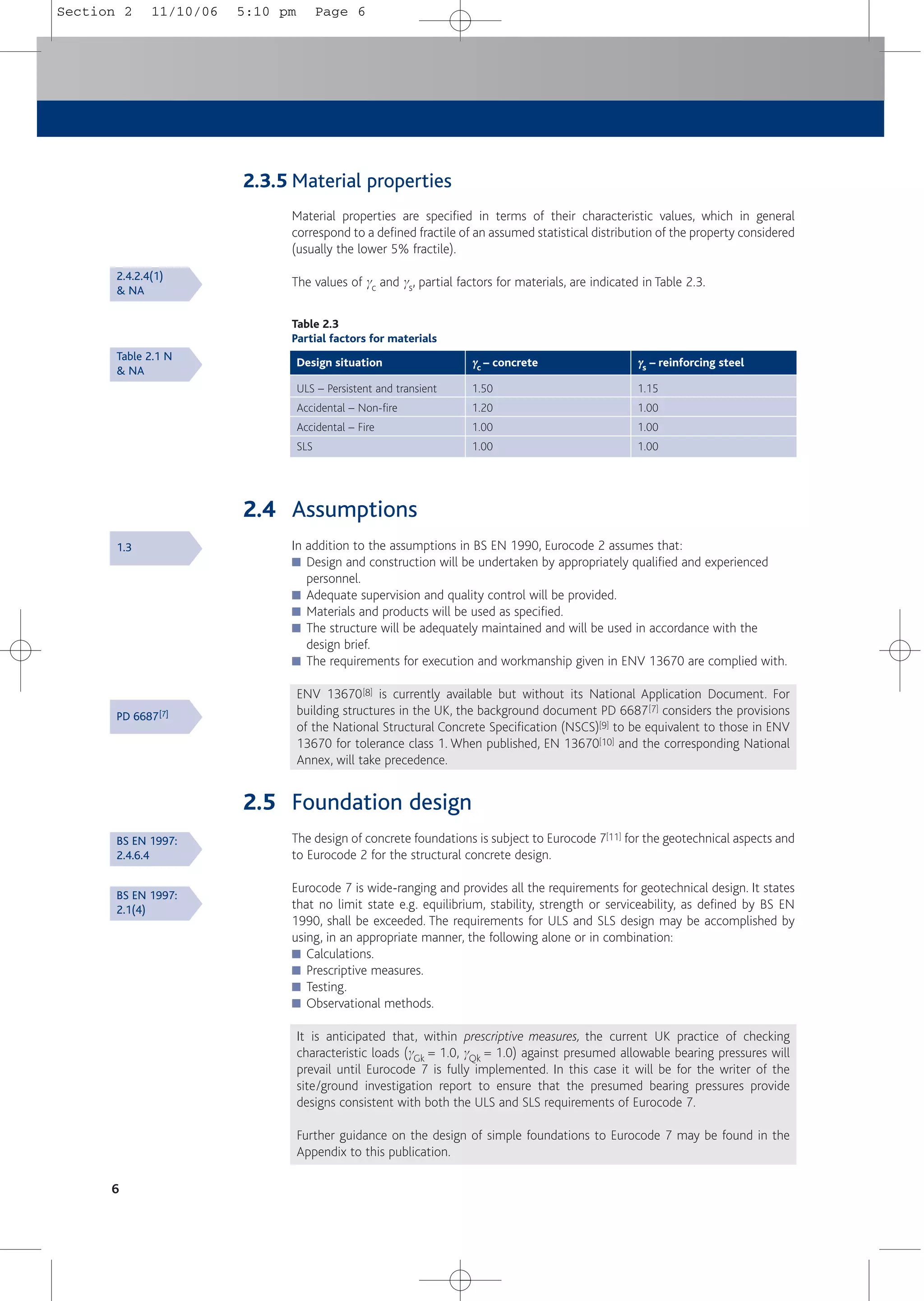 6
2.3.5 Material properties
Material properties are specified in terms of their characteristic values, which in general
correspond to a defined fractile of an assumed statistical distribution of the property considered
(usually the lower 5% fractile).
The values of gc and gs, partial factors for materials, are indicated in Table 2.3.
Table 2.3
Partial factors for materials
ULS – Persistent and transient
Accidental – Non-fire
Accidental – Fire
SLS
1.50
1.20
1.00
1.00
Design situation γ
γc – concrete
1.15
1.00
1.00
1.00
γ
γs – reinforcing steel
2.4 Assumptions
In addition to the assumptions in BS EN 1990, Eurocode 2 assumes that:
■ Design and construction will be undertaken by appropriately qualified and experienced
personnel.
■ Adequate supervision and quality control will be provided.
■ Materials and products will be used as specified.
■ The structure will be adequately maintained and will be used in accordance with the
design brief.
■ The requirements for execution and workmanship given in ENV 13670 are complied with.
ENV 13670[8] is currently available but without its National Application Document. For
building structures in the UK, the background document PD 6687[7] considers the provisions
of the National Structural Concrete Specification (NSCS)[9] to be equivalent to those in ENV
13670 for tolerance class 1. When published, EN 13670[10] and the corresponding National
Annex, will take precedence.
2.5 Foundation design
The design of concrete foundations is subject to Eurocode 7[11] for the geotechnical aspects and
to Eurocode 2 for the structural concrete design.
Eurocode 7 is wide-ranging and provides all the requirements for geotechnical design. It states
that no limit state e.g. equilibrium, stability, strength or serviceability, as defined by BS EN
1990, shall be exceeded. The requirements for ULS and SLS design may be accomplished by
using, in an appropriate manner, the following alone or in combination:
■ Calculations.
■ Prescriptive measures.
■ Testing.
■ Observational methods.
It is anticipated that, within prescriptive measures, the current UK practice of checking
characteristic loads (gGk = 1.0, gQk = 1.0) against presumed allowable bearing pressures will
prevail until Eurocode 7 is fully implemented. In this case it will be for the writer of the
site/ground investigation report to ensure that the presumed bearing pressures provide
designs consistent with both the ULS and SLS requirements of Eurocode 7.
Further guidance on the design of simple foundations to Eurocode 7 may be found in the
Appendix to this publication.
2.4.2.4(1)
& NA
Table 2.1 N
& NA
1.3
PD 6687[7]
BS EN 1997:
2.4.6.4
BS EN 1997:
2.1(4)
Section 2 11/10/06 5:10 pm Page 6
 