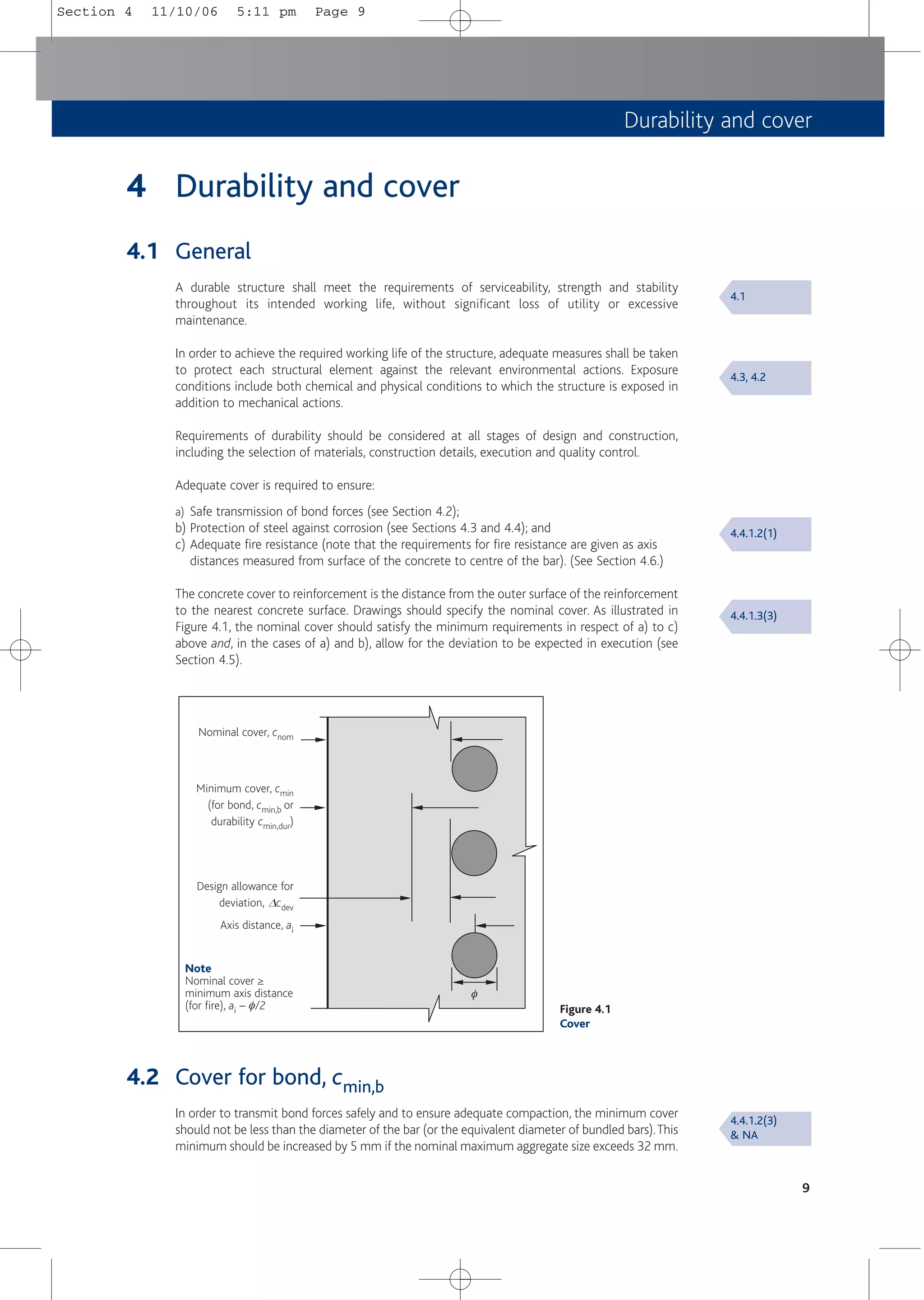 Durability and cover
9
4 Durability and cover
4.1 General
A durable structure shall meet the requirements of serviceability, strength and stability
throughout its intended working life, without significant loss of utility or excessive
maintenance.
In order to achieve the required working life of the structure, adequate measures shall be taken
to protect each structural element against the relevant environmental actions. Exposure
conditions include both chemical and physical conditions to which the structure is exposed in
addition to mechanical actions.
Requirements of durability should be considered at all stages of design and construction,
including the selection of materials, construction details, execution and quality control.
Adequate cover is required to ensure:
a) Safe transmission of bond forces (see Section 4.2);
b) Protection of steel against corrosion (see Sections 4.3 and 4.4); and
c) Adequate fire resistance (note that the requirements for fire resistance are given as axis
distances measured from surface of the concrete to centre of the bar). (See Section 4.6.)
The concrete cover to reinforcement is the distance from the outer surface of the reinforcement
to the nearest concrete surface. Drawings should specify the nominal cover. As illustrated in
Figure 4.1, the nominal cover should satisfy the minimum requirements in respect of a) to c)
above and, in the cases of a) and b), allow for the deviation to be expected in execution (see
Section 4.5).
4.1
4.3, 4.2
4.4.1.2(1)
4.4.1.3(3)
4.4.1.2(3)
& NA
Figure 4.1
Cover
Nominal cover, cnom
Minimum cover, cmin
(for bond, cmin,b or
durability cmin,dur)
Design allowance for
deviation, Dcdev
Axis distance, ai
Note
Nominal cover ≥
minimum axis distance
(for fire), ai – F/2
F
4.2 Cover for bond, cmin,b
In order to transmit bond forces safely and to ensure adequate compaction, the minimum cover
should not be less than the diameter of the bar (or the equivalent diameter of bundled bars).This
minimum should be increased by 5 mm if the nominal maximum aggregate size exceeds 32 mm.
Section 4 11/10/06 5:11 pm Page 9
 