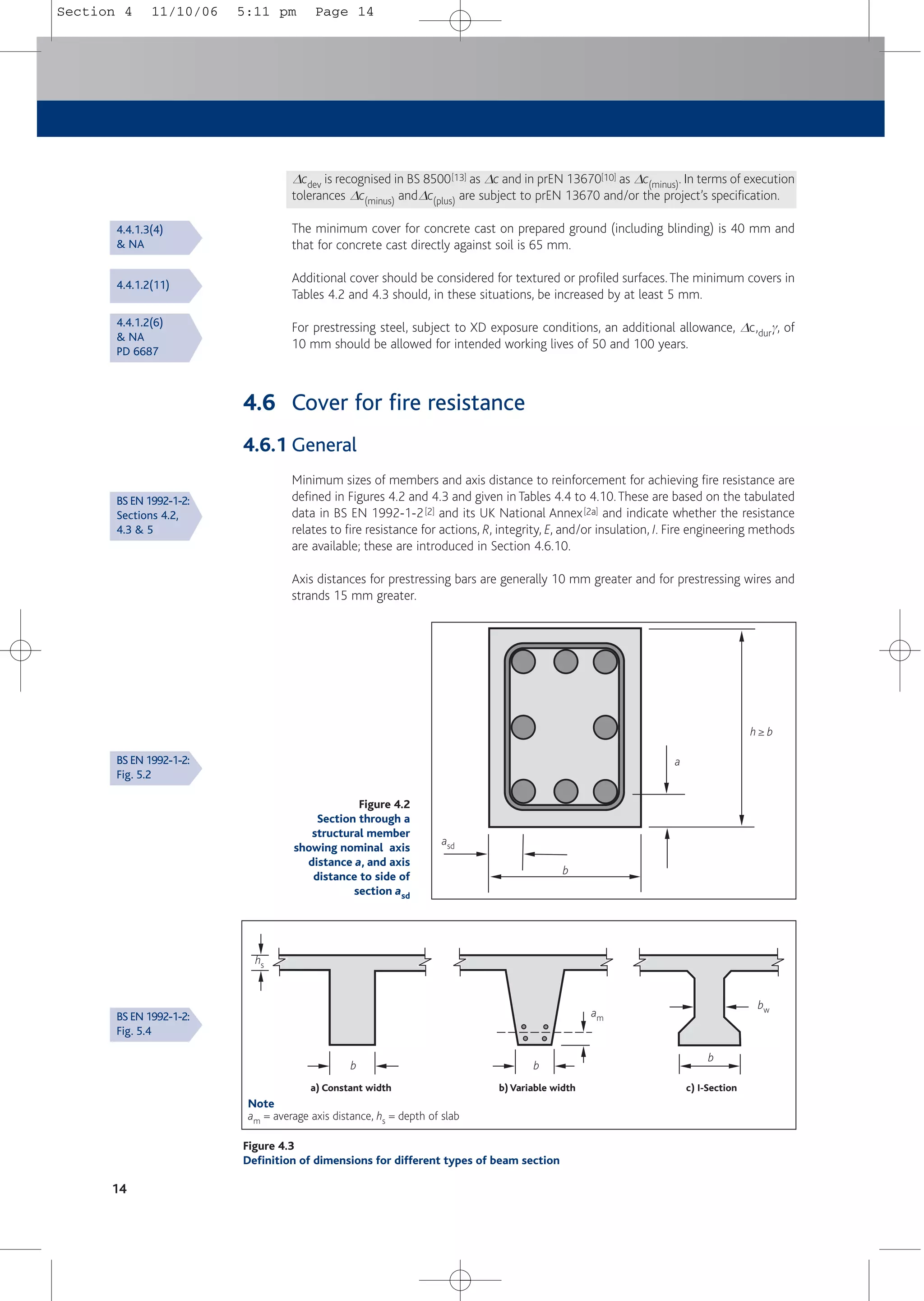Dcdev is recognised in BS 8500[13] as Dc and in prEN 13670[10] as Dc(minus). In terms of execution
tolerances Dc(minus) andDc(plus) are subject to prEN 13670 and/or the project’s specification.
The minimum cover for concrete cast on prepared ground (including blinding) is 40 mm and
that for concrete cast directly against soil is 65 mm.
Additional cover should be considered for textured or profiled surfaces.The minimum covers in
Tables 4.2 and 4.3 should, in these situations, be increased by at least 5 mm.
For prestressing steel, subject to XD exposure conditions, an additional allowance, Dc,durg, of
10 mm should be allowed for intended working lives of 50 and 100 years.
4.6 Cover for fire resistance
4.6.1 General
Minimum sizes of members and axis distance to reinforcement for achieving fire resistance are
defined in Figures 4.2 and 4.3 and given in Tables 4.4 to 4.10.These are based on the tabulated
data in BS EN 1992-1-2[2] and its UK National Annex[2a] and indicate whether the resistance
relates to fire resistance for actions, R, integrity, E, and/or insulation, I. Fire engineering methods
are available; these are introduced in Section 4.6.10.
Axis distances for prestressing bars are generally 10 mm greater and for prestressing wires and
strands 15 mm greater.
14
Figure 4.2
Section through a
structural member
showing nominal axis
distance a, and axis
distance to side of
section asd
asd
a
h ≥ b
b
Figure 4.3
Definition of dimensions for different types of beam section
hs
am
bw
b b
b
a) Constant width b) Variable width c) I-Section
Note
am = average axis distance, hs = depth of slab
4.4.1.3(4)
& NA
4.4.1.2(11)
4.4.1.2(6)
& NA
PD 6687
BS EN 1992-1-2:
Sections 4.2,
4.3 & 5
BS EN 1992-1-2:
Fig. 5.2
BS EN 1992-1-2:
Fig. 5.4
Section 4 11/10/06 5:11 pm Page 14
 