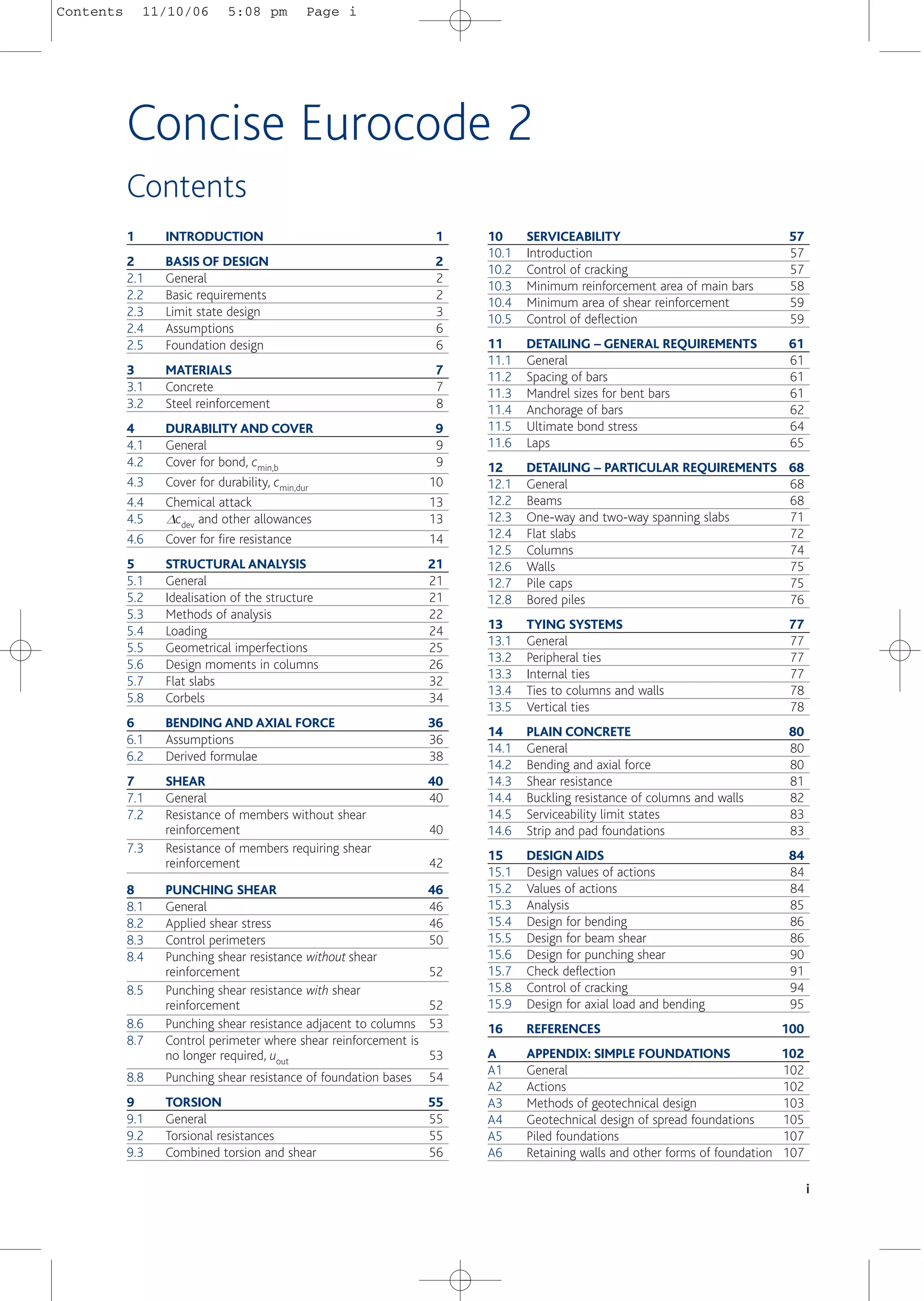 1 INTRODUCTION 1
2 BASIS OF DESIGN 2
2.1 General 2
2.2 Basic requirements 2
2.3 Limit state design 3
2.4 Assumptions 6
2.5 Foundation design 6
3 MATERIALS 7
3.1 Concrete 7
3.2 Steel reinforcement 8
4 DURABILITY AND COVER 9
4.1 General 9
4.2 Cover for bond, cmin,b 9
4.3 Cover for durability, cmin,dur 10
4.4 Chemical attack 13
4.5 Dcdev and other allowances 13
4.6 Cover for fire resistance 14
5 STRUCTURAL ANALYSIS 21
5.1 General 21
5.2 Idealisation of the structure 21
5.3 Methods of analysis 22
5.4 Loading 24
5.5 Geometrical imperfections 25
5.6 Design moments in columns 26
5.7 Flat slabs 32
5.8 Corbels 34
6 BENDING AND AXIAL FORCE 36
6.1 Assumptions 36
6.2 Derived formulae 38
7 SHEAR 40
7.1 General 40
7.2 Resistance of members without shear
reinforcement 40
7.3 Resistance of members requiring shear
reinforcement 42
8 PUNCHING SHEAR 46
8.1 General 46
8.2 Applied shear stress 46
8.3 Control perimeters 50
8.4 Punching shear resistance without shear
reinforcement 52
8.5 Punching shear resistance with shear
reinforcement 52
8.6 Punching shear resistance adjacent to columns 53
8.7 Control perimeter where shear reinforcement is
no longer required, uout 53
8.8 Punching shear resistance of foundation bases 54
9 TORSION 55
9.1 General 55
9.2 Torsional resistances 55
9.3 Combined torsion and shear 56
10 SERVICEABILITY 57
10.1 Introduction 57
10.2 Control of cracking 57
10.3 Minimum reinforcement area of main bars 58
10.4 Minimum area of shear reinforcement 59
10.5 Control of deflection 59
11 DETAILING – GENERAL REQUIREMENTS 61
11.1 General 61
11.2 Spacing of bars 61
11.3 Mandrel sizes for bent bars 61
11.4 Anchorage of bars 62
11.5 Ultimate bond stress 64
11.6 Laps 65
12 DETAILING – PARTICULAR REQUIREMENTS 68
12.1 General 68
12.2 Beams 68
12.3 One-way and two-way spanning slabs 71
12.4 Flat slabs 72
12.5 Columns 74
12.6 Walls 75
12.7 Pile caps 75
12.8 Bored piles 76
13 TYING SYSTEMS 77
13.1 General 77
13.2 Peripheral ties 77
13.3 Internal ties 77
13.4 Ties to columns and walls 78
13.5 Vertical ties 78
14 PLAIN CONCRETE 80
14.1 General 80
14.2 Bending and axial force 80
14.3 Shear resistance 81
14.4 Buckling resistance of columns and walls 82
14.5 Serviceability limit states 83
14.6 Strip and pad foundations 83
15 DESIGN AIDS 84
15.1 Design values of actions 84
15.2 Values of actions 84
15.3 Analysis 85
15.4 Design for bending 86
15.5 Design for beam shear 86
15.6 Design for punching shear 90
15.7 Check deflection 91
15.8 Control of cracking 94
15.9 Design for axial load and bending 95
16 REFERENCES 100
A APPENDIX: SIMPLE FOUNDATIONS 102
A1 General 102
A2 Actions 102
A3 Methods of geotechnical design 103
A4 Geotechnical design of spread foundations 105
A5 Piled foundations 107
A6 Retaining walls and other forms of foundation 107
i
Contents
Concise Eurocode 2
Contents 11/10/06 5:08 pm Page i
 