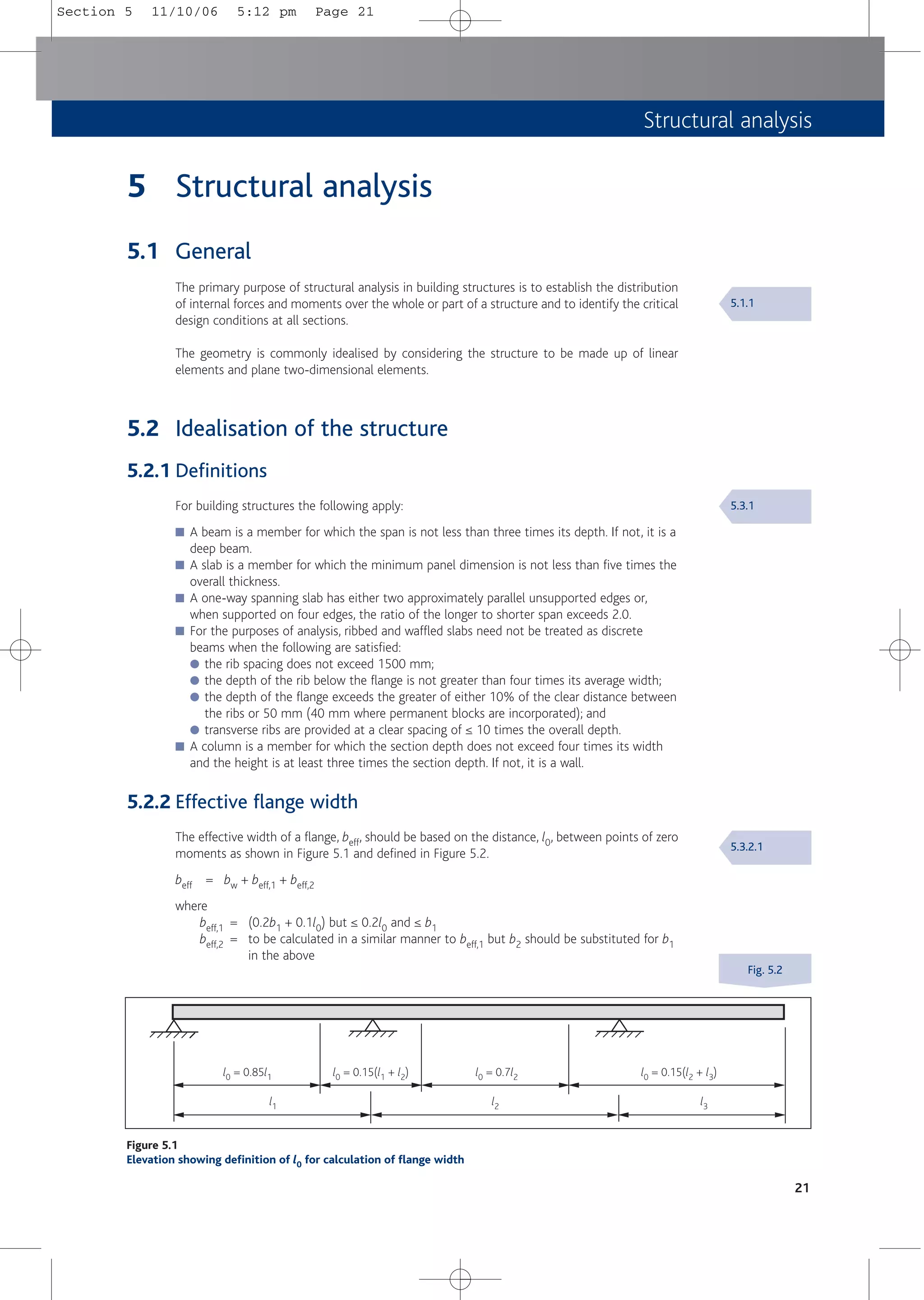 Structural analysis
21
5 Structural analysis
5.1 General
The primary purpose of structural analysis in building structures is to establish the distribution
of internal forces and moments over the whole or part of a structure and to identify the critical
design conditions at all sections.
The geometry is commonly idealised by considering the structure to be made up of linear
elements and plane two-dimensional elements.
5.2 Idealisation of the structure
5.2.1 Definitions
For building structures the following apply:
■ A beam is a member for which the span is not less than three times its depth. If not, it is a
deep beam.
■ A slab is a member for which the minimum panel dimension is not less than five times the
overall thickness.
■ A one-way spanning slab has either two approximately parallel unsupported edges or,
when supported on four edges, the ratio of the longer to shorter span exceeds 2.0.
■ For the purposes of analysis, ribbed and waffled slabs need not be treated as discrete
beams when the following are satisfied:
● the rib spacing does not exceed 1500 mm;
● the depth of the rib below the flange is not greater than four times its average width;
● the depth of the flange exceeds the greater of either 10% of the clear distance between
the ribs or 50 mm (40 mm where permanent blocks are incorporated); and
● transverse ribs are provided at a clear spacing of ≤ 10 times the overall depth.
■ A column is a member for which the section depth does not exceed four times its width
and the height is at least three times the section depth. If not, it is a wall.
5.2.2 Effective flange width
The effective width of a flange, beff, should be based on the distance, l0, between points of zero
moments as shown in Figure 5.1 and defined in Figure 5.2.
beff = bw + beff,1 + beff,2
where
beff,1 = (0.2b1 + 0.1l0) but ≤ 0.2l0 and ≤ b1
beff,2 = to be calculated in a similar manner to beff,1 but b2 should be substituted for b1
in the above
Figure 5.1
Elevation showing definition of l0 for calculation of flange width
l1 l2 l3
l0 = 0.85l1 l0 = 0.15(l1 + l2) l0 = 0.7l2 l0 = 0.15(l2 + l3)
5.1.1
5.3.1
5.3.2.1
Fig. 5.2
Section 5 11/10/06 5:12 pm Page 21
 