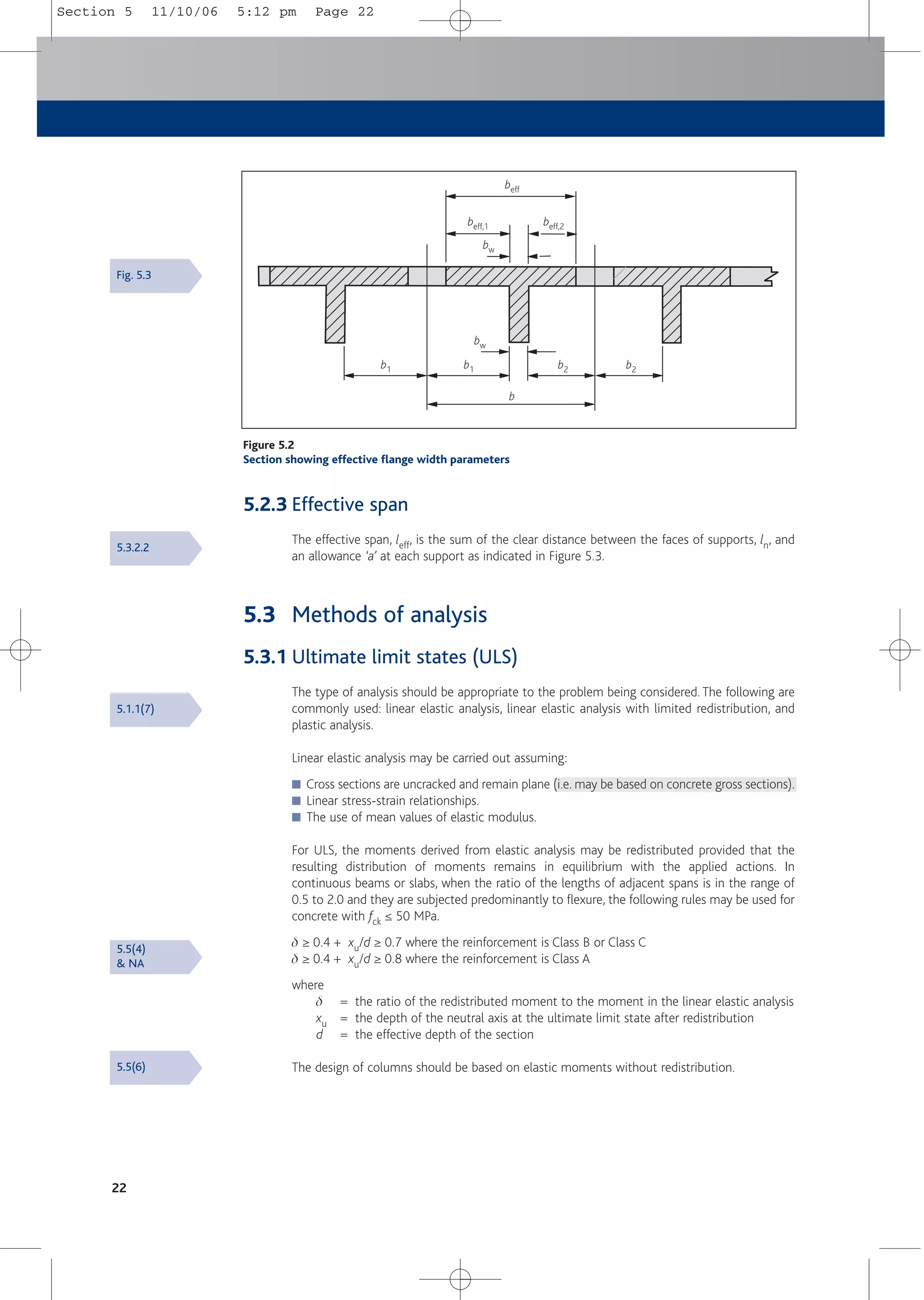 5.2.3 Effective span
The effective span, leff, is the sum of the clear distance between the faces of supports, ln, and
an allowance ‘a’ at each support as indicated in Figure 5.3.
5.3 Methods of analysis
5.3.1 Ultimate limit states (ULS)
The type of analysis should be appropriate to the problem being considered. The following are
commonly used: linear elastic analysis, linear elastic analysis with limited redistribution, and
plastic analysis.
Linear elastic analysis may be carried out assuming:
■ Cross sections are uncracked and remain plane (i.e. may be based on concrete gross sections).
■ Linear stress-strain relationships.
■ The use of mean values of elastic modulus.
For ULS, the moments derived from elastic analysis may be redistributed provided that the
resulting distribution of moments remains in equilibrium with the applied actions. In
continuous beams or slabs, when the ratio of the lengths of adjacent spans is in the range of
0.5 to 2.0 and they are subjected predominantly to flexure, the following rules may be used for
concrete with fck ≤ 50 MPa.
d ≥ 0.4 + xu/d ≥ 0.7 where the reinforcement is Class B or Class C
d ≥ 0.4 + xu/d ≥ 0.8 where the reinforcement is Class A
where
d = the ratio of the redistributed moment to the moment in the linear elastic analysis
xu = the depth of the neutral axis at the ultimate limit state after redistribution
d = the effective depth of the section
The design of columns should be based on elastic moments without redistribution.
22
Figure 5.2
Section showing effective flange width parameters
beff
beff,1 beff,2
bw
bw
b1 b1 b2 b2
b
Fig. 5.3
5.3.2.2
5.1.1(7)
5.5(6)
5.5(4)
& NA
Section 5 11/10/06 5:12 pm Page 22
 