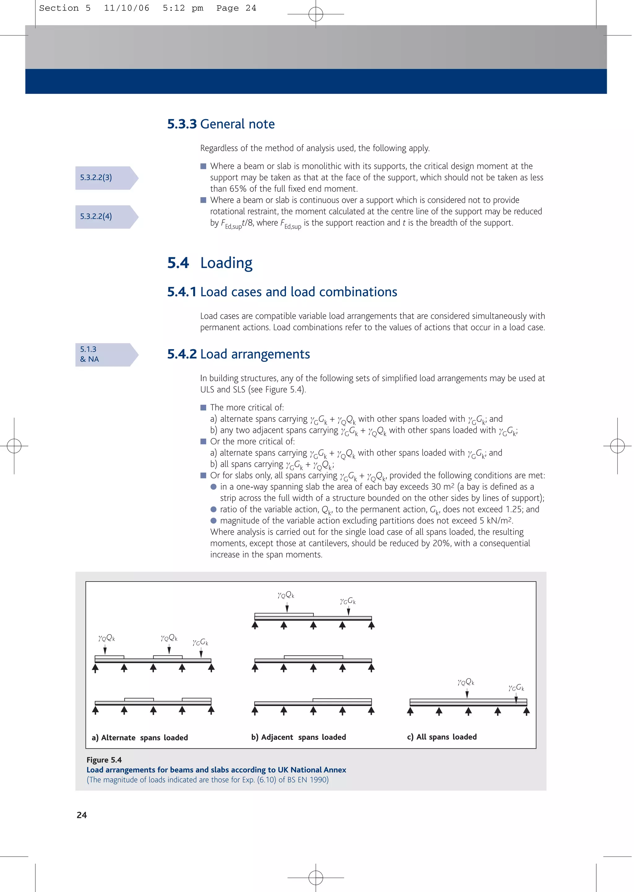 24
5.3.3 General note
Regardless of the method of analysis used, the following apply.
■ Where a beam or slab is monolithic with its supports, the critical design moment at the
support may be taken as that at the face of the support, which should not be taken as less
than 65% of the full fixed end moment.
■ Where a beam or slab is continuous over a support which is considered not to provide
rotational restraint, the moment calculated at the centre line of the support may be reduced
by FEd,supt/8, where FEd,sup is the support reaction and t is the breadth of the support.
5.4 Loading
5.4.1 Load cases and load combinations
Load cases are compatible variable load arrangements that are considered simultaneously with
permanent actions. Load combinations refer to the values of actions that occur in a load case.
5.4.2 Load arrangements
In building structures, any of the following sets of simplified load arrangements may be used at
ULS and SLS (see Figure 5.4).
■ The more critical of:
a) alternate spans carrying gGGk + gQQk with other spans loaded with gGGk; and
b) any two adjacent spans carrying gGGk + gQQk with other spans loaded with gGGk;
■ Or the more critical of:
a) alternate spans carrying gGGk + gQQk with other spans loaded with gGGk; and
b) all spans carrying gGGk + gQQk;
■ Or for slabs only, all spans carrying gGGk + gQQk, provided the following conditions are met:
● in a one-way spanning slab the area of each bay exceeds 30 m2 (a bay is defined as a
strip across the full width of a structure bounded on the other sides by lines of support);
● ratio of the variable action, Qk, to the permanent action, Gk, does not exceed 1.25; and
● magnitude of the variable action excluding partitions does not exceed 5 kN/m2.
Where analysis is carried out for the single load case of all spans loaded, the resulting
moments, except those at cantilevers, should be reduced by 20%, with a consequential
increase in the span moments.
5.3.2.2(3)
5.3.2.2(4)
5.1.3
& NA
gQQk
gGGk
a) Alternate spans loaded b) Adjacent spans loaded c) All spans loaded
gQQk gQQk
gQQk
gGGk
gGGk
Figure 5.4
Load arrangements for beams and slabs according to UK National Annex
(The magnitude of loads indicated are those for Exp. (6.10) of BS EN 1990)
Section 5 11/10/06 5:12 pm Page 24
 