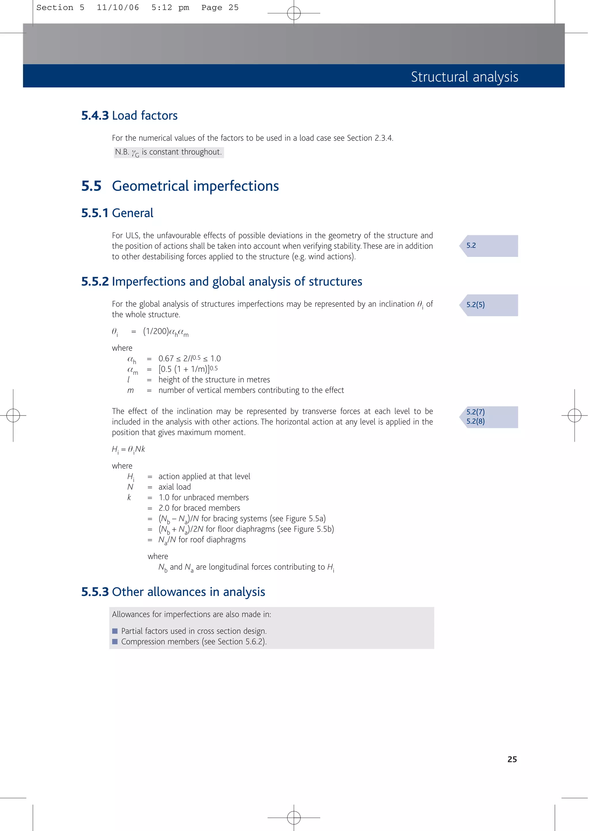 Structural analysis
25
5.4.3 Load factors
For the numerical values of the factors to be used in a load case see Section 2.3.4.
N.B. gG is constant throughout.
5.5 Geometrical imperfections
5.5.1 General
For ULS, the unfavourable effects of possible deviations in the geometry of the structure and
the position of actions shall be taken into account when verifying stability.These are in addition
to other destabilising forces applied to the structure (e.g. wind actions).
5.5.2 Imperfections and global analysis of structures
For the global analysis of structures imperfections may be represented by an inclination qi of
the whole structure.
qi = (1/200)aham
where
ah = 0.67 ≤ 2/l0.5 ≤ 1.0
am = [0.5 (1 + 1/m)]0.5
l = height of the structure in metres
m = number of vertical members contributing to the effect
The effect of the inclination may be represented by transverse forces at each level to be
included in the analysis with other actions. The horizontal action at any level is applied in the
position that gives maximum moment.
Hi = qiNk
where
Hi = action applied at that level
N = axial load
k = 1.0 for unbraced members
= 2.0 for braced members
= (Nb – Na)/N for bracing systems (see Figure 5.5a)
= (Nb + Na)/2N for floor diaphragms (see Figure 5.5b)
= Na/N for roof diaphragms
where
Nb and Na are longitudinal forces contributing to Hi
5.5.3 Other allowances in analysis
Allowances for imperfections are also made in:
■ Partial factors used in cross section design.
■ Compression members (see Section 5.6.2).
5.2
5.2(5)
5.2(7)
5.2(8)
Section 5 11/10/06 5:12 pm Page 25
 