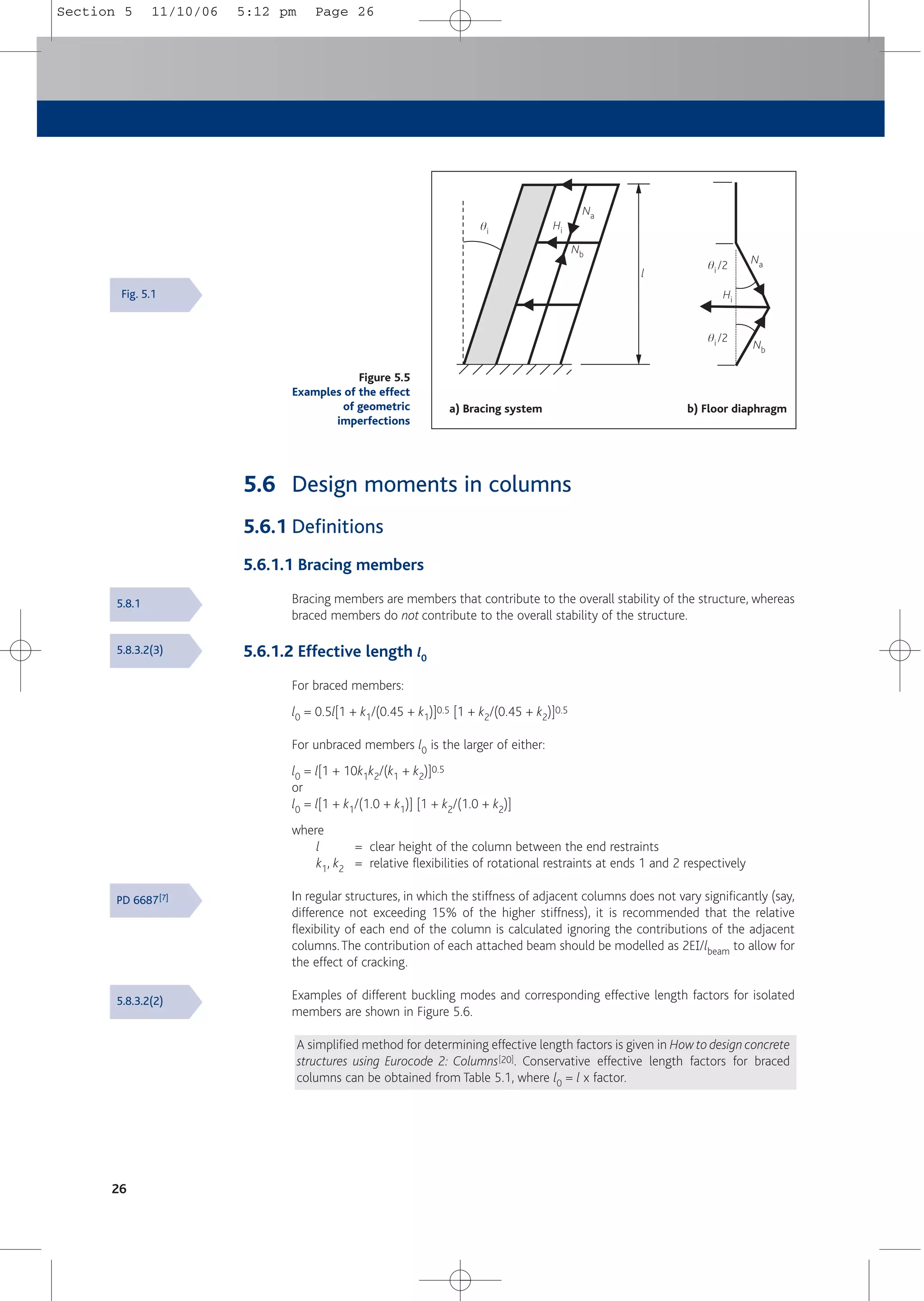 26
5.6 Design moments in columns
5.6.1 Definitions
5.6.1.1 Bracing members
Bracing members are members that contribute to the overall stability of the structure, whereas
braced members do not contribute to the overall stability of the structure.
5.6.1.2 Effective length l0
For braced members:
l0 = 0.5l[1 + k1/(0.45 + k1)]0.5 [1 + k2/(0.45 + k2)]0.5
For unbraced members l0 is the larger of either:
l0 = l[1 + 10k1k2/(k1 + k2)]0.5
or
l0 = l[1 + k1/(1.0 + k1)] [1 + k2/(1.0 + k2)]
where
l = clear height of the column between the end restraints
k1, k2 = relative flexibilities of rotational restraints at ends 1 and 2 respectively
In regular structures, in which the stiffness of adjacent columns does not vary significantly (say,
difference not exceeding 15% of the higher stiffness), it is recommended that the relative
flexibility of each end of the column is calculated ignoring the contributions of the adjacent
columns.The contribution of each attached beam should be modelled as 2E1/lbeam to allow for
the effect of cracking.
Examples of different buckling modes and corresponding effective length factors for isolated
members are shown in Figure 5.6.
A simplified method for determining effective length factors is given in How to design concrete
structures using Eurocode 2: Columns[20]. Conservative effective length factors for braced
columns can be obtained from Table 5.1, where l0 = l x factor.
5.8.1
5.8.3.2(3)
PD 6687[7]
5.8.3.2(2)
Figure 5.5
Examples of the effect
of geometric
imperfections
Hi
Na
Nb
qi
Hi
Na
Nb
qi /2
qi /2
l
a) Bracing system b) Floor diaphragm
Fig. 5.1
Section 5 11/10/06 5:12 pm Page 26
 