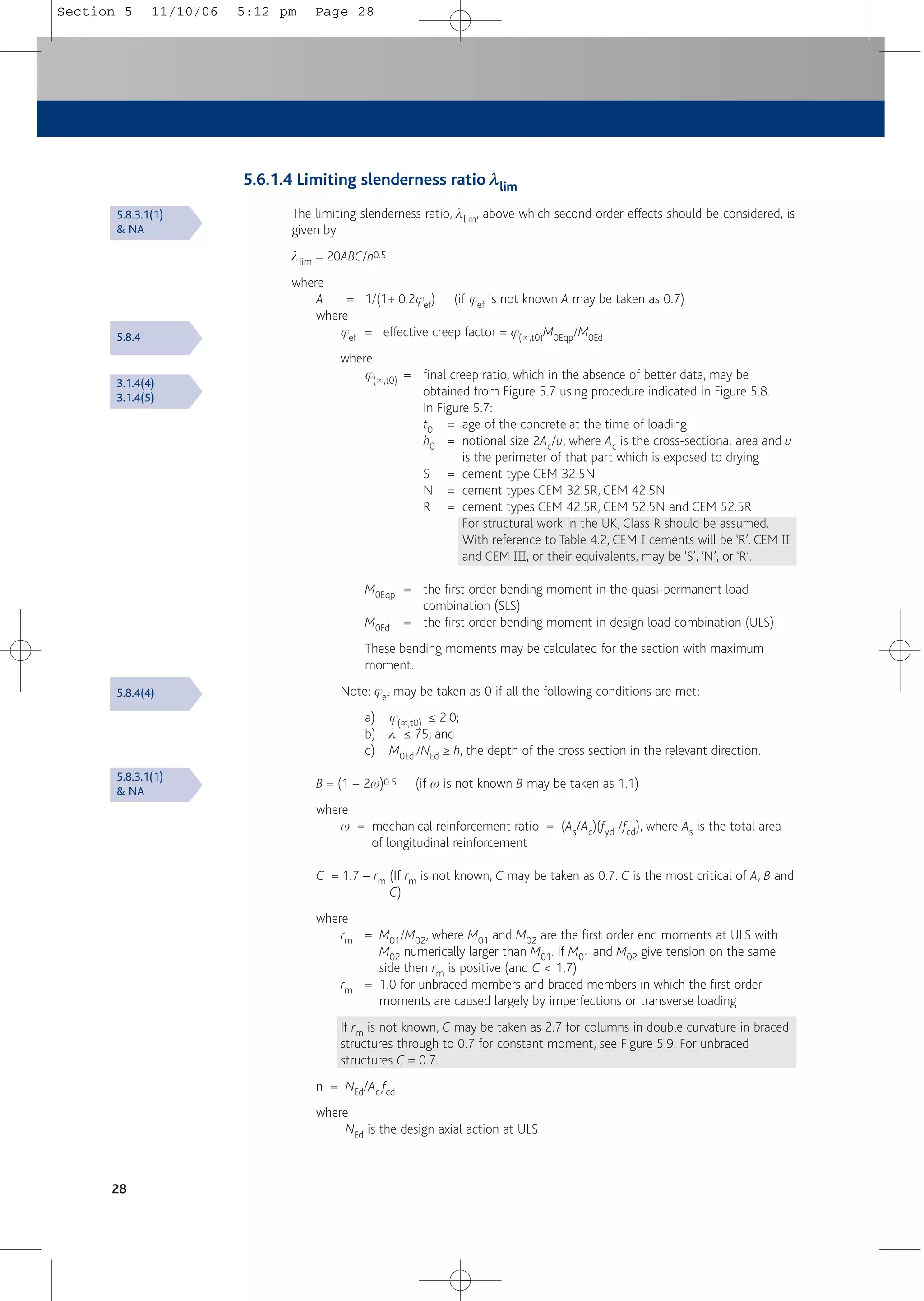 28
5.6.1.4 Limiting slenderness ratio llim
The limiting slenderness ratio, llim, above which second order effects should be considered, is
given by
llim = 20ABC/n0.5
where
A = 1/(1+ 0.2jef) (if jef is not known A may be taken as 0.7)
where
jef = effective creep factor = j(5,t0)M0Eqp/M0Ed
where
j(5,t0) = final creep ratio, which in the absence of better data, may be
obtained from Figure 5.7 using procedure indicated in Figure 5.8.
In Figure 5.7:
t0 = age of the concrete at the time of loading
h0 = notional size 2Ac/u, where Ac is the cross-sectional area and u
is the perimeter of that part which is exposed to drying
S = cement type CEM 32.5N
N = cement types CEM 32.5R, CEM 42.5N
R = cement types CEM 42.5R, CEM 52.5N and CEM 52.5R
For structural work in the UK, Class R should be assumed.
With reference to Table 4.2, CEM 1 cements will be ‘R’. CEM 11
and CEM 111, or their equivalents, may be ‘S’, ‘N’, or ‘R’.
M0Eqp = the first order bending moment in the quasi-permanent load
combination (SLS)
M0Ed = the first order bending moment in design load combination (ULS)
These bending moments may be calculated for the section with maximum
moment.
Note: jef may be taken as 0 if all the following conditions are met:
a) j(5,t0) ≤ 2.0;
b) l ≤ 75; and
c) M0Ed /NEd ≥ h, the depth of the cross section in the relevant direction.
B = (1 + 2w)0.5 (if w is not known B may be taken as 1.1)
where
w = mechanical reinforcement ratio = (As/Ac)(fyd /fcd), where As is the total area
of longitudinal reinforcement
C = 1.7 – rm (If rm is not known, C may be taken as 0.7. C is the most critical of A, B and
C)
where
rm = M01/M02, where M01 and M02 are the first order end moments at ULS with
M02 numerically larger than M01. If M01 and M02 give tension on the same
side then rm is positive (and C < 1.7)
rm = 1.0 for unbraced members and braced members in which the first order
moments are caused largely by imperfections or transverse loading
If rm is not known, C may be taken as 2.7 for columns in double curvature in braced
structures through to 0.7 for constant moment, see Figure 5.9. For unbraced
structures C = 0.7.
n = NEd/Ac fcd
where
NEd is the design axial action at ULS
5.8.3.1(1)
& NA
5.8.4
5.8.4(4)
5.8.3.1(1)
& NA
3.1.4(4)
3.1.4(5)
Section 5 11/10/06 5:12 pm Page 28
 