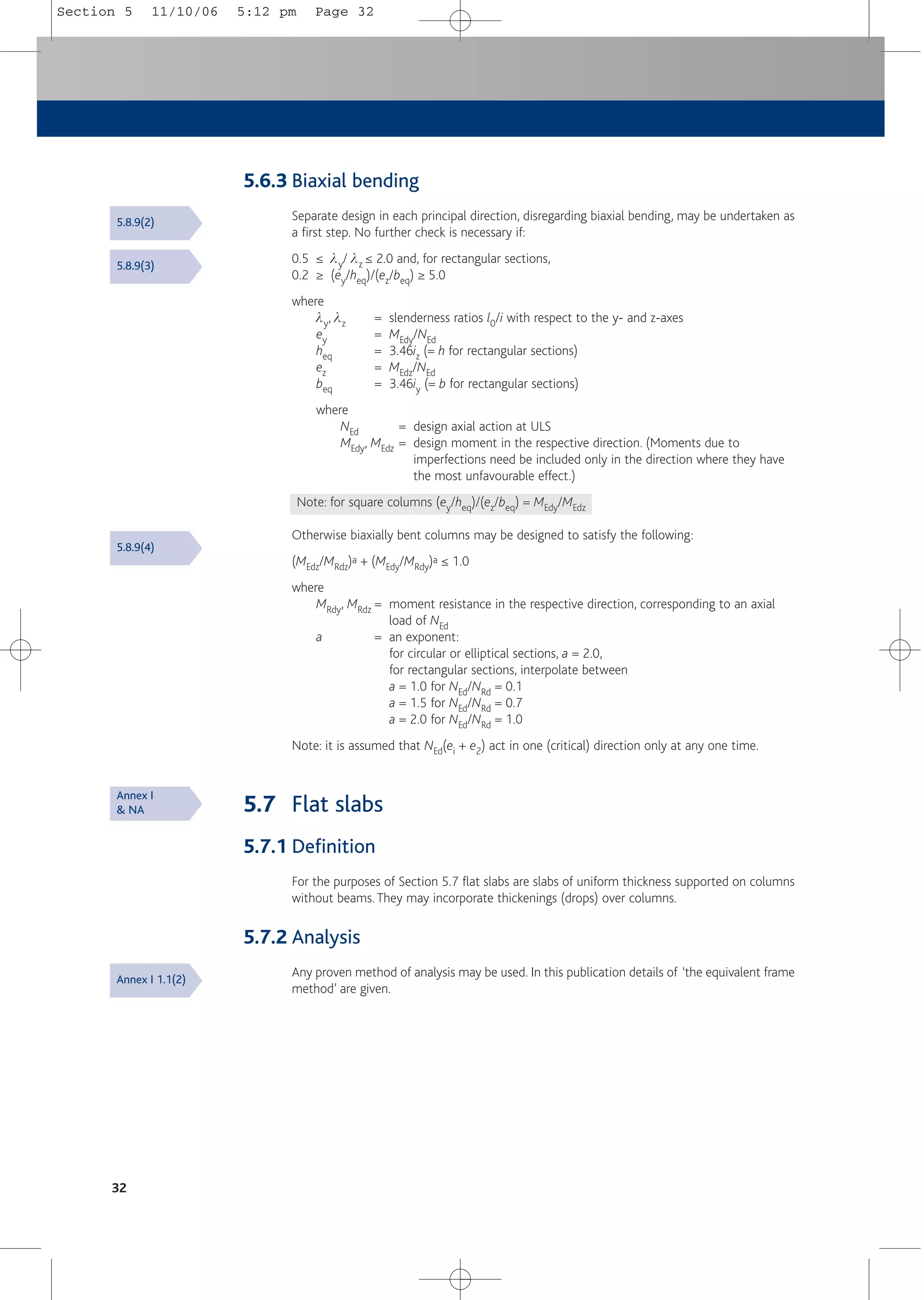 32
5.6.3 Biaxial bending
Separate design in each principal direction, disregarding biaxial bending, may be undertaken as
a first step. No further check is necessary if:
0.5 ≤ ly/ lz ≤ 2.0 and, for rectangular sections,
0.2 ≥ (ey/heq)/(ez/beq) ≥ 5.0
where
ly, lz = slenderness ratios l0/i with respect to the y- and z-axes
ey = MEdy/NEd
heq = 3.46iz (= h for rectangular sections)
ez = MEdz/NEd
beq = 3.46iy (= b for rectangular sections)
where
NEd = design axial action at ULS
MEdy, MEdz = design moment in the respective direction. (Moments due to
imperfections need be included only in the direction where they have
the most unfavourable effect.)
Note: for square columns (ey/heq)/(ez/beq) = MEdy/MEdz
Otherwise biaxially bent columns may be designed to satisfy the following:
(MEdz/MRdz)a + (MEdy/MRdy)a ≤ 1.0
where
MRdy, MRdz = moment resistance in the respective direction, corresponding to an axial
load of NEd
a = an exponent:
for circular or elliptical sections, a = 2.0,
for rectangular sections, interpolate between
a = 1.0 for NEd/NRd = 0.1
a = 1.5 for NEd/NRd = 0.7
a = 2.0 for NEd/NRd = 1.0
Note: it is assumed that NEd(ei + e2) act in one (critical) direction only at any one time.
5.7 Flat slabs
5.7.1 Definition
For the purposes of Section 5.7 flat slabs are slabs of uniform thickness supported on columns
without beams. They may incorporate thickenings (drops) over columns.
5.7.2 Analysis
Any proven method of analysis may be used. In this publication details of ‘the equivalent frame
method’ are given.
5.8.9(3)
5.8.9(2)
5.8.9(4)
Annex I
& NA
Annex I 1.1(2)
Section 5 11/10/06 5:12 pm Page 32
 