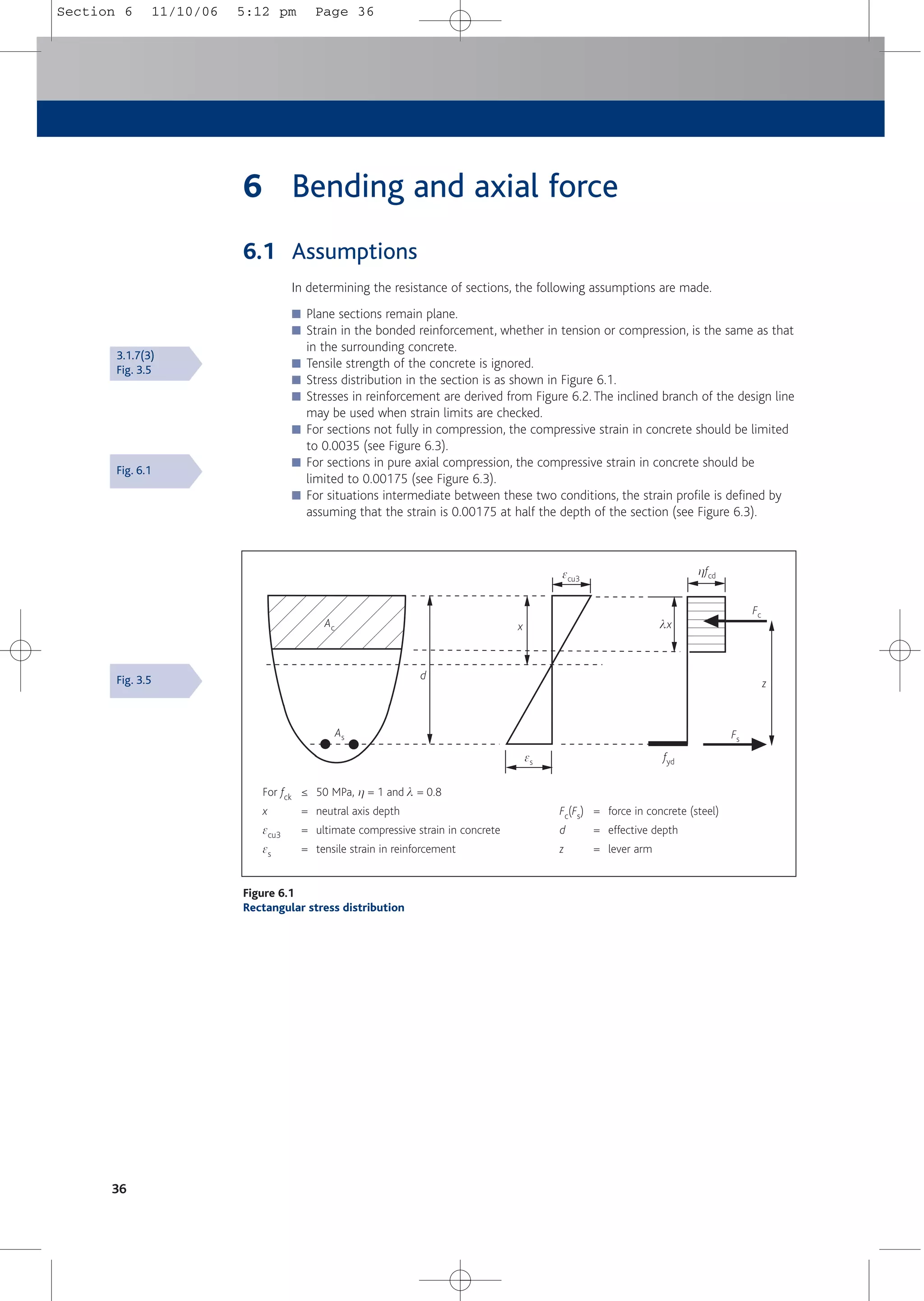 36
6 Bending and axial force
6.1 Assumptions
In determining the resistance of sections, the following assumptions are made.
■ Plane sections remain plane.
■ Strain in the bonded reinforcement, whether in tension or compression, is the same as that
in the surrounding concrete.
■ Tensile strength of the concrete is ignored.
■ Stress distribution in the section is as shown in Figure 6.1.
■ Stresses in reinforcement are derived from Figure 6.2. The inclined branch of the design line
may be used when strain limits are checked.
■ For sections not fully in compression, the compressive strain in concrete should be limited
to 0.0035 (see Figure 6.3).
■ For sections in pure axial compression, the compressive strain in concrete should be
limited to 0.00175 (see Figure 6.3).
■ For situations intermediate between these two conditions, the strain profile is defined by
assuming that the strain is 0.00175 at half the depth of the section (see Figure 6.3).
ecu3
fyd
Fs
Fc
hfcd
Ac x lx
d
As
es
z
Figure 6.1
Rectangular stress distribution
For fck ≤ 50 MPa, h = 1 and l = 0.8
x = neutral axis depth Fc(Fs) = force in concrete (steel)
ecu3 = ultimate compressive strain in concrete d = effective depth
es = tensile strain in reinforcement z = lever arm
Fig. 6.1
3.1.7(3)
Fig. 3.5
Fig. 3.5
Section 6 11/10/06 5:12 pm Page 36
 