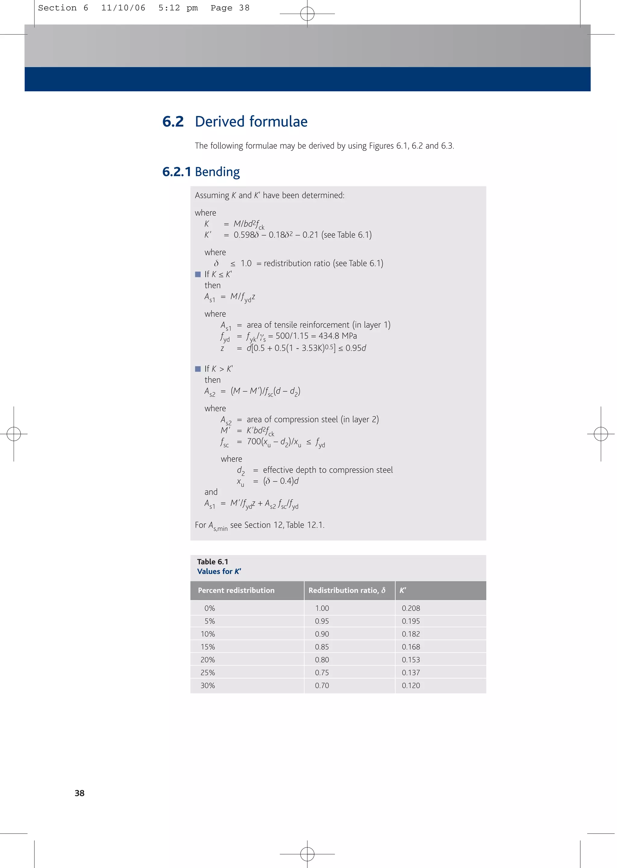 6.2 Derived formulae
The following formulae may be derived by using Figures 6.1, 6.2 and 6.3.
6.2.1 Bending
Assuming K and K' have been determined:
where
K = M/bd2fck
K' = 0.598d – 0.18d2 – 0.21 (see Table 6.1)
where
d ≤ 1.0 = redistribution ratio (see Table 6.1)
■ If K ≤ K'
then
As1 = M/fydz
where
As1 = area of tensile reinforcement (in layer 1)
fyd = fyk/gs = 500/1.15 = 434.8 MPa
z = d[0.5 + 0.5(1 - 3.53K)0.5] ≤ 0.95d
■ If K > K'
then
As2 = (M – M')/fsc(d – d2)
where
As2 = area of compression steel (in layer 2)
M' = K'bd2fck
fsc = 700(xu – d2)/xu ≤ fyd
where
d2 = effective depth to compression steel
xu = (d – 0.4)d
and
As1 = M'/fydz + As2 fsc/fyd
For As,min see Section 12, Table 12.1.
38
Table 6.1
Values for K’
Redistribution ratio, δ
δ
Percent redistribution K’
1.00
0.95
0.90
0.85
0.80
0.75
0.70
0%
5%
10%
15%
20%
25%
30%
0.208
0.195
0.182
0.168
0.153
0.137
0.120
Section 6 11/10/06 5:12 pm Page 38
 