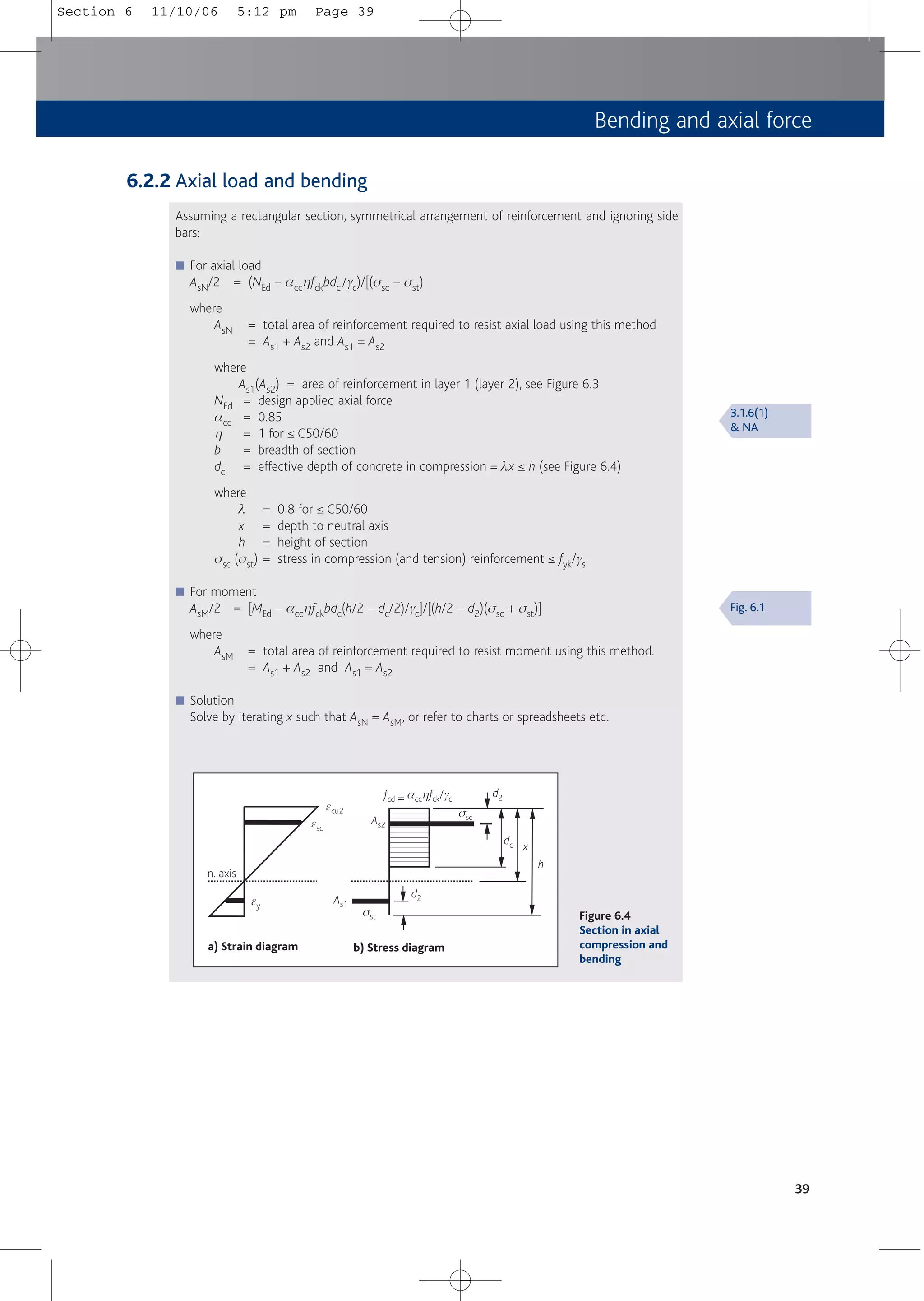 Bending and axial force
39
a) Strain diagram b) Stress diagram
n. axis
fcd = acchfck/gc
d2
dc x
h
d2
ssc
sst
ecu2
esc
ey
As1
As2
Figure 6.4
Section in axial
compression and
bending
6.2.2 Axial load and bending
Assuming a rectangular section, symmetrical arrangement of reinforcement and ignoring side
bars:
■ For axial load
AsN/2 = (NEd – acchfckbdc /gc)/[(ssc – sst)
where
AsN = total area of reinforcement required to resist axial load using this method
= As1 + As2 and As1 = As2
where
As1(As2) = area of reinforcement in layer 1 (layer 2), see Figure 6.3
NEd = design applied axial force
acc = 0.85
h = 1 for ≤ C50/60
b = breadth of section
dc = effective depth of concrete in compression = lx ≤ h (see Figure 6.4)
where
l = 0.8 for ≤ C50/60
x = depth to neutral axis
h = height of section
ssc (sst) = stress in compression (and tension) reinforcement ≤ fyk/gs
■ For moment
AsM/2 = [MEd – acchfckbdc(h/2 – dc/2)/gc]/[(h/2 – d2)(ssc + sst)]
where
AsM = total area of reinforcement required to resist moment using this method.
= As1 + As2 and As1 = As2
■ Solution
Solve by iterating x such that AsN = AsM, or refer to charts or spreadsheets etc.
3.1.6(1)
& NA
Fig. 6.1
Section 6 11/10/06 5:12 pm Page 39
 