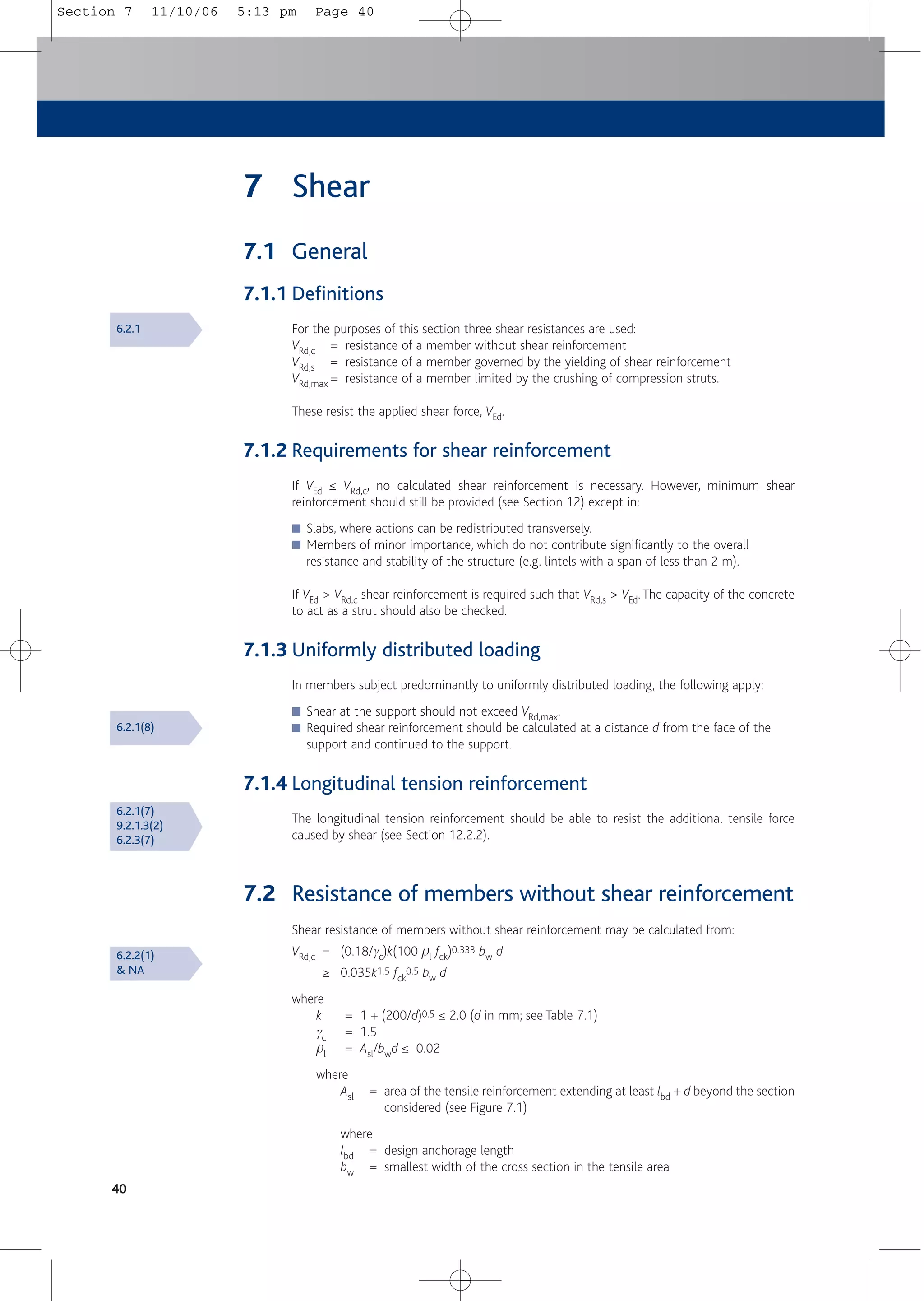 40
7 Shear
7.1 General
7.1.1 Definitions
For the purposes of this section three shear resistances are used:
VRd,c = resistance of a member without shear reinforcement
VRd,s = resistance of a member governed by the yielding of shear reinforcement
VRd,max = resistance of a member limited by the crushing of compression struts.
These resist the applied shear force, VEd.
7.1.2 Requirements for shear reinforcement
If VEd ≤ VRd,c, no calculated shear reinforcement is necessary. However, minimum shear
reinforcement should still be provided (see Section 12) except in:
■ Slabs, where actions can be redistributed transversely.
■ Members of minor importance, which do not contribute significantly to the overall
resistance and stability of the structure (e.g. lintels with a span of less than 2 m).
If VEd > VRd,c shear reinforcement is required such that VRd,s > VEd.The capacity of the concrete
to act as a strut should also be checked.
7.1.3 Uniformly distributed loading
In members subject predominantly to uniformly distributed loading, the following apply:
■ Shear at the support should not exceed VRd,max.
■ Required shear reinforcement should be calculated at a distance d from the face of the
support and continued to the support.
7.1.4 Longitudinal tension reinforcement
The longitudinal tension reinforcement should be able to resist the additional tensile force
caused by shear (see Section 12.2.2).
7.2 Resistance of members without shear reinforcement
Shear resistance of members without shear reinforcement may be calculated from:
VRd,c = (0.18/gc)k(100 pl fck)0.333 bw d
≥ 0.035k1.5 fck
0.5 bw d
where
k = 1 + (200/d)0.5 ≤ 2.0 (d in mm; see Table 7.1)
gc = 1.5
pl = Asl/bwd ≤ 0.02
where
Asl = area of the tensile reinforcement extending at least lbd + d beyond the section
considered (see Figure 7.1)
where
lbd = design anchorage length
bw = smallest width of the cross section in the tensile area
6.2.1
6.2.1(8)
6.2.1(7)
9.2.1.3(2)
6.2.3(7)
6.2.2(1)
& NA
Section 7 11/10/06 5:13 pm Page 40
 