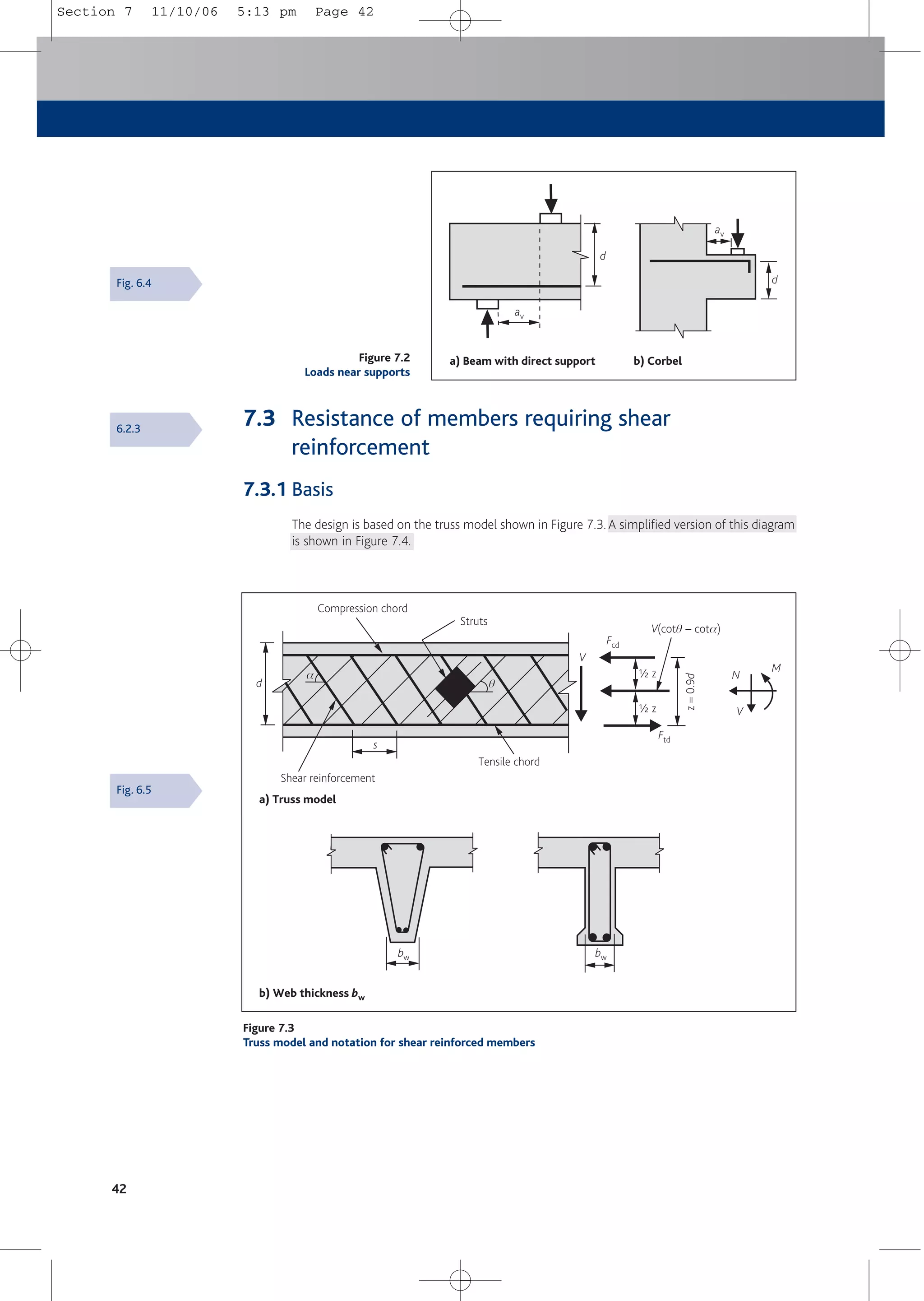 7.3 Resistance of members requiring shear
reinforcement
7.3.1 Basis
The design is based on the truss model shown in Figure 7.3.A simplified version of this diagram
is shown in Figure 7.4.
42
b) Corbel
av
a) Beam with direct support
av
d
d
Figure 7.2
Loads near supports
b) Web thickness bw
bw
a) Truss model
Ftd
d
Tensile chord
Shear reinforcement
Compression chord
Struts
bw
Fcd
s
V
M
N
V
V(cotq – cota)
q
a
z
=
0.9
d
a z
a z
Figure 7.3
Truss model and notation for shear reinforced members
Fig. 6.4
Fig. 6.5
6.2.3
Section 7 11/10/06 5:13 pm Page 42
 