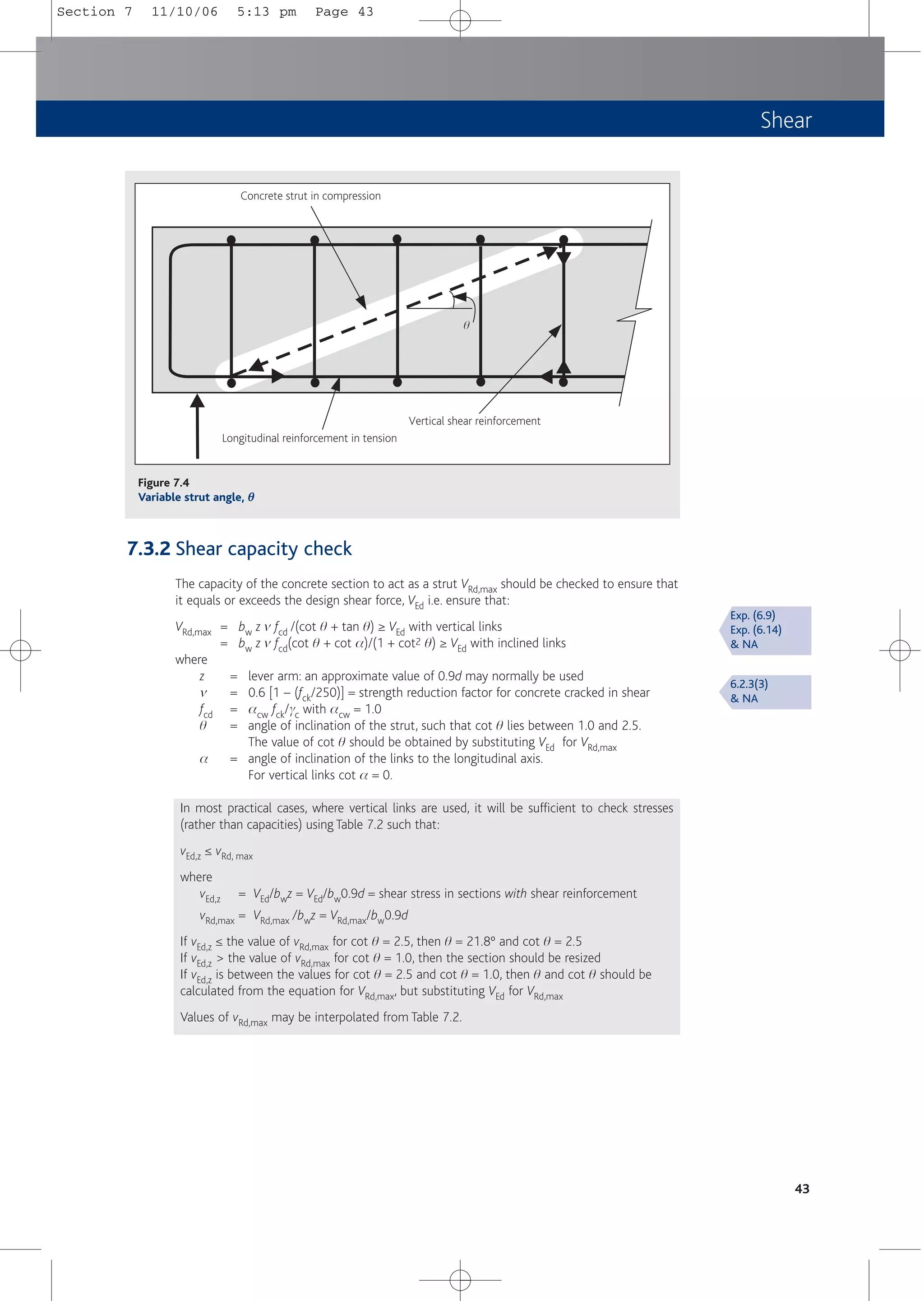 Shear
7.3.2 Shear capacity check
The capacity of the concrete section to act as a strut VRd,max should be checked to ensure that
it equals or exceeds the design shear force, VEd i.e. ensure that:
VRd,max = bw z m fcd /(cot q + tan q) ≥ VEd with vertical links
= bw z m fcd(cot q + cot a)/(1 + cot2 q) ≥ VEd with inclined links
where
z = lever arm: an approximate value of 0.9d may normally be used
m = 0.6 [1 – (fck/250)] = strength reduction factor for concrete cracked in shear
fcd = acw fck/gc with acw = 1.0
q = angle of inclination of the strut, such that cot q lies between 1.0 and 2.5.
The value of cot q should be obtained by substituting VEd for VRd,max
a = angle of inclination of the links to the longitudinal axis.
For vertical links cot a = 0.
In most practical cases, where vertical links are used, it will be sufficient to check stresses
(rather than capacities) using Table 7.2 such that:
vEd,z ≤ vRd, max
where
vEd,z = VEd/bwz = VEd/bw0.9d = shear stress in sections with shear reinforcement
vRd,max = VRd,max /bwz = VRd,max/bw0.9d
If vEd,z ≤ the value of vRd,max for cot q = 2.5, then q = 21.8º and cot q = 2.5
If vEd,z > the value of vRd,max for cot q = 1.0, then the section should be resized
If vEd,z is between the values for cot q = 2.5 and cot q = 1.0, then q and cot q should be
calculated from the equation for VRd,max, but substituting VEd for VRd,max
Values of vRd,max may be interpolated from Table 7.2.
43
Exp. (6.9)
Exp. (6.14)
& NA
6.2.3(3)
& NA
Concrete strut in compression
Longitudinal reinforcement in tension
Vertical shear reinforcement
q
Figure 7.4
Variable strut angle, θ
θ
Section 7 11/10/06 5:13 pm Page 43
 