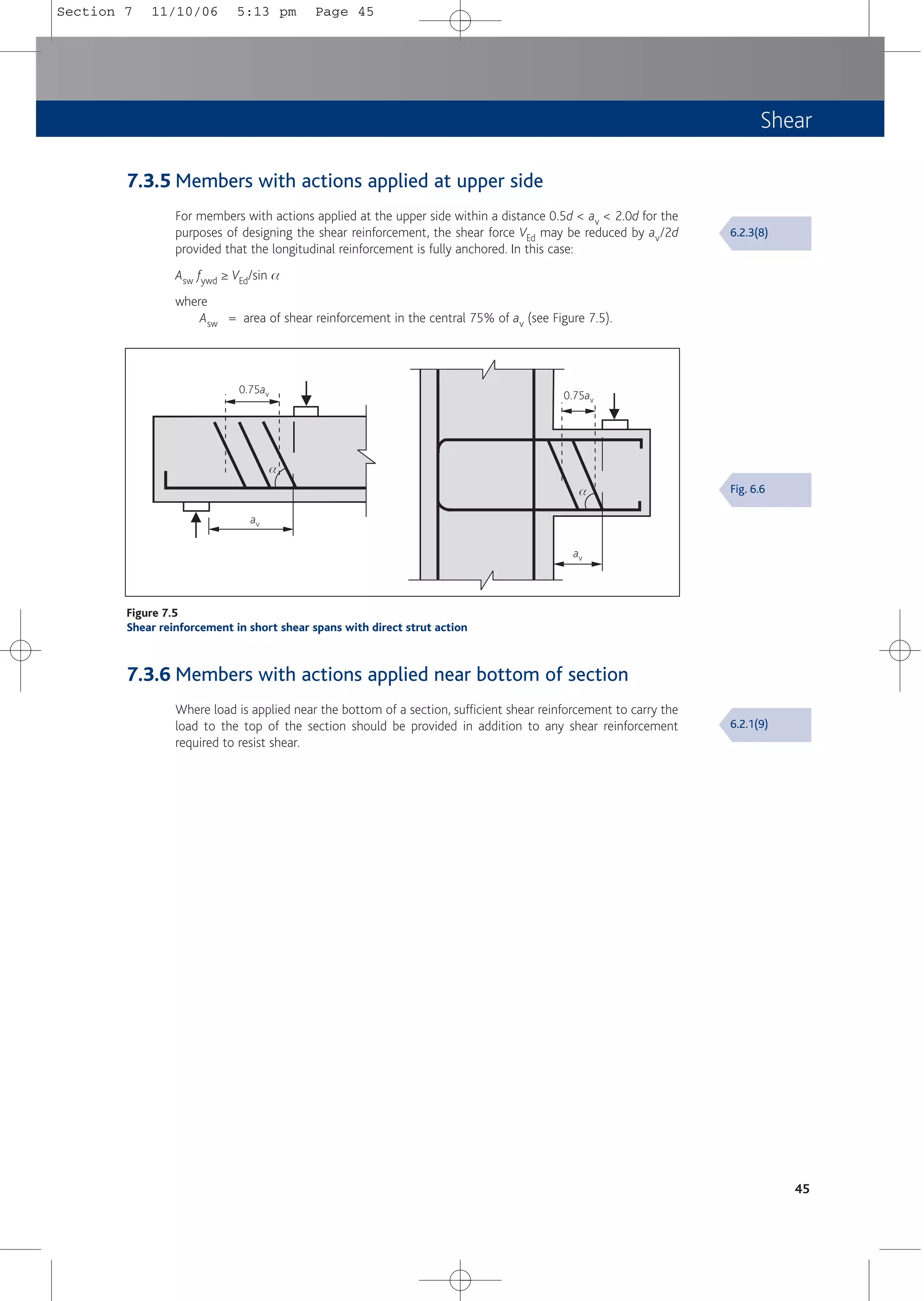 Shear
7.3.5 Members with actions applied at upper side
For members with actions applied at the upper side within a distance 0.5d < av < 2.0d for the
purposes of designing the shear reinforcement, the shear force VEd may be reduced by av/2d
provided that the longitudinal reinforcement is fully anchored. In this case:
Asw fywd ≥ VEd/sin a
where
Asw = area of shear reinforcement in the central 75% of av (see Figure 7.5).
45
0.75av 0.75av
av
av
a
a
Figure 7.5
Shear reinforcement in short shear spans with direct strut action
7.3.6 Members with actions applied near bottom of section
Where load is applied near the bottom of a section, sufficient shear reinforcement to carry the
load to the top of the section should be provided in addition to any shear reinforcement
required to resist shear.
6.2.3(8)
6.2.1(9)
Fig. 6.6
Section 7 11/10/06 5:13 pm Page 45
 