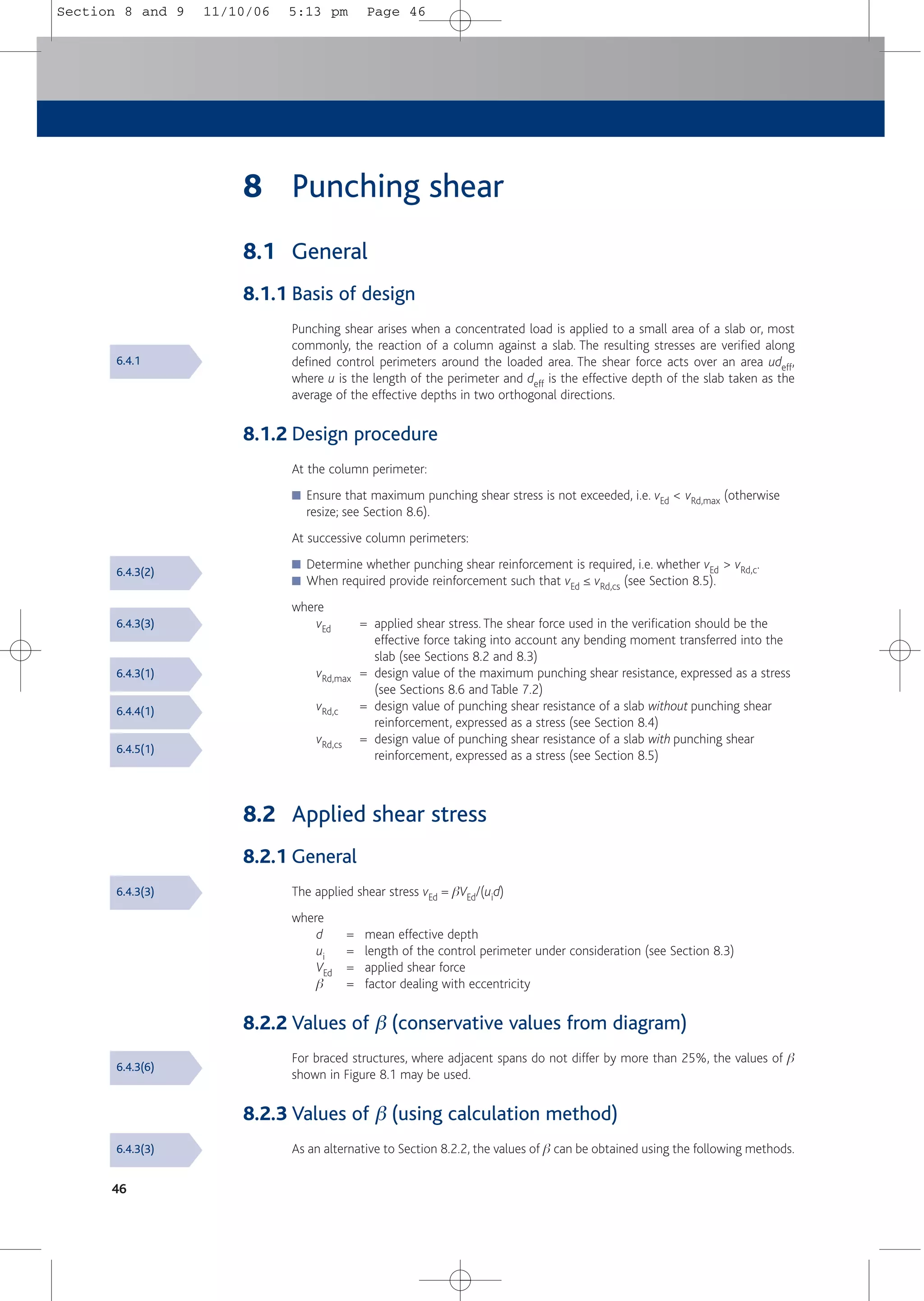 46
8 Punching shear
8.1 General
8.1.1 Basis of design
Punching shear arises when a concentrated load is applied to a small area of a slab or, most
commonly, the reaction of a column against a slab. The resulting stresses are verified along
defined control perimeters around the loaded area. The shear force acts over an area udeff,
where u is the length of the perimeter and deff is the effective depth of the slab taken as the
average of the effective depths in two orthogonal directions.
8.1.2 Design procedure
At the column perimeter:
■ Ensure that maximum punching shear stress is not exceeded, i.e. vEd < vRd,max (otherwise
resize; see Section 8.6).
At successive column perimeters:
■ Determine whether punching shear reinforcement is required, i.e. whether vEd > vRd,c.
■ When required provide reinforcement such that vEd ≤ vRd,cs (see Section 8.5).
where
vEd = applied shear stress. The shear force used in the verification should be the
effective force taking into account any bending moment transferred into the
slab (see Sections 8.2 and 8.3)
vRd,max = design value of the maximum punching shear resistance, expressed as a stress
(see Sections 8.6 and Table 7.2)
vRd,c = design value of punching shear resistance of a slab without punching shear
reinforcement, expressed as a stress (see Section 8.4)
vRd,cs = design value of punching shear resistance of a slab with punching shear
reinforcement, expressed as a stress (see Section 8.5)
8.2 Applied shear stress
8.2.1 General
The applied shear stress vEd = bVEd/(uid)
where
d = mean effective depth
ui = length of the control perimeter under consideration (see Section 8.3)
VEd = applied shear force
b = factor dealing with eccentricity
8.2.2 Values of β (conservative values from diagram)
For braced structures, where adjacent spans do not differ by more than 25%, the values of b
shown in Figure 8.1 may be used.
8.2.3 Values of β (using calculation method)
As an alternative to Section 8.2.2, the values of b can be obtained using the following methods.
6.4.1
6.4.3(2)
6.4.3(3)
6.4.3(1)
6.4.4(1)
6.4.5(1)
6.4.3(3)
6.4.3(6)
6.4.3(3)
Section 8 and 9 11/10/06 5:13 pm Page 46
 