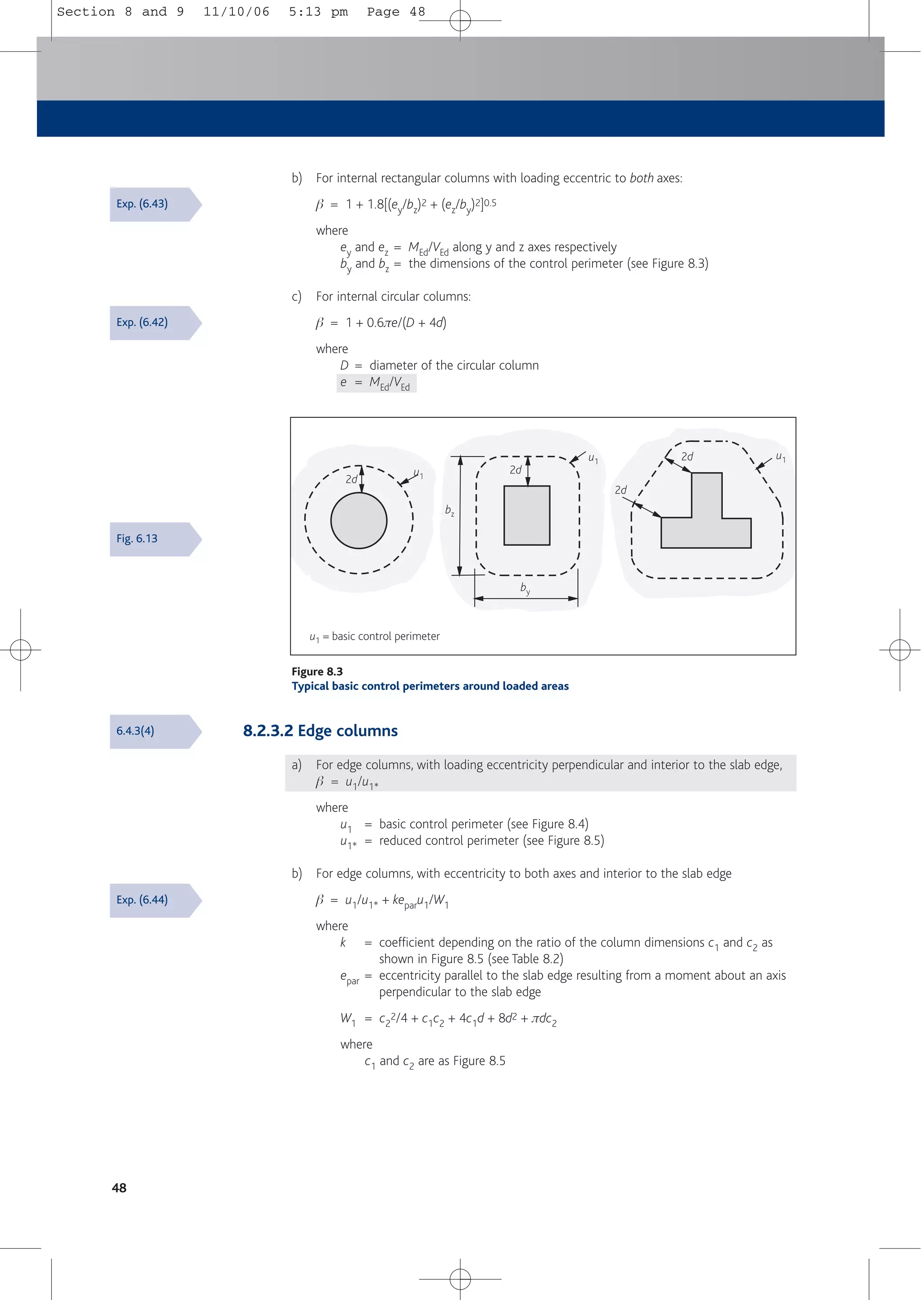 8.2.3.2 Edge columns
a) For edge columns, with loading eccentricity perpendicular and interior to the slab edge,
b = u1/u1*
where
u1 = basic control perimeter (see Figure 8.4)
u1* = reduced control perimeter (see Figure 8.5)
b) For edge columns, with eccentricity to both axes and interior to the slab edge
b = u1/u1* + keparu1/W1
where
k = coefficient depending on the ratio of the column dimensions c1 and c2 as
shown in Figure 8.5 (see Table 8.2)
epar = eccentricity parallel to the slab edge resulting from a moment about an axis
perpendicular to the slab edge
W1 = c2
2/4 + c1c2 + 4c1d + 8d2 + πdc2
where
c1 and c2 are as Figure 8.5
b) For internal rectangular columns with loading eccentric to both axes:
b = 1 + 1.8[(ey/bz)2 + (ez/by)2]0.5
where
ey and ez = MEd/VEd along y and z axes respectively
by and bz = the dimensions of the control perimeter (see Figure 8.3)
c) For internal circular columns:
b = 1 + 0.6πe/(D + 4d)
where
D = diameter of the circular column
e = MEd/VEd
48
u1 = basic control perimeter
2d
2d
2d
2d
u1
u1
u1
by
bz
Figure 8.3
Typical basic control perimeters around loaded areas
Exp. (6.43)
Exp. (6.42)
Fig. 6.13
6.4.3(4)
Exp. (6.44)
Section 8 and 9 11/10/06 5:13 pm Page 48
 