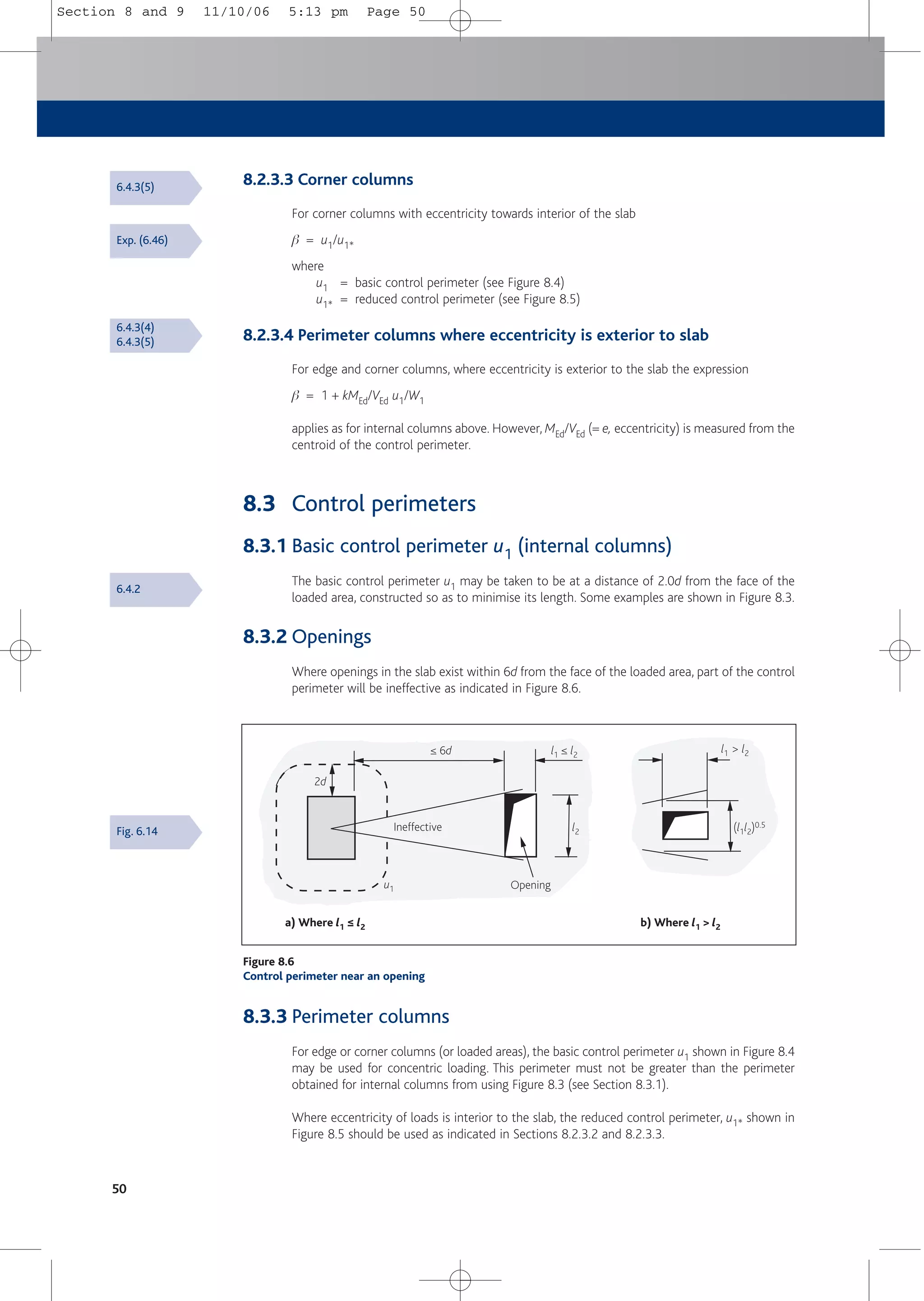 8.3.3 Perimeter columns
For edge or corner columns (or loaded areas), the basic control perimeter u1 shown in Figure 8.4
may be used for concentric loading. This perimeter must not be greater than the perimeter
obtained for internal columns from using Figure 8.3 (see Section 8.3.1).
Where eccentricity of loads is interior to the slab, the reduced control perimeter, u1* shown in
Figure 8.5 should be used as indicated in Sections 8.2.3.2 and 8.2.3.3.
8.2.3.3 Corner columns
For corner columns with eccentricity towards interior of the slab
b = u1/u1*
where
u1 = basic control perimeter (see Figure 8.4)
u1* = reduced control perimeter (see Figure 8.5)
8.2.3.4 Perimeter columns where eccentricity is exterior to slab
For edge and corner columns, where eccentricity is exterior to the slab the expression
b = 1 + kMEd/VEd u1/W1
applies as for internal columns above. However, MEd/VEd (= e, eccentricity) is measured from the
centroid of the control perimeter.
8.3 Control perimeters
8.3.1 Basic control perimeter u1 (internal columns)
The basic control perimeter u1 may be taken to be at a distance of 2.0d from the face of the
loaded area, constructed so as to minimise its length. Some examples are shown in Figure 8.3.
8.3.2 Openings
Where openings in the slab exist within 6d from the face of the loaded area, part of the control
perimeter will be ineffective as indicated in Figure 8.6.
50
a) Where l1 ≤ l2 b) Where l1 > l2
Opening
2d
≤ 6d
l2
l1 ≤ l2
l1 > l2
(l1l2)0.5
u1
Ineffective
Figure 8.6
Control perimeter near an opening
Exp. (6.46)
6.4.3(4)
6.4.3(5)
6.4.3(5)
6.4.2
Fig. 6.14
Section 8 and 9 11/10/06 5:13 pm Page 50
 