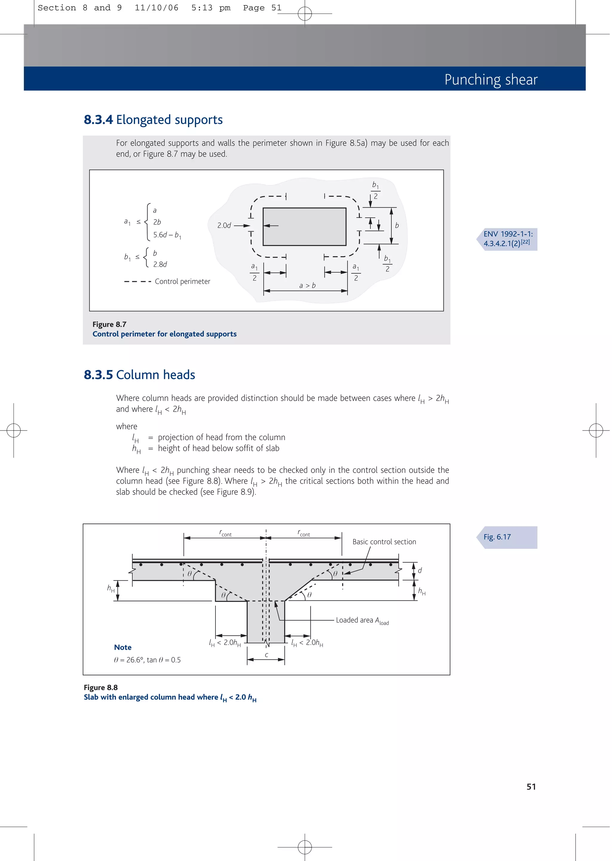 Punching shear
51
2.0d
b1
b1
a1 a1
Control perimeter 2
2
2
2
a > b
b
b1
b
2.8d
≤
a1 2b
5.6d – b1
a
≤
Figure 8.7
Control perimeter for elongated supports
Loaded area Aload
Note
q = 26.6º, tan q = 0.5
hH
rcont rcont
hH
d
lH < 2.0hH lH < 2.0hH
c
Basic control section
q
q q
q
Figure 8.8
Slab with enlarged column head where lH < 2.0 hH
8.3.4 Elongated supports
For elongated supports and walls the perimeter shown in Figure 8.5a) may be used for each
end, or Figure 8.7 may be used.
8.3.5 Column heads
Where column heads are provided distinction should be made between cases where lH > 2hH
and where lH < 2hH
where
lH = projection of head from the column
hH = height of head below soffit of slab
Where lH < 2hH punching shear needs to be checked only in the control section outside the
column head (see Figure 8.8). Where lH > 2hH the critical sections both within the head and
slab should be checked (see Figure 8.9).
ENV 1992-1-1:
4.3.4.2.1(2)[22]
Fig. 6.17
Section 8 and 9 11/10/06 5:13 pm Page 51
 
