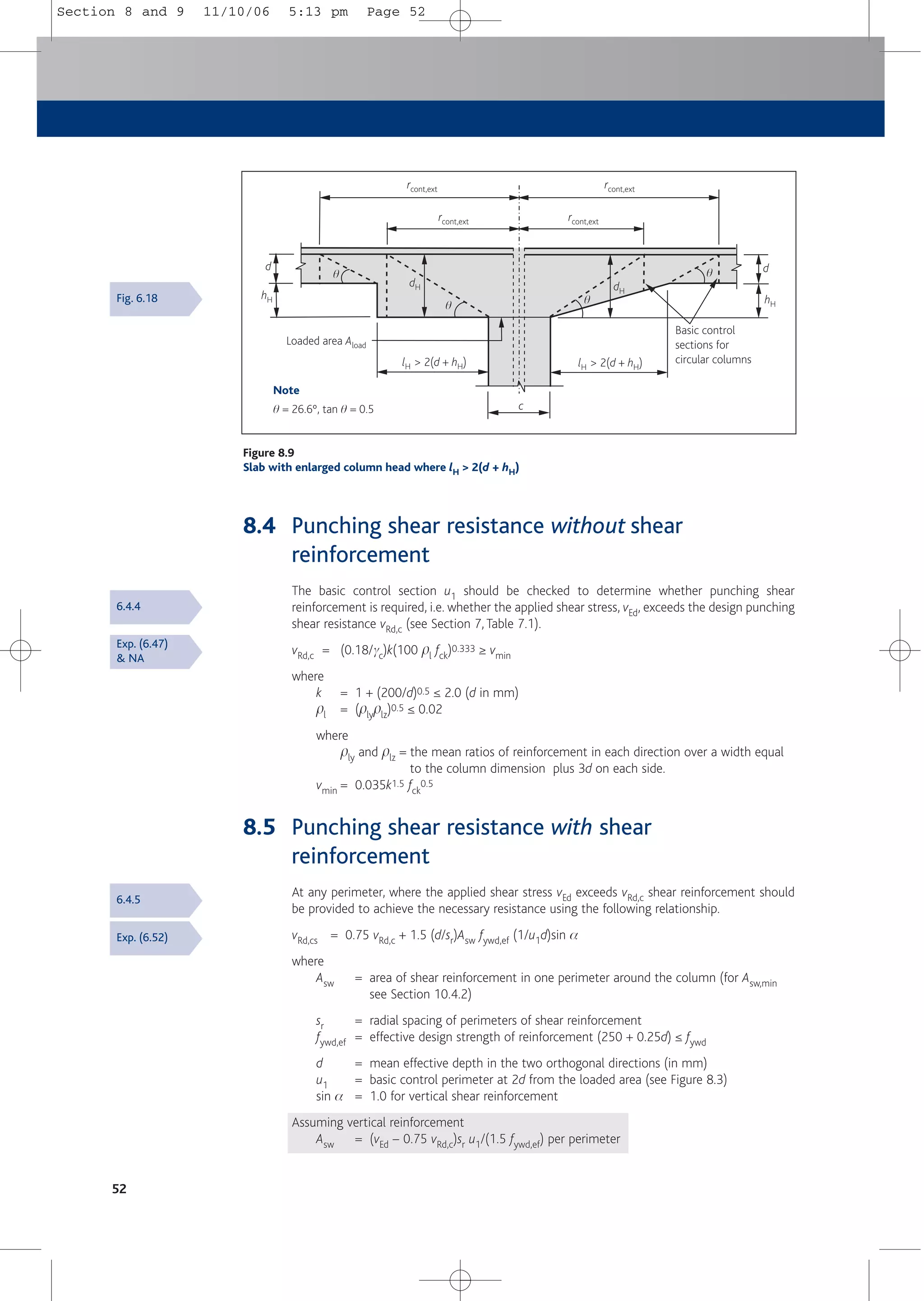 8.4 Punching shear resistance without shear
reinforcement
The basic control section u1 should be checked to determine whether punching shear
reinforcement is required, i.e. whether the applied shear stress, vEd, exceeds the design punching
shear resistance vRd,c (see Section 7, Table 7.1).
vRd,c = (0.18/gc)k(100 pl fck)0.333 ≥ vmin
where
k = 1 + (200/d)0.5 ≤ 2.0 (d in mm)
pl = (plyplz)0.5 ≤ 0.02
where
ply and plz = the mean ratios of reinforcement in each direction over a width equal
to the column dimension plus 3d on each side.
vmin = 0.035k1.5 fck
0.5
8.5 Punching shear resistance with shear
reinforcement
At any perimeter, where the applied shear stress vEd exceeds vRd,c shear reinforcement should
be provided to achieve the necessary resistance using the following relationship.
vRd,cs = 0.75 vRd,c + 1.5 (d/sr)Asw fywd,ef (1/u1d)sin a
where
Asw = area of shear reinforcement in one perimeter around the column (for Asw,min
see Section 10.4.2)
sr = radial spacing of perimeters of shear reinforcement
fywd,ef = effective design strength of reinforcement (250 + 0.25d) ≤ fywd
d = mean effective depth in the two orthogonal directions (in mm)
u1 = basic control perimeter at 2d from the loaded area (see Figure 8.3)
sin a = 1.0 for vertical shear reinforcement
Assuming vertical reinforcement
Asw = (vEd – 0.75 vRd,c)sr u1/(1.5 fywd,ef) per perimeter
52
Note
q = 26.6º, tan q = 0.5
lH > 2(d + hH) lH > 2(d + hH)
rcont,ext rcont,ext
rcont,ext rcont,ext
Loaded area Aload
Basic control
sections for
circular columns
d d
hH
hH
dH dH
c
q
q q
q
Figure 8.9
Slab with enlarged column head where lH > 2(d + hH)
Fig. 6.18
6.4.4
Exp. (6.47)
& NA
6.4.5
Exp. (6.52)
Section 8 and 9 11/10/06 5:13 pm Page 52
 