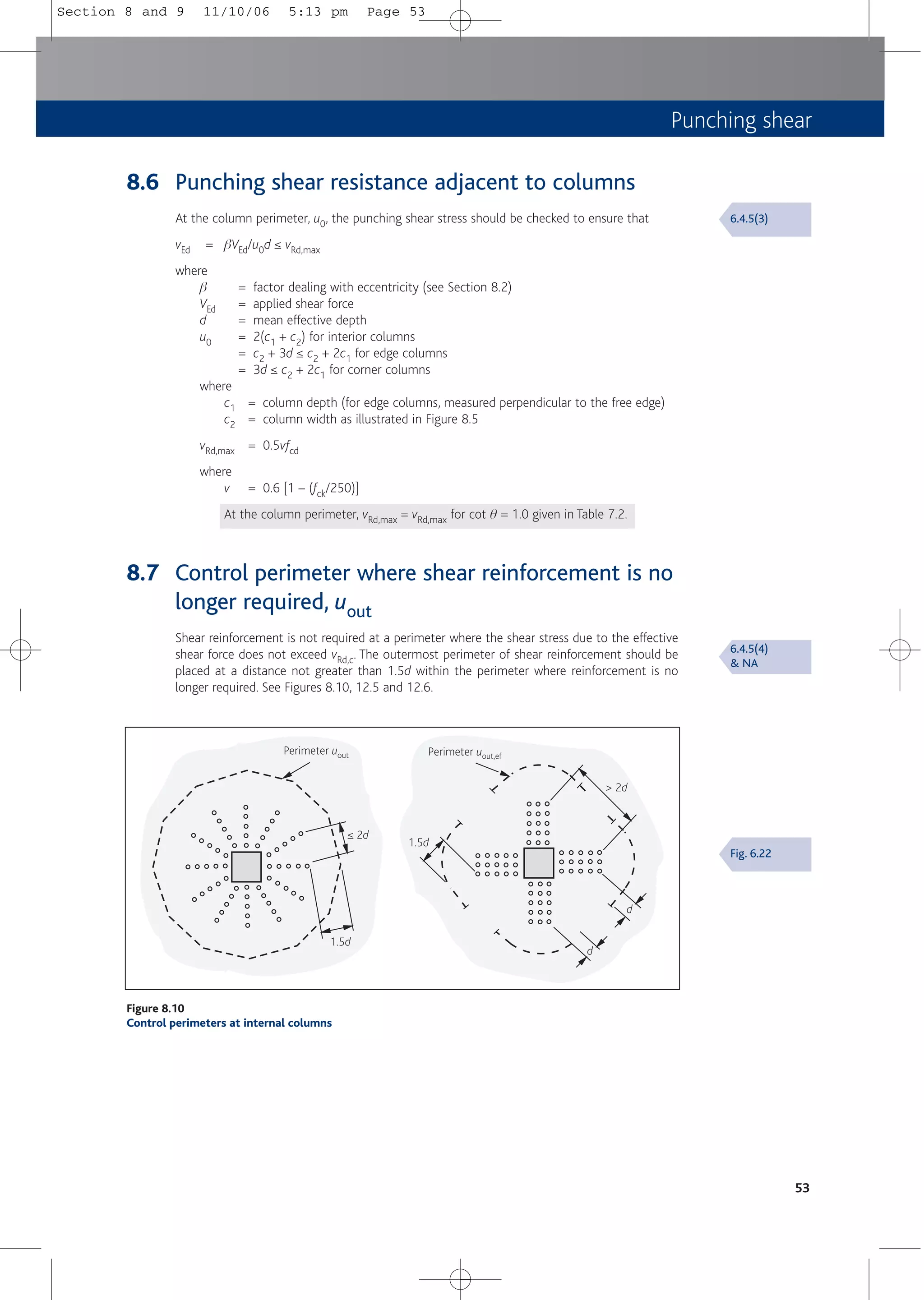 Punching shear
53
8.6 Punching shear resistance adjacent to columns
At the column perimeter, u0, the punching shear stress should be checked to ensure that
vEd = bVEd/u0d ≤ vRd,max
where
b = factor dealing with eccentricity (see Section 8.2)
VEd = applied shear force
d = mean effective depth
u0 = 2(c1 + c2) for interior columns
= c2 + 3d ≤ c2 + 2c1 for edge columns
= 3d ≤ c2 + 2c1 for corner columns
where
c1 = column depth (for edge columns, measured perpendicular to the free edge)
c2 = column width as illustrated in Figure 8.5
vRd,max = 0.5vfcd
where
v = 0.6 [1 – (fck/250)]
At the column perimeter, vRd,max = vRd,max for cot q = 1.0 given in Table 7.2.
8.7 Control perimeter where shear reinforcement is no
longer required, uout
Shear reinforcement is not required at a perimeter where the shear stress due to the effective
shear force does not exceed vRd,c. The outermost perimeter of shear reinforcement should be
placed at a distance not greater than 1.5d within the perimeter where reinforcement is no
longer required. See Figures 8.10, 12.5 and 12.6.
Perimeter uout,ef
Perimeter uout
≤ 2d
1.5d
> 2d
1.5d
d
d
Figure 8.10
Control perimeters at internal columns
6.4.5(3)
6.4.5(4)
& NA
Fig. 6.22
Section 8 and 9 11/10/06 5:13 pm Page 53
 