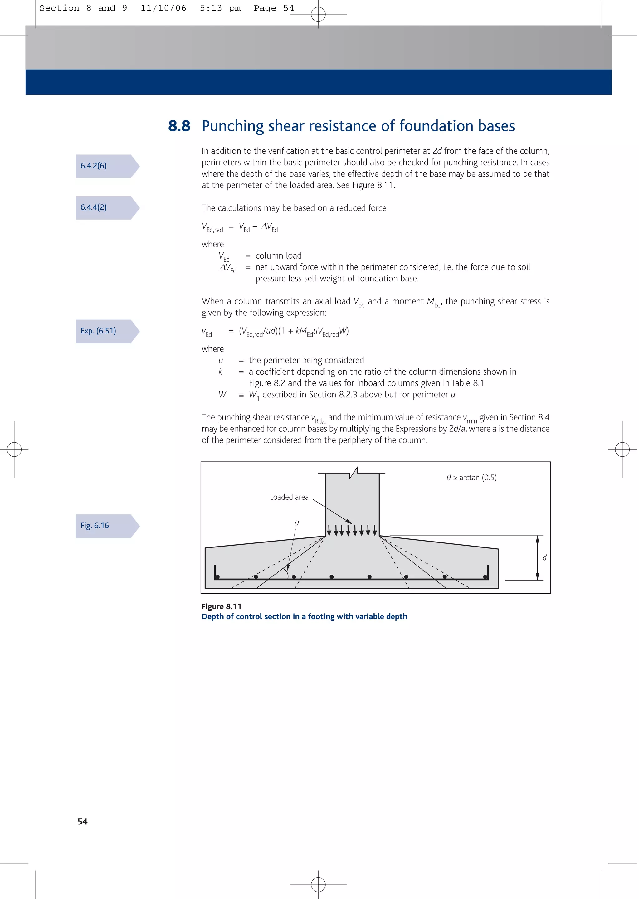54
Loaded area
q
d
q ≥ arctan (0.5)
Figure 8.11
Depth of control section in a footing with variable depth
8.8 Punching shear resistance of foundation bases
In addition to the verification at the basic control perimeter at 2d from the face of the column,
perimeters within the basic perimeter should also be checked for punching resistance. In cases
where the depth of the base varies, the effective depth of the base may be assumed to be that
at the perimeter of the loaded area. See Figure 8.11.
The calculations may be based on a reduced force
VEd,red = VEd – DVEd
where
VEd = column load
DVEd = net upward force within the perimeter considered, i.e. the force due to soil
pressure less self-weight of foundation base.
When a column transmits an axial load VEd and a moment MEd, the punching shear stress is
given by the following expression:
vEd = (VEd,red/ud)(1 + kMEduVEd,redW)
where
u = the perimeter being considered
k = a coefficient depending on the ratio of the column dimensions shown in
Figure 8.2 and the values for inboard columns given in Table 8.1
W 0 W1 described in Section 8.2.3 above but for perimeter u
The punching shear resistance vRd,c and the minimum value of resistance vmin given in Section 8.4
may be enhanced for column bases by multiplying the Expressions by 2d/a, where a is the distance
of the perimeter considered from the periphery of the column.
6.4.2(6)
6.4.4(2)
Exp. (6.51)
Fig. 6.16
Section 8 and 9 11/10/06 5:13 pm Page 54
 