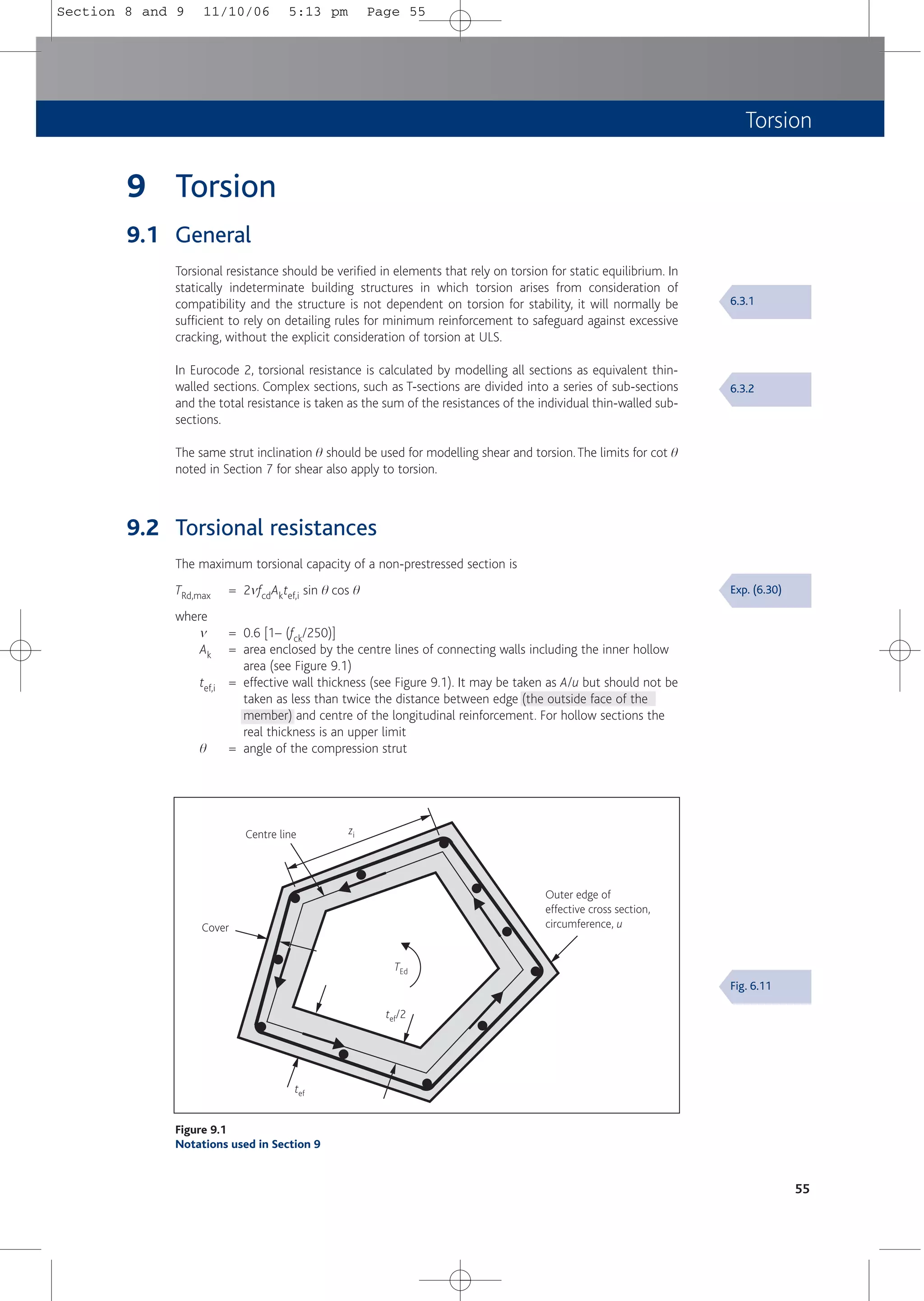 Torsion
9 Torsion
9.1 General
Torsional resistance should be verified in elements that rely on torsion for static equilibrium. In
statically indeterminate building structures in which torsion arises from consideration of
compatibility and the structure is not dependent on torsion for stability, it will normally be
sufficient to rely on detailing rules for minimum reinforcement to safeguard against excessive
cracking, without the explicit consideration of torsion at ULS.
In Eurocode 2, torsional resistance is calculated by modelling all sections as equivalent thin-
walled sections. Complex sections, such as T-sections are divided into a series of sub-sections
and the total resistance is taken as the sum of the resistances of the individual thin-walled sub-
sections.
The same strut inclination q should be used for modelling shear and torsion.The limits for cot q
noted in Section 7 for shear also apply to torsion.
9.2 Torsional resistances
The maximum torsional capacity of a non-prestressed section is
TRd,max = 2mfcdAktef,i sin q cos q
where
m = 0.6 [1– (fck/250)]
Ak = area enclosed by the centre lines of connecting walls including the inner hollow
area (see Figure 9.1)
tef,i = effective wall thickness (see Figure 9.1). It may be taken as A/u but should not be
taken as less than twice the distance between edge (the outside face of the
member) and centre of the longitudinal reinforcement. For hollow sections the
real thickness is an upper limit
q = angle of the compression strut
55
Centre line
Cover
Outer edge of
effective cross section,
circumference, u
tef
zi
TEd
tef/2
Figure 9.1
Notations used in Section 9
6.3.1
6.3.2
Exp. (6.30)
Fig. 6.11
Section 8 and 9 11/10/06 5:13 pm Page 55
 