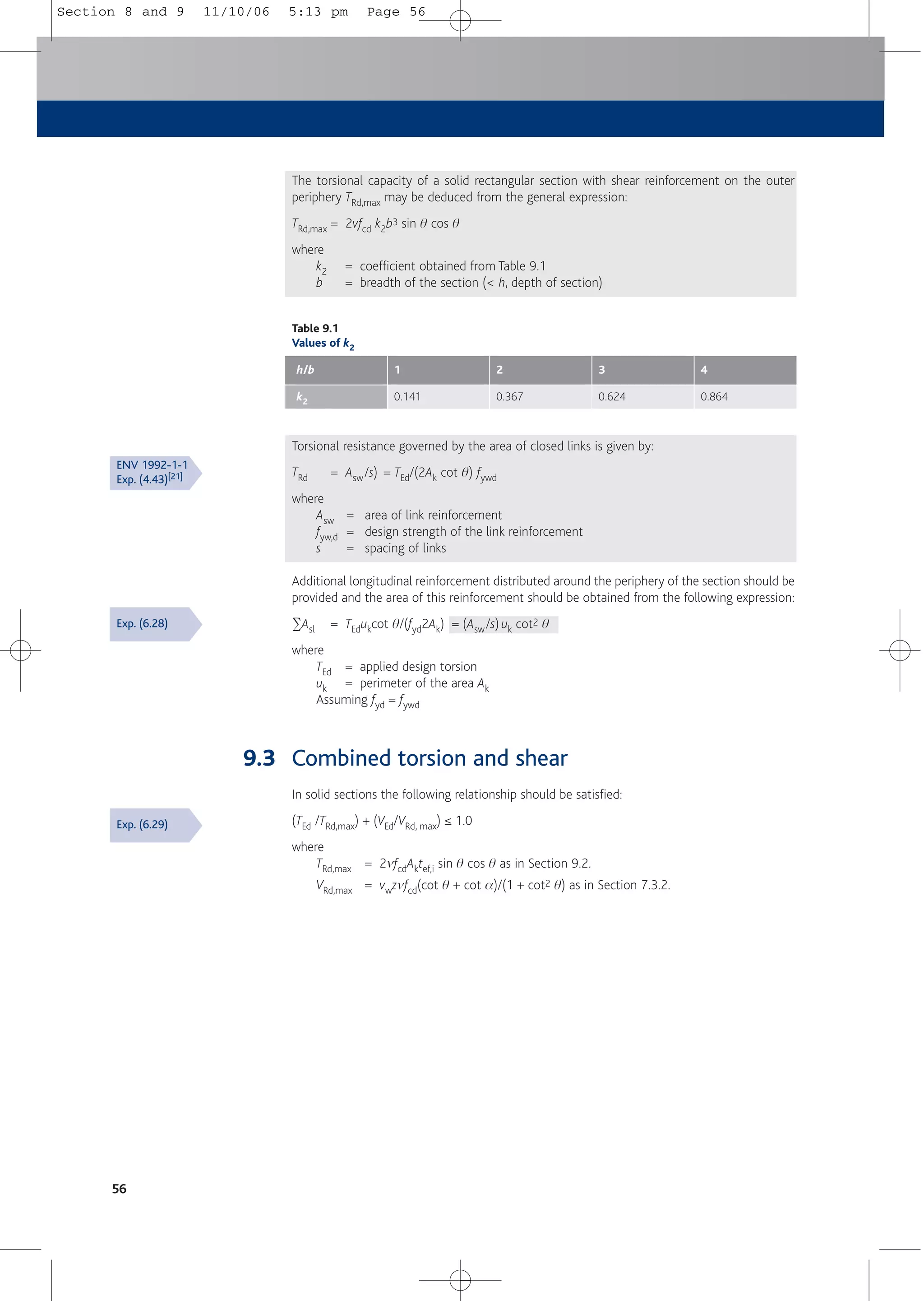 The torsional capacity of a solid rectangular section with shear reinforcement on the outer
periphery TRd,max may be deduced from the general expression:
TRd,max = 2vfcd k2b3 sin q cos q
where
k2 = coefficient obtained from Table 9.1
b = breadth of the section (< h, depth of section)
Torsional resistance governed by the area of closed links is given by:
TRd = Asw/s) = TEd/(2Ak cot q) fywd
where
Asw = area of link reinforcement
fyw,d = design strength of the link reinforcement
s = spacing of links
Additional longitudinal reinforcement distributed around the periphery of the section should be
provided and the area of this reinforcement should be obtained from the following expression:
2Asl = TEdukcot q/(fyd2Ak) = (Asw/s) uk cot2 q
where
TEd = applied design torsion
uk = perimeter of the area Ak
Assuming fyd = fywd
9.3 Combined torsion and shear
In solid sections the following relationship should be satisfied:
(TEd /TRd,max) + (VEd/VRd, max) ≤ 1.0
where
TRd,max = 2mfcdAktef,i sin q cos q as in Section 9.2.
VRd,max = vwzmfcd(cot q + cot a)/(1 + cot2 q) as in Section 7.3.2.
56
Table 9.1
Values of k2
h/b 1
k2 0.141
2
0.367
3
0.624
4
0.864
Exp. (6.28)
ENV 1992-1-1
Exp. (4.43)[21]
Exp. (6.29)
Section 8 and 9 11/10/06 5:13 pm Page 56
 
