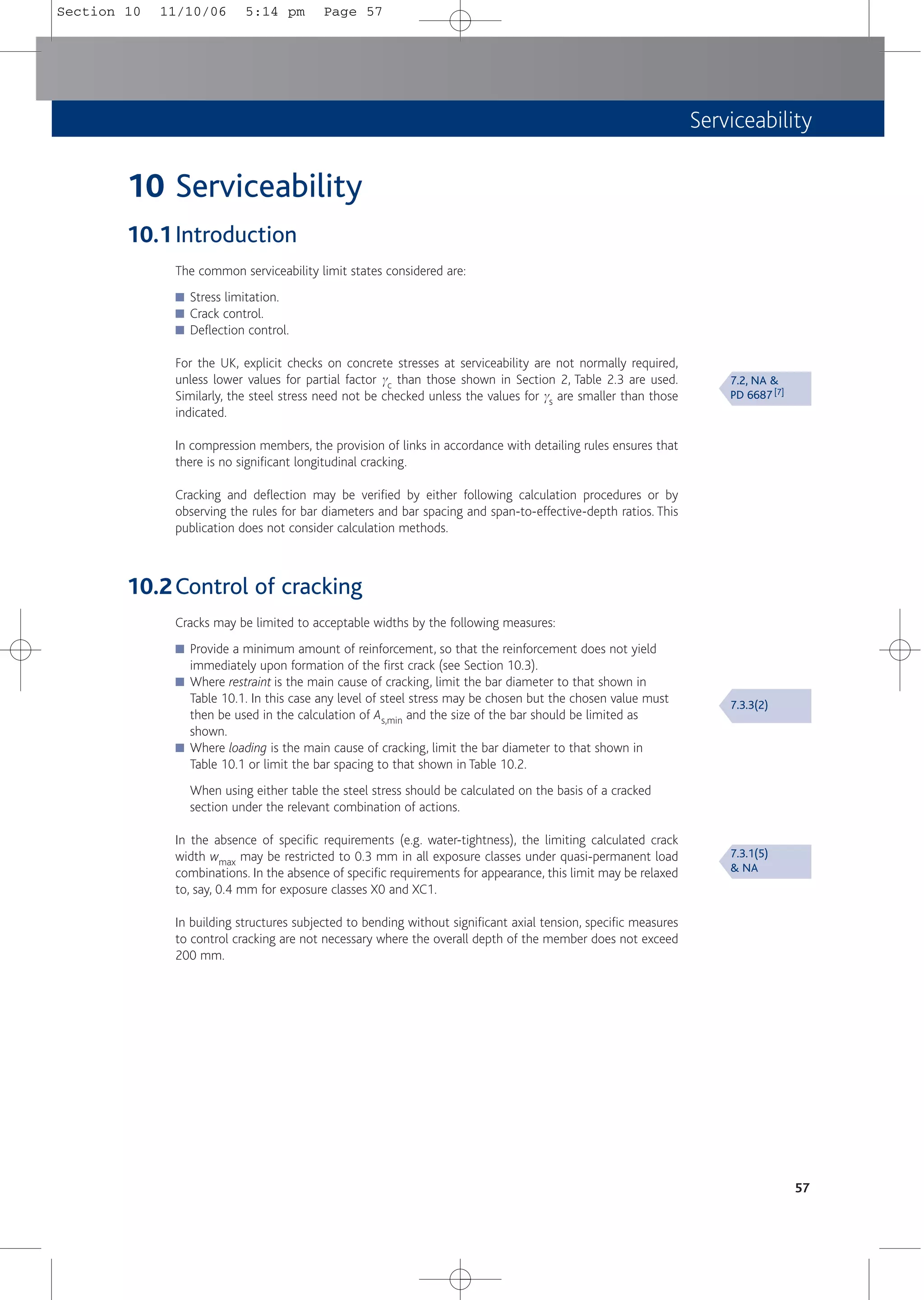 Serviceability
57
10 Serviceability
10.1Introduction
The common serviceability limit states considered are:
■ Stress limitation.
■ Crack control.
■ Deflection control.
For the UK, explicit checks on concrete stresses at serviceability are not normally required,
unless lower values for partial factor gc than those shown in Section 2, Table 2.3 are used.
Similarly, the steel stress need not be checked unless the values for gs are smaller than those
indicated.
In compression members, the provision of links in accordance with detailing rules ensures that
there is no significant longitudinal cracking.
Cracking and deflection may be verified by either following calculation procedures or by
observing the rules for bar diameters and bar spacing and span-to-effective-depth ratios. This
publication does not consider calculation methods.
10.2Control of cracking
Cracks may be limited to acceptable widths by the following measures:
■ Provide a minimum amount of reinforcement, so that the reinforcement does not yield
immediately upon formation of the first crack (see Section 10.3).
■ Where restraint is the main cause of cracking, limit the bar diameter to that shown in
Table 10.1. In this case any level of steel stress may be chosen but the chosen value must
then be used in the calculation of As,min and the size of the bar should be limited as
shown.
■ Where loading is the main cause of cracking, limit the bar diameter to that shown in
Table 10.1 or limit the bar spacing to that shown in Table 10.2.
When using either table the steel stress should be calculated on the basis of a cracked
section under the relevant combination of actions.
In the absence of specific requirements (e.g. water-tightness), the limiting calculated crack
width wmax may be restricted to 0.3 mm in all exposure classes under quasi-permanent load
combinations. In the absence of specific requirements for appearance, this limit may be relaxed
to, say, 0.4 mm for exposure classes X0 and XC1.
In building structures subjected to bending without significant axial tension, specific measures
to control cracking are not necessary where the overall depth of the member does not exceed
200 mm.
7.2, NA &
PD 6687 [7]
7.3.3(2)
7.3.1(5)
& NA
Section 10 11/10/06 5:14 pm Page 57
 