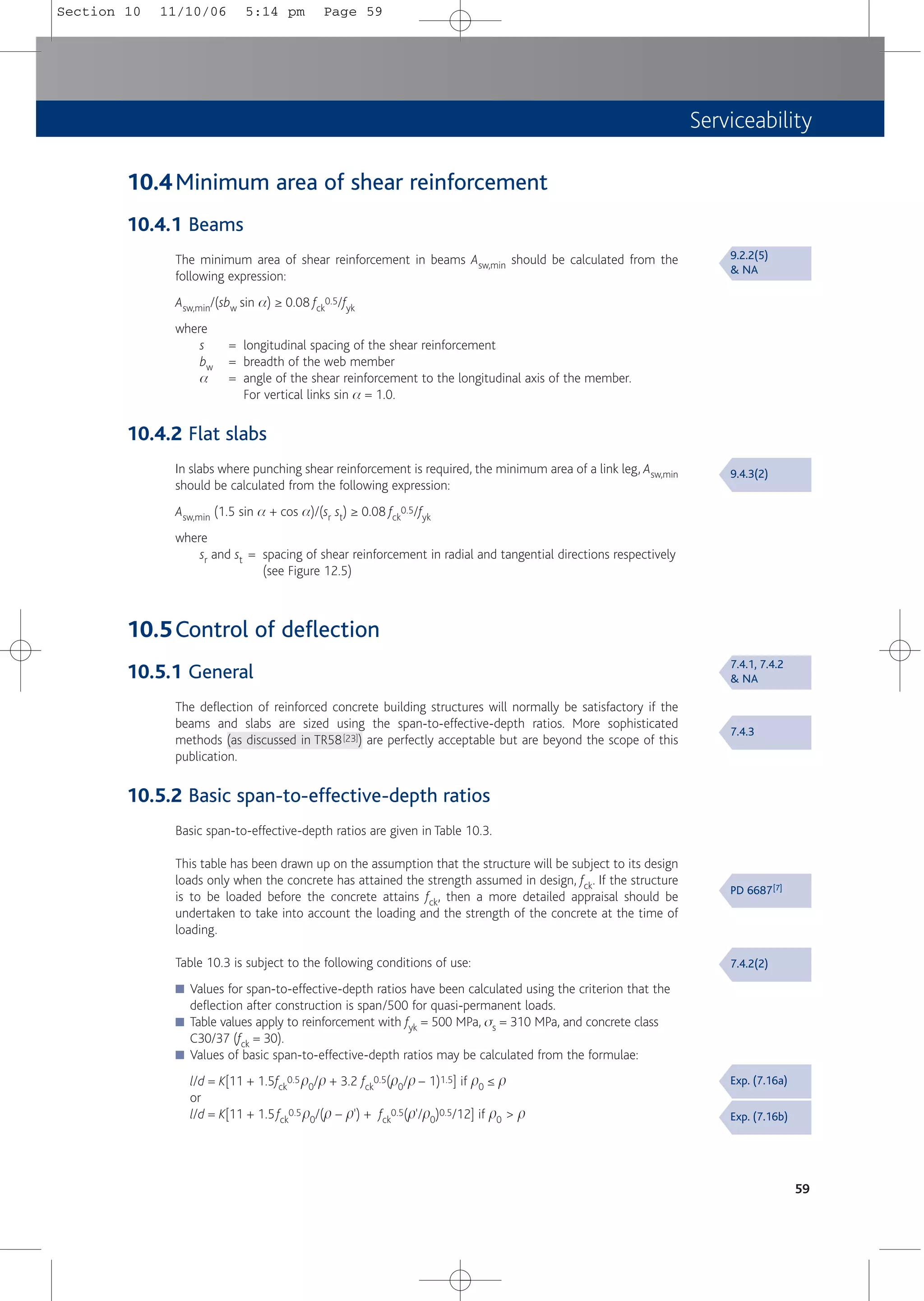 Serviceability
59
10.4Minimum area of shear reinforcement
10.4.1 Beams
The minimum area of shear reinforcement in beams Asw,min should be calculated from the
following expression:
Asw,min/(sbw sin a) ≥ 0.08 fck
0.5/fyk
where
s = longitudinal spacing of the shear reinforcement
bw = breadth of the web member
a = angle of the shear reinforcement to the longitudinal axis of the member.
For vertical links sin a = 1.0.
10.4.2 Flat slabs
In slabs where punching shear reinforcement is required, the minimum area of a link leg, Asw,min
should be calculated from the following expression:
Asw,min (1.5 sin a + cos a)/(sr st) ≥ 0.08 fck
0.5/fyk
where
sr and st = spacing of shear reinforcement in radial and tangential directions respectively
(see Figure 12.5)
10.5Control of deflection
10.5.1 General
The deflection of reinforced concrete building structures will normally be satisfactory if the
beams and slabs are sized using the span-to-effective-depth ratios. More sophisticated
methods (as discussed in TR58[23]) are perfectly acceptable but are beyond the scope of this
publication.
10.5.2 Basic span-to-effective-depth ratios
Basic span-to-effective-depth ratios are given in Table 10.3.
This table has been drawn up on the assumption that the structure will be subject to its design
loads only when the concrete has attained the strength assumed in design, fck. If the structure
is to be loaded before the concrete attains fck, then a more detailed appraisal should be
undertaken to take into account the loading and the strength of the concrete at the time of
loading.
Table 10.3 is subject to the following conditions of use:
■ Values for span-to-effective-depth ratios have been calculated using the criterion that the
deflection after construction is span/500 for quasi-permanent loads.
■ Table values apply to reinforcement with fyk = 500 MPa, ss = 310 MPa, and concrete class
C30/37 (fck = 30).
■ Values of basic span-to-effective-depth ratios may be calculated from the formulae:
l/d = K[11 + 1.5fck
0.5p0/p + 3.2 fck
0.5(p0/p – 1)1.5] if p0 ≤ p
or
l/d = K[11 + 1.5fck
0.5p0/(p – p') + fck
0.5(p'/p0)0.5/12] if p0 > p
9.2.2(5)
& NA
9.4.3(2)
7.4.1, 7.4.2
& NA
7.4.3
PD 6687[7]
7.4.2(2)
Exp. (7.16a)
Exp. (7.16b)
Section 10 11/10/06 5:14 pm Page 59
 