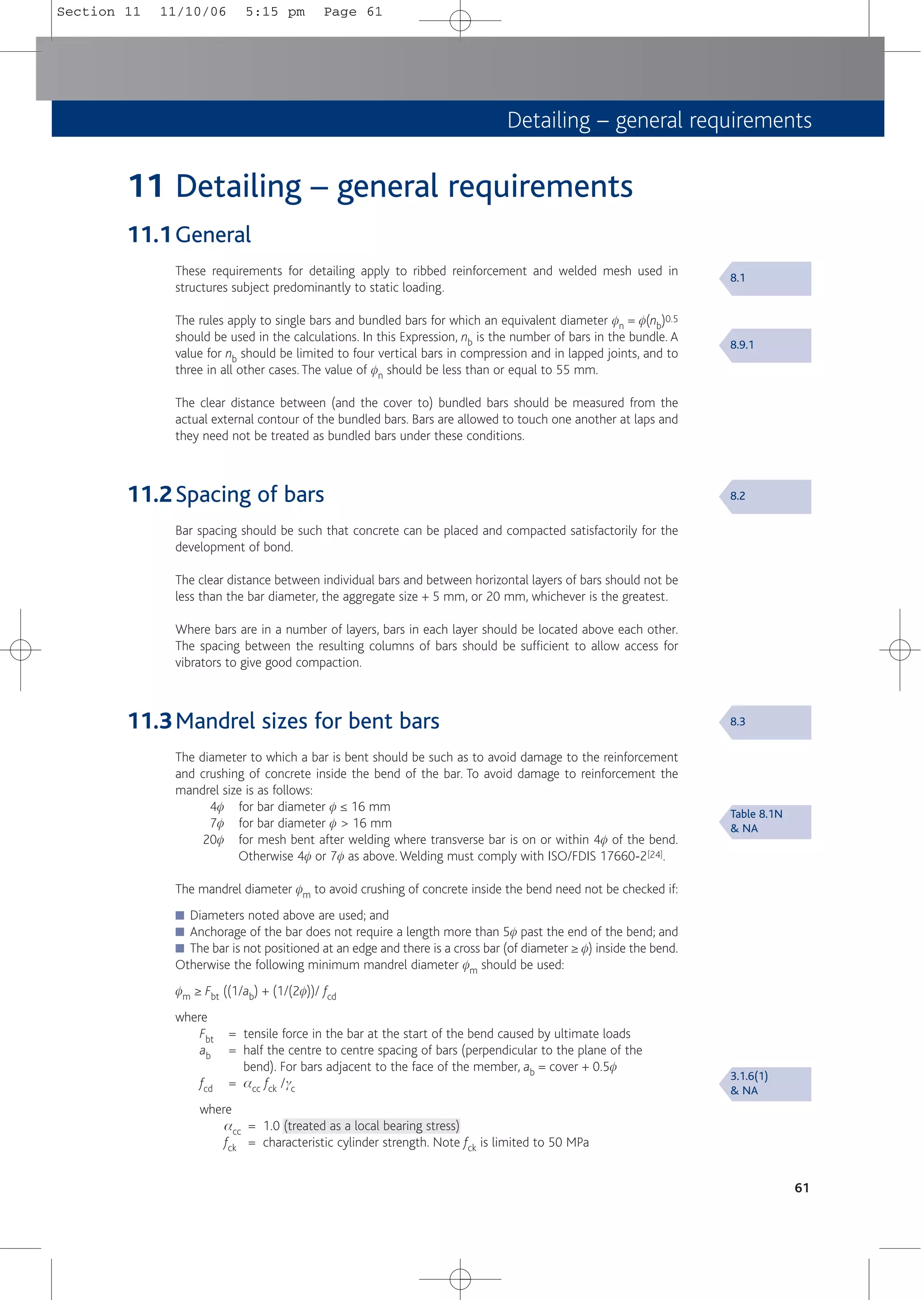 Detailing – general requirements
61
11 Detailing – general requirements
11.1General
These requirements for detailing apply to ribbed reinforcement and welded mesh used in
structures subject predominantly to static loading.
The rules apply to single bars and bundled bars for which an equivalent diameter fn = f(nb)0.5
should be used in the calculations. In this Expression, nb is the number of bars in the bundle. A
value for nb should be limited to four vertical bars in compression and in lapped joints, and to
three in all other cases. The value of fn should be less than or equal to 55 mm.
The clear distance between (and the cover to) bundled bars should be measured from the
actual external contour of the bundled bars. Bars are allowed to touch one another at laps and
they need not be treated as bundled bars under these conditions.
11.2Spacing of bars
Bar spacing should be such that concrete can be placed and compacted satisfactorily for the
development of bond.
The clear distance between individual bars and between horizontal layers of bars should not be
less than the bar diameter, the aggregate size + 5 mm, or 20 mm, whichever is the greatest.
Where bars are in a number of layers, bars in each layer should be located above each other.
The spacing between the resulting columns of bars should be sufficient to allow access for
vibrators to give good compaction.
11.3Mandrel sizes for bent bars
The diameter to which a bar is bent should be such as to avoid damage to the reinforcement
and crushing of concrete inside the bend of the bar. To avoid damage to reinforcement the
mandrel size is as follows:
4f for bar diameter f ≤ 16 mm
7f for bar diameter f > 16 mm
20f for mesh bent after welding where transverse bar is on or within 4f of the bend.
Otherwise 4f or 7f as above. Welding must comply with ISO/FDIS 17660-2[24].
The mandrel diameter fm to avoid crushing of concrete inside the bend need not be checked if:
■ Diameters noted above are used; and
■ Anchorage of the bar does not require a length more than 5f past the end of the bend; and
■ The bar is not positioned at an edge and there is a cross bar (of diameter ≥ f) inside the bend.
Otherwise the following minimum mandrel diameter fm should be used:
fm ≥ Fbt ((1/ab) + (1/(2f))/ fcd
where
Fbt = tensile force in the bar at the start of the bend caused by ultimate loads
ab = half the centre to centre spacing of bars (perpendicular to the plane of the
bend). For bars adjacent to the face of the member, ab = cover + 0.5f
fcd = acc fck /gc
where
acc = 1.0 (treated as a local bearing stress)
fck = characteristic cylinder strength. Note fck is limited to 50 MPa
8.1
8.9.1
8.2
8.3
Table 8.1N
& NA
3.1.6(1)
& NA
Section 11 11/10/06 5:15 pm Page 61
 