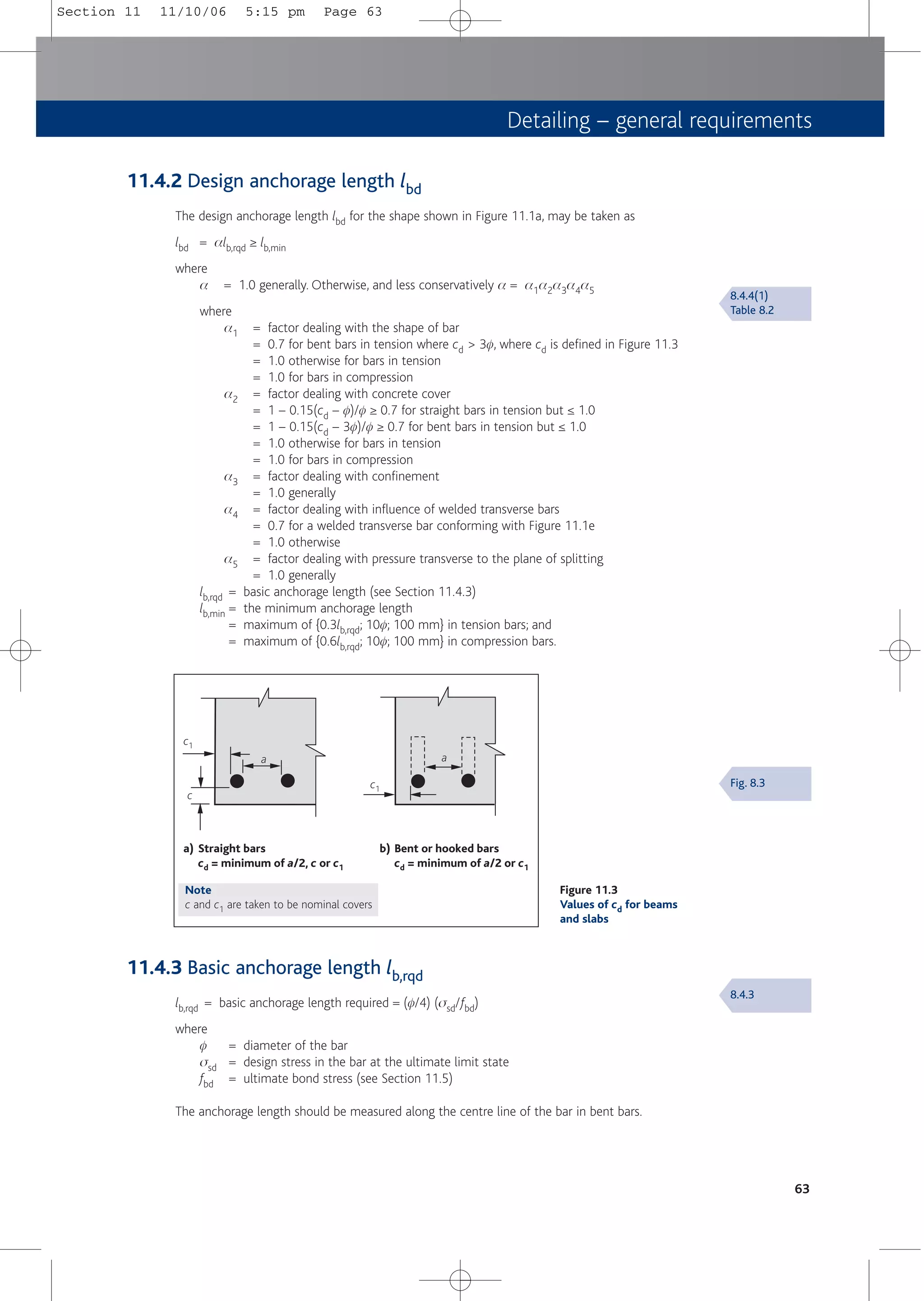 Detailing – general requirements
11.4.2 Design anchorage length lbd
The design anchorage length lbd for the shape shown in Figure 11.1a, may be taken as
lbd = alb,rqd ≥ lb,min
where
a = 1.0 generally. Otherwise, and less conservatively a = a1a2a3a4a5
where
a1 = factor dealing with the shape of bar
= 0.7 for bent bars in tension where cd > 3f, where cd is defined in Figure 11.3
= 1.0 otherwise for bars in tension
= 1.0 for bars in compression
a2 = factor dealing with concrete cover
= 1 – 0.15(cd – f)/f ≥ 0.7 for straight bars in tension but ≤ 1.0
= 1 – 0.15(cd – 3f)/f ≥ 0.7 for bent bars in tension but ≤ 1.0
= 1.0 otherwise for bars in tension
= 1.0 for bars in compression
a3 = factor dealing with confinement
= 1.0 generally
a4 = factor dealing with influence of welded transverse bars
= 0.7 for a welded transverse bar conforming with Figure 11.1e
= 1.0 otherwise
a5 = factor dealing with pressure transverse to the plane of splitting
= 1.0 generally
lb,rqd = basic anchorage length (see Section 11.4.3)
lb,min = the minimum anchorage length
= maximum of {0.3lb,rqd; 10f; 100 mm} in tension bars; and
= maximum of {0.6lb,rqd; 10f; 100 mm} in compression bars.
63
8.4.3
Fig. 8.3
a) Straight bars
cd = minimum of a/2, c or c1
b) Bent or hooked bars
cd = minimum of a/2 or c1
c1
c1
c
a a
Figure 11.3
Values of cd for beams
and slabs
11.4.3 Basic anchorage length lb,rqd
lb,rqd = basic anchorage length required = (f/4) (ssd/fbd)
where
f = diameter of the bar
ssd = design stress in the bar at the ultimate limit state
fbd = ultimate bond stress (see Section 11.5)
The anchorage length should be measured along the centre line of the bar in bent bars.
8.4.4(1)
Table 8.2
Note
c and c1 are taken to be nominal covers
Section 11 11/10/06 5:15 pm Page 63
 