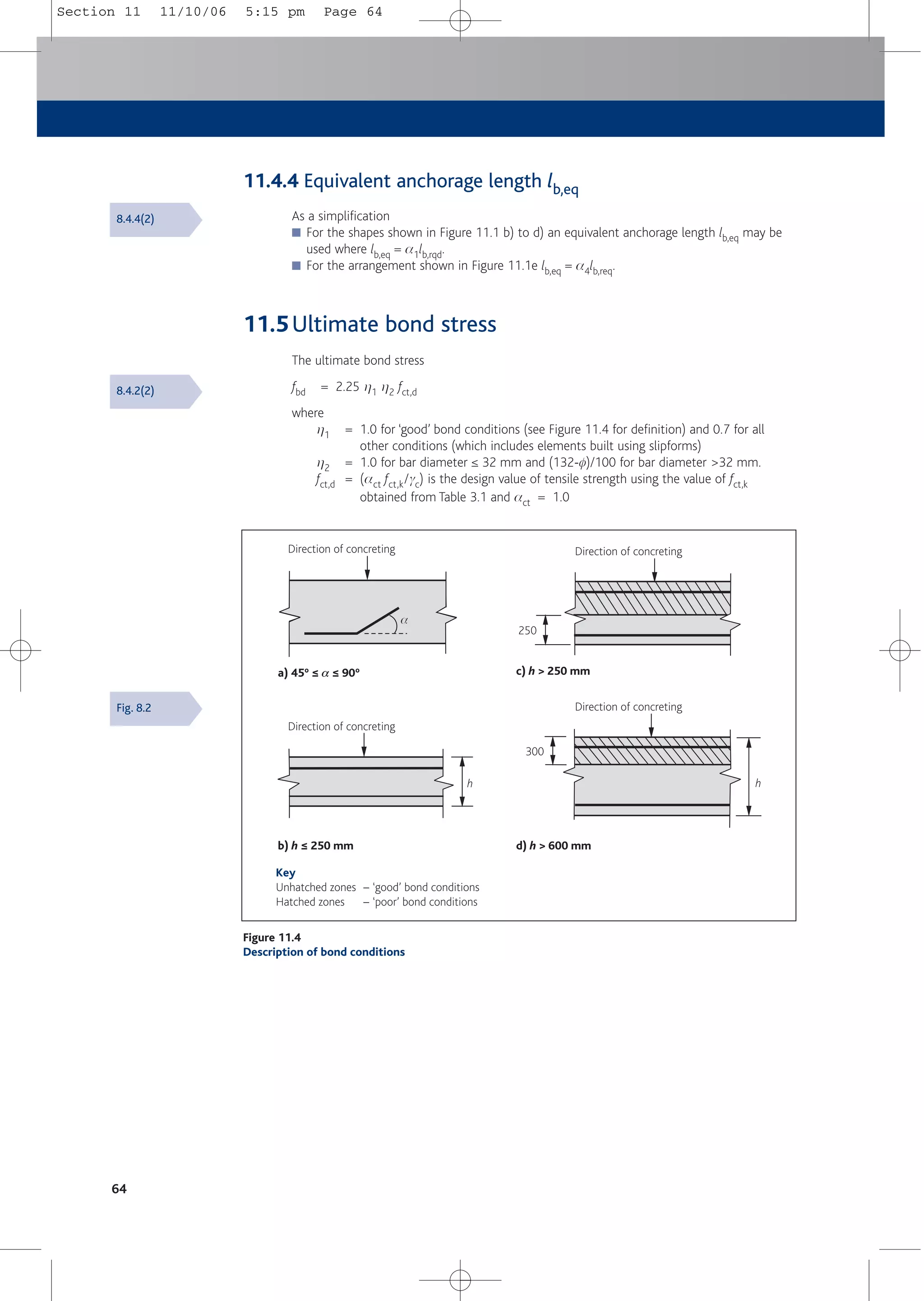 64
11.4.4 Equivalent anchorage length lb,eq
As a simplification
■ For the shapes shown in Figure 11.1 b) to d) an equivalent anchorage length lb,eq may be
used where lb,eq = a1lb,rqd.
■ For the arrangement shown in Figure 11.1e lb,eq = a4lb,req.
11.5Ultimate bond stress
The ultimate bond stress
fbd = 2.25 h1 h2 fct,d
where
h1 = 1.0 for ‘good’ bond conditions (see Figure 11.4 for definition) and 0.7 for all
other conditions (which includes elements built using slipforms)
h2 = 1.0 for bar diameter ≤ 32 mm and (132-f)/100 for bar diameter >32 mm.
fct,d = (act fct,k/gc) is the design value of tensile strength using the value of fct,k
obtained from Table 3.1 and act = 1.0
Fig. 8.2
Direction of concreting Direction of concreting
Direction of concreting
Direction of concreting
Key
Unhatched zones – ‘good’ bond conditions
Hatched zones – ‘poor’ bond conditions
b) h ≤ 250 mm d) h > 600 mm
h
h
300
c) h > 250 mm
250
a) 45º ≤ a ≤ 90º
a
Figure 11.4
Description of bond conditions
8.4.4(2)
8.4.2(2)
Section 11 11/10/06 5:15 pm Page 64
 
