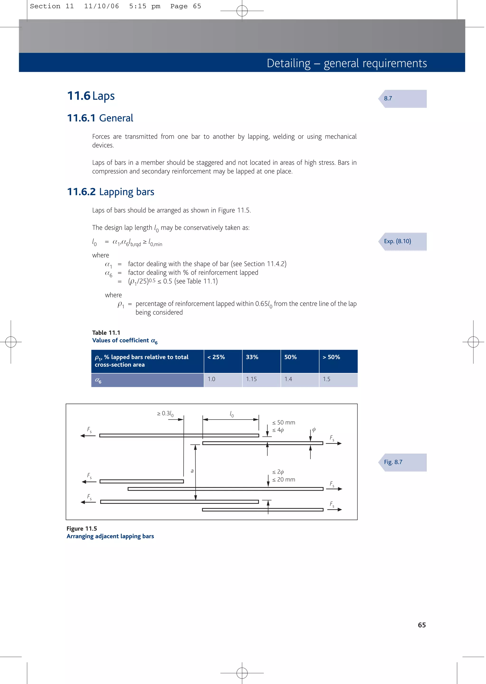 Detailing – general requirements
65
Fs
Fs
Fs
Fs
Fs
Fs
l0
≥ 0.3l0
f
a
≤ 50 mm
≤ 20 mm
≤ 4f
≤ 2f
Figure 11.5
Arranging adjacent lapping bars
Exp. (8.10)
Fig. 8.7
8.7
Table 11.1
Values of coefficient α
α6
ρ
ρ1, % lapped bars relative to total
cross-section area
< 25% 33% > 50%
a
a6
1.0 1.15 1.5
50%
1.4
11.6Laps
11.6.1 General
Forces are transmitted from one bar to another by lapping, welding or using mechanical
devices.
Laps of bars in a member should be staggered and not located in areas of high stress. Bars in
compression and secondary reinforcement may be lapped at one place.
11.6.2 Lapping bars
Laps of bars should be arranged as shown in Figure 11.5.
The design lap length l0 may be conservatively taken as:
l0 = a1,a6lb,rqd ≥ l0,min
where
a1 = factor dealing with the shape of bar (see Section 11.4.2)
a6 = factor dealing with % of reinforcement lapped
= (p1/25)0.5 ≤ 0.5 (see Table 11.1)
where
p1 = percentage of reinforcement lapped within 0.65l0 from the centre line of the lap
being considered
Section 11 11/10/06 5:15 pm Page 65
 