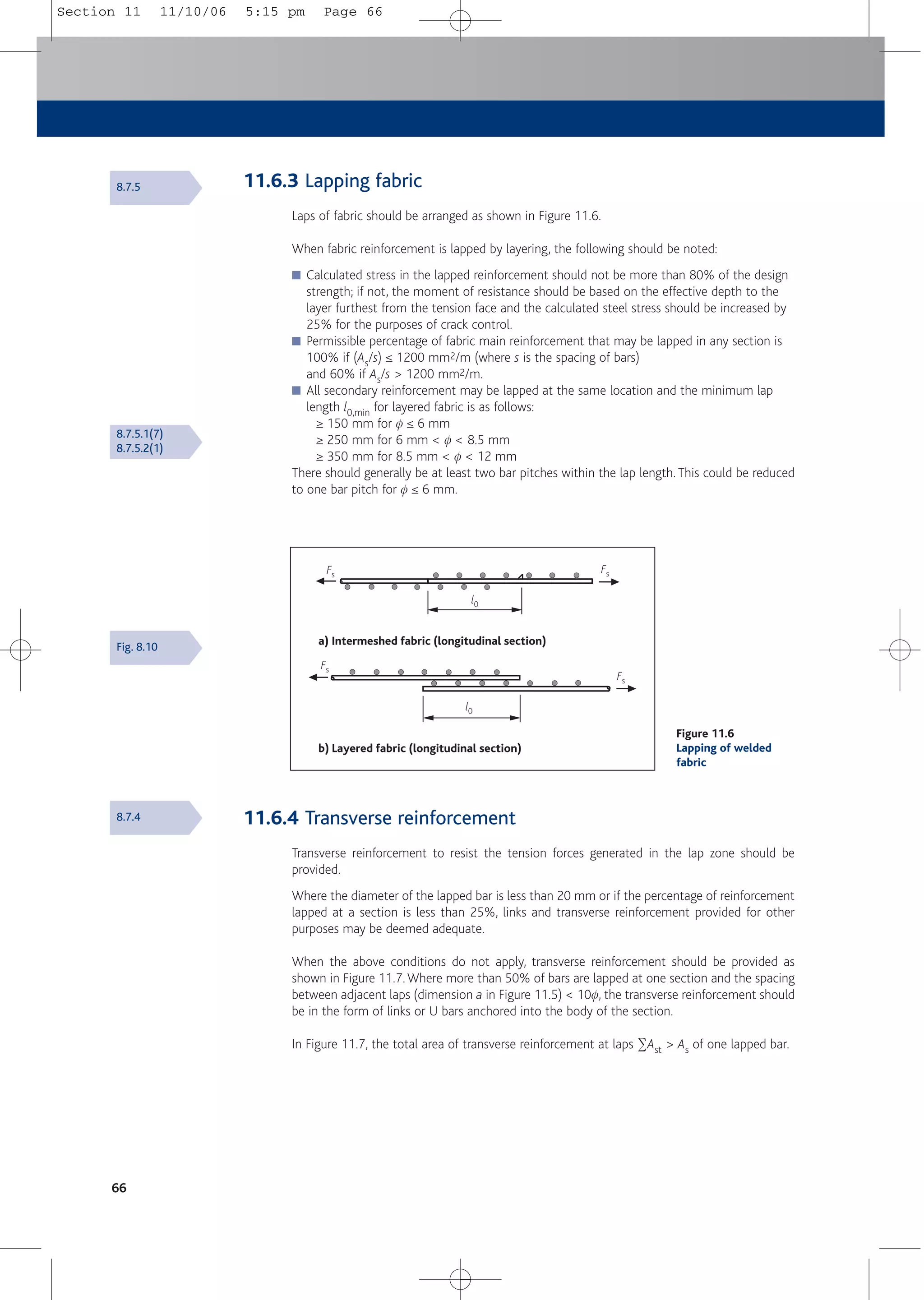 66
a) Intermeshed fabric (longitudinal section)
b) Layered fabric (longitudinal section)
Fs
Fs
Fs
Fs
l0
l0
Figure 11.6
Lapping of welded
fabric
8.7.5
8.7.5.1(7)
8.7.5.2(1)
Fig. 8.10
8.7.4 11.6.4 Transverse reinforcement
Transverse reinforcement to resist the tension forces generated in the lap zone should be
provided.
Where the diameter of the lapped bar is less than 20 mm or if the percentage of reinforcement
lapped at a section is less than 25%, links and transverse reinforcement provided for other
purposes may be deemed adequate.
When the above conditions do not apply, transverse reinforcement should be provided as
shown in Figure 11.7.Where more than 50% of bars are lapped at one section and the spacing
between adjacent laps (dimension a in Figure 11.5) < 10f, the transverse reinforcement should
be in the form of links or U bars anchored into the body of the section.
In Figure 11.7, the total area of transverse reinforcement at laps 2Ast > As of one lapped bar.
11.6.3 Lapping fabric
Laps of fabric should be arranged as shown in Figure 11.6.
When fabric reinforcement is lapped by layering, the following should be noted:
■ Calculated stress in the lapped reinforcement should not be more than 80% of the design
strength; if not, the moment of resistance should be based on the effective depth to the
layer furthest from the tension face and the calculated steel stress should be increased by
25% for the purposes of crack control.
■ Permissible percentage of fabric main reinforcement that may be lapped in any section is
100% if (As/s) ≤ 1200 mm2/m (where s is the spacing of bars)
and 60% if As/s > 1200 mm2/m.
■ All secondary reinforcement may be lapped at the same location and the minimum lap
length l0,min for layered fabric is as follows:
≥ 150 mm for f ≤ 6 mm
≥ 250 mm for 6 mm < f < 8.5 mm
≥ 350 mm for 8.5 mm < f < 12 mm
There should generally be at least two bar pitches within the lap length. This could be reduced
to one bar pitch for f ≤ 6 mm.
Section 11 11/10/06 5:15 pm Page 66
 