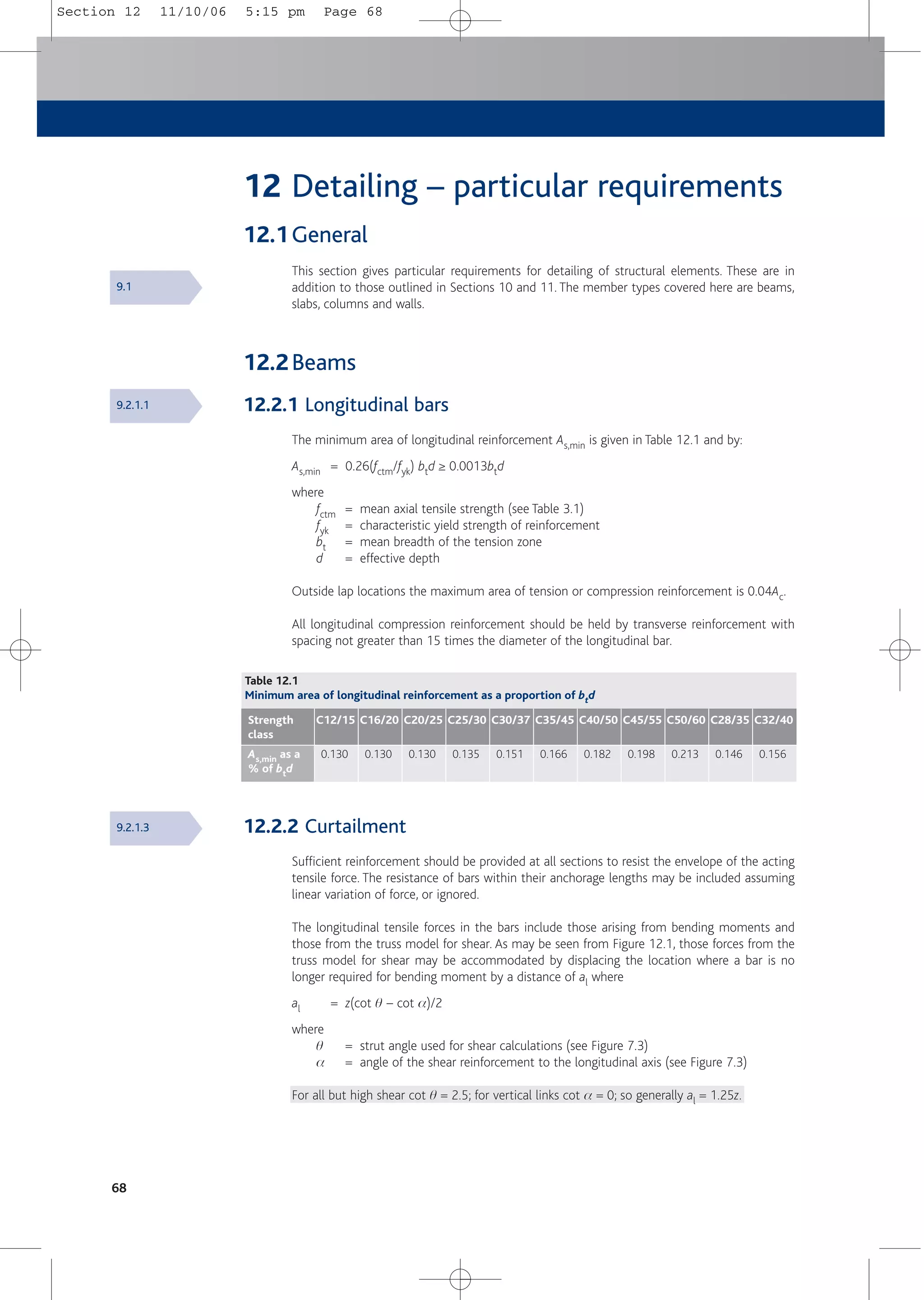 12 Detailing – particular requirements
12.1General
This section gives particular requirements for detailing of structural elements. These are in
addition to those outlined in Sections 10 and 11. The member types covered here are beams,
slabs, columns and walls.
12.2Beams
12.2.1 Longitudinal bars
The minimum area of longitudinal reinforcement As,min is given in Table 12.1 and by:
As,min = 0.26(fctm/fyk) btd ≥ 0.0013btd
where
fctm = mean axial tensile strength (see Table 3.1)
fyk = characteristic yield strength of reinforcement
bt = mean breadth of the tension zone
d = effective depth
Outside lap locations the maximum area of tension or compression reinforcement is 0.04Ac.
All longitudinal compression reinforcement should be held by transverse reinforcement with
spacing not greater than 15 times the diameter of the longitudinal bar.
12.2.2 Curtailment
Sufficient reinforcement should be provided at all sections to resist the envelope of the acting
tensile force. The resistance of bars within their anchorage lengths may be included assuming
linear variation of force, or ignored.
The longitudinal tensile forces in the bars include those arising from bending moments and
those from the truss model for shear. As may be seen from Figure 12.1, those forces from the
truss model for shear may be accommodated by displacing the location where a bar is no
longer required for bending moment by a distance of al where
al = z(cot q – cot a)/2
where
q = strut angle used for shear calculations (see Figure 7.3)
a = angle of the shear reinforcement to the longitudinal axis (see Figure 7.3)
For all but high shear cot q = 2.5; for vertical links cot a = 0; so generally al = 1.25z.
68
Table 12.1
Minimum area of longitudinal reinforcement as a proportion of btd
As,min as a
% of btd
0.130
Strength
class
C12/15
0.130
C16/20
0.130
C20/25
0.135
C25/30
0.151
C30/37
0.166
C35/45
0.182
C40/50
0.198
C45/55
0.213
C50/60
0.146
C28/35
0.156
C32/40
9.1
9.2.1.1
9.2.1.3
Section 12 11/10/06 5:15 pm Page 68
 