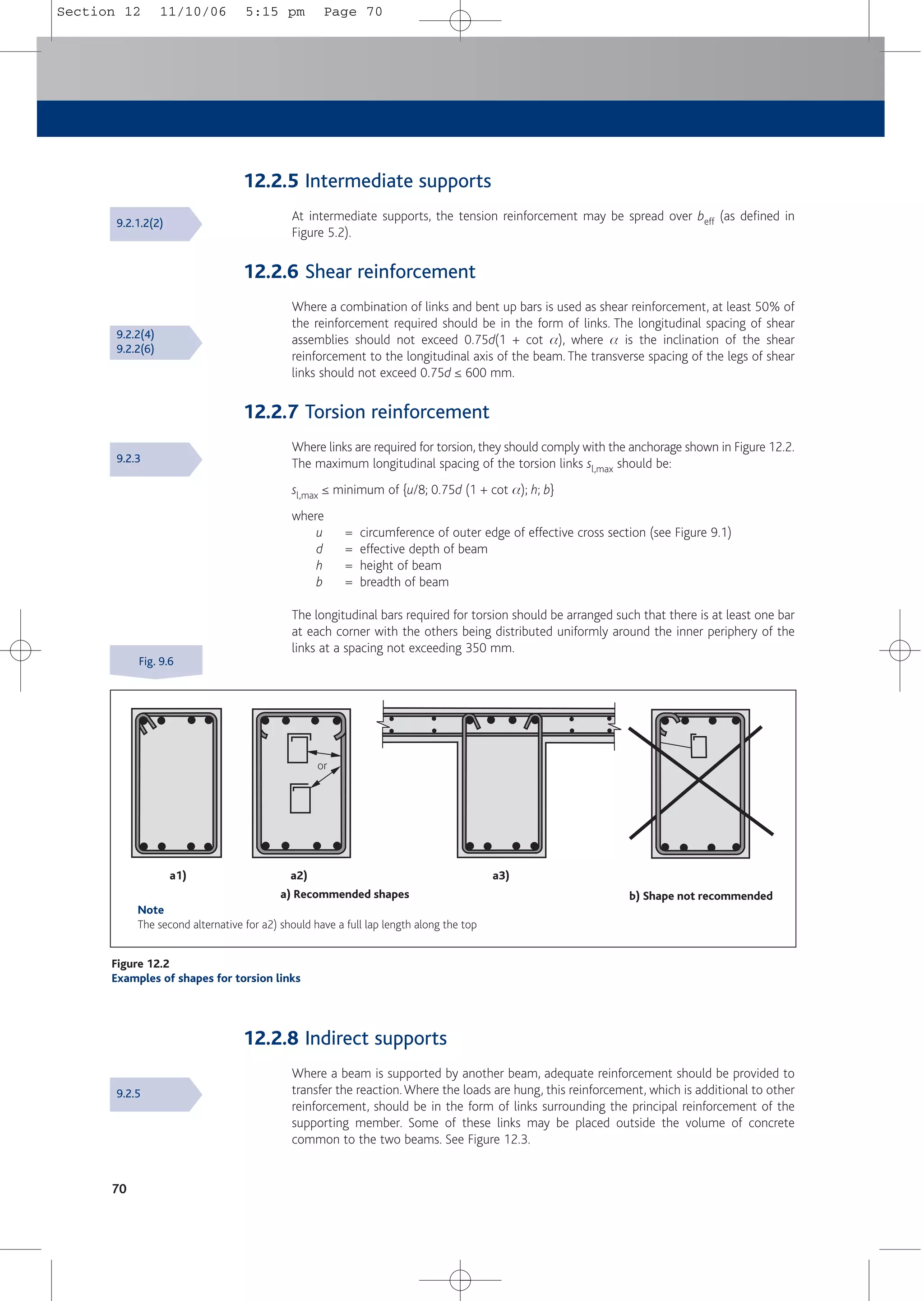 12.2.5 Intermediate supports
At intermediate supports, the tension reinforcement may be spread over beff (as defined in
Figure 5.2).
12.2.6 Shear reinforcement
Where a combination of links and bent up bars is used as shear reinforcement, at least 50% of
the reinforcement required should be in the form of links. The longitudinal spacing of shear
assemblies should not exceed 0.75d(1 + cot a), where a is the inclination of the shear
reinforcement to the longitudinal axis of the beam. The transverse spacing of the legs of shear
links should not exceed 0.75d ≤ 600 mm.
12.2.7 Torsion reinforcement
Where links are required for torsion, they should comply with the anchorage shown in Figure 12.2.
The maximum longitudinal spacing of the torsion links sl,max should be:
sl,max ≤ minimum of {u/8; 0.75d (1 + cot a); h; b}
where
u = circumference of outer edge of effective cross section (see Figure 9.1)
d = effective depth of beam
h = height of beam
b = breadth of beam
The longitudinal bars required for torsion should be arranged such that there is at least one bar
at each corner with the others being distributed uniformly around the inner periphery of the
links at a spacing not exceeding 350 mm.
70
a1) a2) a3)
a) Recommended shapes b) Shape not recommended
Note
The second alternative for a2) should have a full lap length along the top
or
Figure 12.2
Examples of shapes for torsion links
9.2.1.2(2)
9.2.2(4)
9.2.2(6)
9.2.3
9.2.5
Fig. 9.6
12.2.8 Indirect supports
Where a beam is supported by another beam, adequate reinforcement should be provided to
transfer the reaction.Where the loads are hung, this reinforcement, which is additional to other
reinforcement, should be in the form of links surrounding the principal reinforcement of the
supporting member. Some of these links may be placed outside the volume of concrete
common to the two beams. See Figure 12.3.
Section 12 11/10/06 5:15 pm Page 70
 