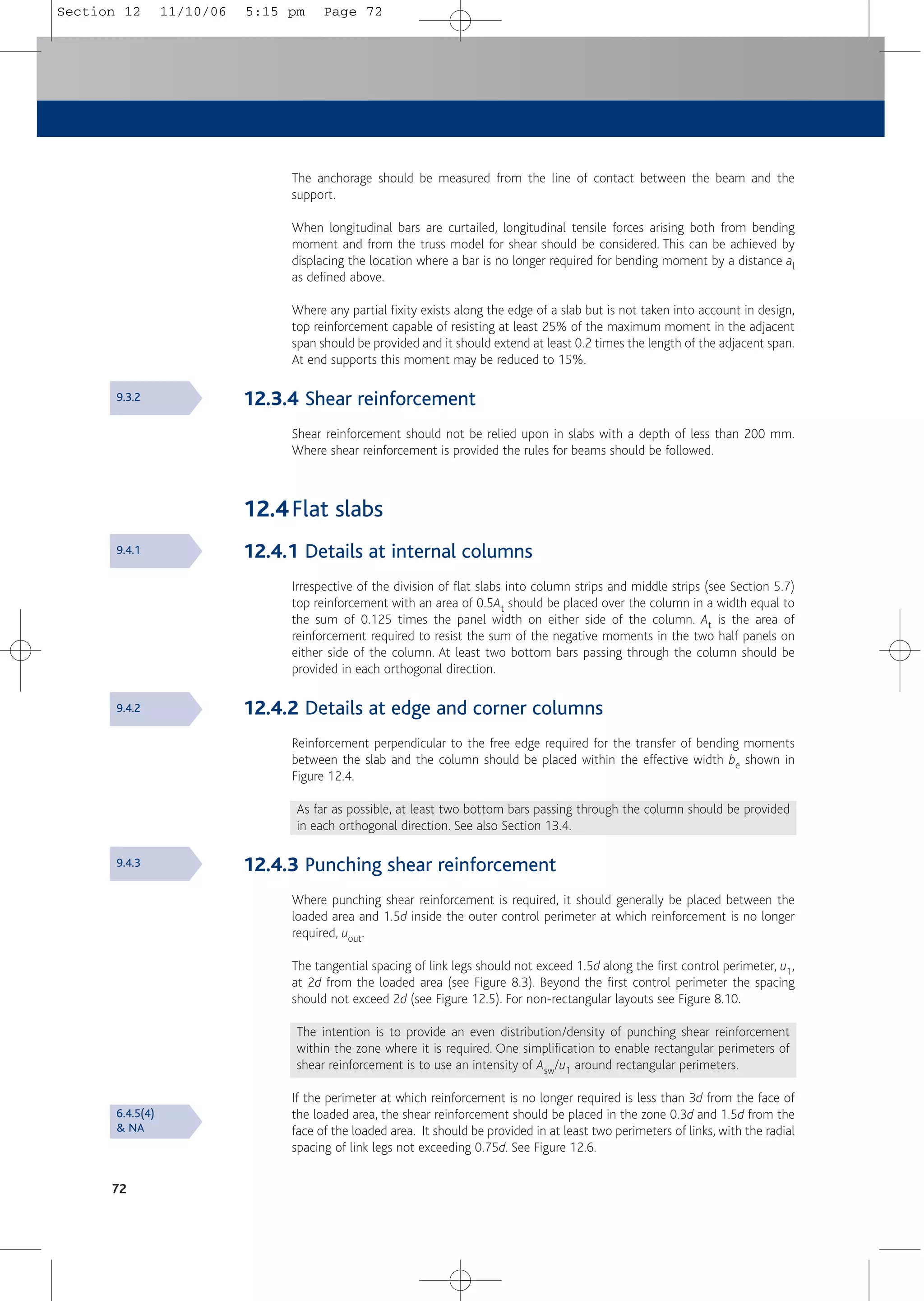 72
The anchorage should be measured from the line of contact between the beam and the
support.
When longitudinal bars are curtailed, longitudinal tensile forces arising both from bending
moment and from the truss model for shear should be considered. This can be achieved by
displacing the location where a bar is no longer required for bending moment by a distance al
as defined above.
Where any partial fixity exists along the edge of a slab but is not taken into account in design,
top reinforcement capable of resisting at least 25% of the maximum moment in the adjacent
span should be provided and it should extend at least 0.2 times the length of the adjacent span.
At end supports this moment may be reduced to 15%.
12.3.4 Shear reinforcement
Shear reinforcement should not be relied upon in slabs with a depth of less than 200 mm.
Where shear reinforcement is provided the rules for beams should be followed.
12.4Flat slabs
12.4.1 Details at internal columns
Irrespective of the division of flat slabs into column strips and middle strips (see Section 5.7)
top reinforcement with an area of 0.5At should be placed over the column in a width equal to
the sum of 0.125 times the panel width on either side of the column. At is the area of
reinforcement required to resist the sum of the negative moments in the two half panels on
either side of the column. At least two bottom bars passing through the column should be
provided in each orthogonal direction.
12.4.2 Details at edge and corner columns
Reinforcement perpendicular to the free edge required for the transfer of bending moments
between the slab and the column should be placed within the effective width be shown in
Figure 12.4.
As far as possible, at least two bottom bars passing through the column should be provided
in each orthogonal direction. See also Section 13.4.
12.4.3 Punching shear reinforcement
Where punching shear reinforcement is required, it should generally be placed between the
loaded area and 1.5d inside the outer control perimeter at which reinforcement is no longer
required, uout.
The tangential spacing of link legs should not exceed 1.5d along the first control perimeter, u1,
at 2d from the loaded area (see Figure 8.3). Beyond the first control perimeter the spacing
should not exceed 2d (see Figure 12.5). For non-rectangular layouts see Figure 8.10.
The intention is to provide an even distribution/density of punching shear reinforcement
within the zone where it is required. One simplification to enable rectangular perimeters of
shear reinforcement is to use an intensity of Asw/u1 around rectangular perimeters.
If the perimeter at which reinforcement is no longer required is less than 3d from the face of
the loaded area, the shear reinforcement should be placed in the zone 0.3d and 1.5d from the
face of the loaded area. It should be provided in at least two perimeters of links, with the radial
spacing of link legs not exceeding 0.75d. See Figure 12.6.
9.3.2
9.4.1
9.4.2
9.4.3
6.4.5(4)
& NA
Section 12 11/10/06 5:15 pm Page 72
 