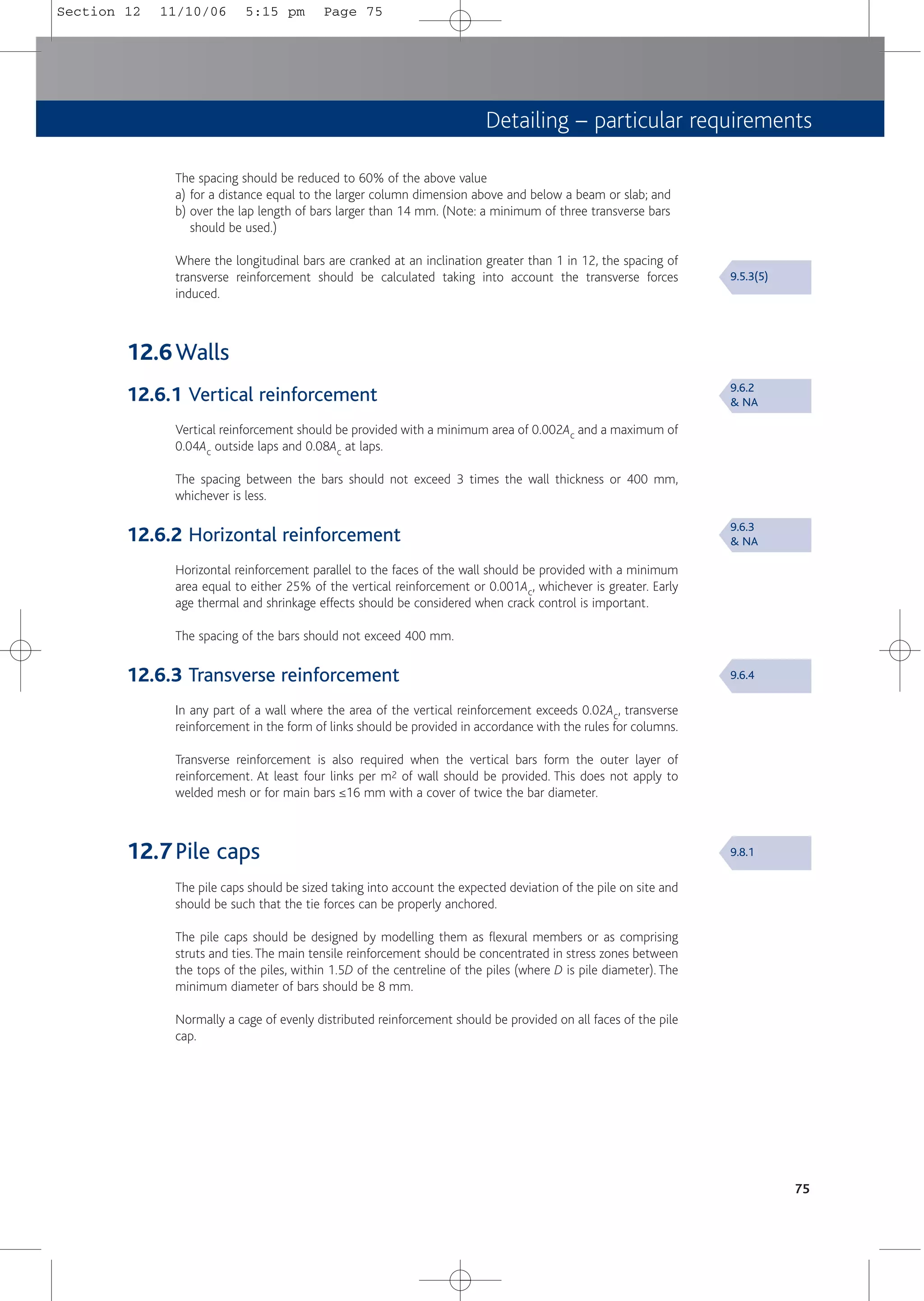 Detailing – particular requirements
75
The spacing should be reduced to 60% of the above value
a) for a distance equal to the larger column dimension above and below a beam or slab; and
b) over the lap length of bars larger than 14 mm. (Note: a minimum of three transverse bars
should be used.)
Where the longitudinal bars are cranked at an inclination greater than 1 in 12, the spacing of
transverse reinforcement should be calculated taking into account the transverse forces
induced.
12.6Walls
12.6.1 Vertical reinforcement
Vertical reinforcement should be provided with a minimum area of 0.002Ac and a maximum of
0.04Ac outside laps and 0.08Ac at laps.
The spacing between the bars should not exceed 3 times the wall thickness or 400 mm,
whichever is less.
12.6.2 Horizontal reinforcement
Horizontal reinforcement parallel to the faces of the wall should be provided with a minimum
area equal to either 25% of the vertical reinforcement or 0.001Ac, whichever is greater. Early
age thermal and shrinkage effects should be considered when crack control is important.
The spacing of the bars should not exceed 400 mm.
12.6.3 Transverse reinforcement
In any part of a wall where the area of the vertical reinforcement exceeds 0.02Ac, transverse
reinforcement in the form of links should be provided in accordance with the rules for columns.
Transverse reinforcement is also required when the vertical bars form the outer layer of
reinforcement. At least four links per m2 of wall should be provided. This does not apply to
welded mesh or for main bars ≤16 mm with a cover of twice the bar diameter.
12.7Pile caps
The pile caps should be sized taking into account the expected deviation of the pile on site and
should be such that the tie forces can be properly anchored.
The pile caps should be designed by modelling them as flexural members or as comprising
struts and ties.The main tensile reinforcement should be concentrated in stress zones between
the tops of the piles, within 1.5D of the centreline of the piles (where D is pile diameter). The
minimum diameter of bars should be 8 mm.
Normally a cage of evenly distributed reinforcement should be provided on all faces of the pile
cap.
9.5.3(5)
9.6.2
& NA
9.6.3
& NA
9.6.4
9.8.1
Section 12 11/10/06 5:15 pm Page 75
 