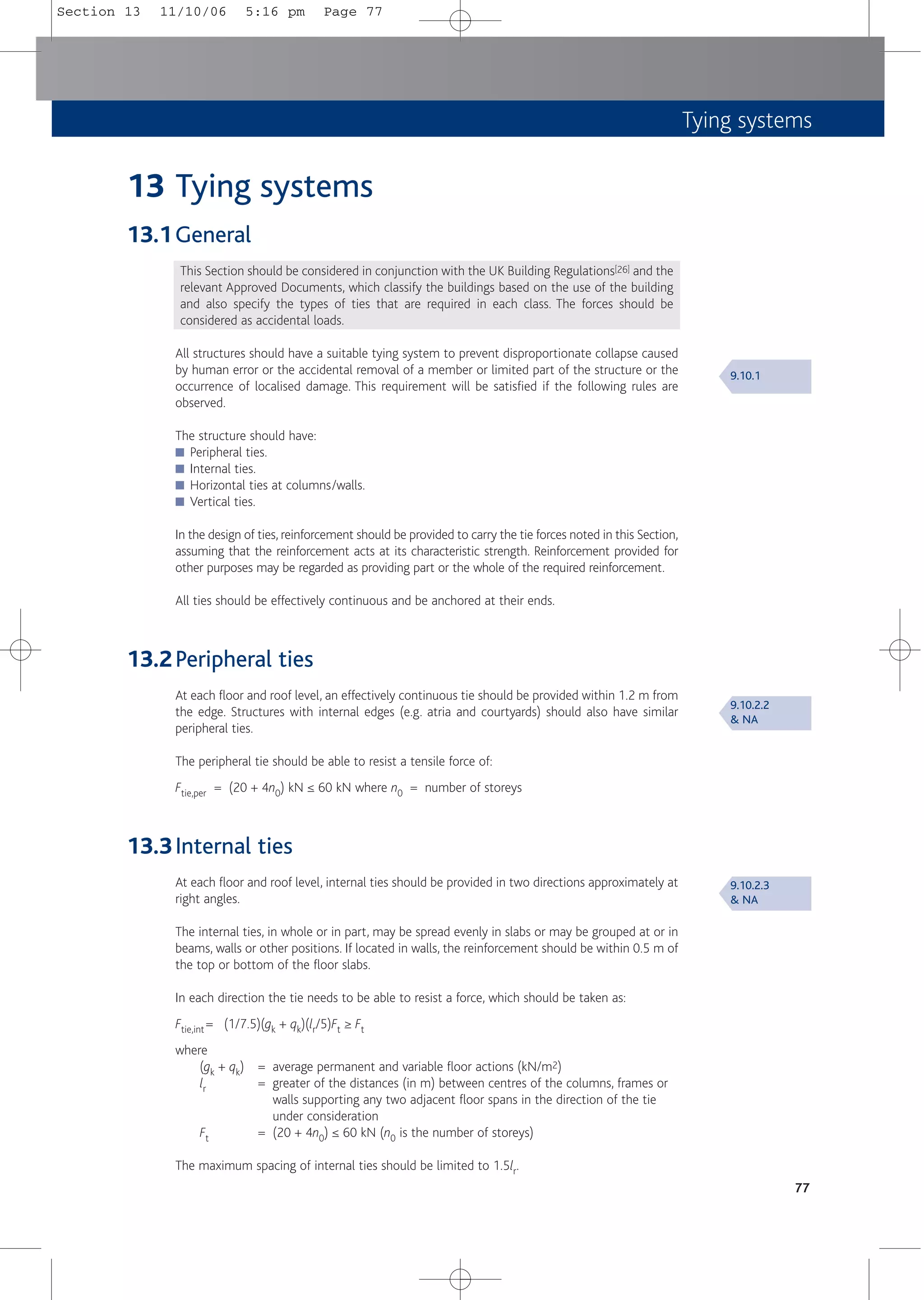 Tying systems
77
13 Tying systems
13.1General
This Section should be considered in conjunction with the UK Building Regulations[26] and the
relevant Approved Documents, which classify the buildings based on the use of the building
and also specify the types of ties that are required in each class. The forces should be
considered as accidental loads.
All structures should have a suitable tying system to prevent disproportionate collapse caused
by human error or the accidental removal of a member or limited part of the structure or the
occurrence of localised damage. This requirement will be satisfied if the following rules are
observed.
The structure should have:
■ Peripheral ties.
■ Internal ties.
■ Horizontal ties at columns/walls.
■ Vertical ties.
In the design of ties, reinforcement should be provided to carry the tie forces noted in this Section,
assuming that the reinforcement acts at its characteristic strength. Reinforcement provided for
other purposes may be regarded as providing part or the whole of the required reinforcement.
All ties should be effectively continuous and be anchored at their ends.
13.2Peripheral ties
At each floor and roof level, an effectively continuous tie should be provided within 1.2 m from
the edge. Structures with internal edges (e.g. atria and courtyards) should also have similar
peripheral ties.
The peripheral tie should be able to resist a tensile force of:
Ftie,per = (20 + 4n0) kN ≤ 60 kN where n0 = number of storeys
13.3Internal ties
At each floor and roof level, internal ties should be provided in two directions approximately at
right angles.
The internal ties, in whole or in part, may be spread evenly in slabs or may be grouped at or in
beams, walls or other positions. If located in walls, the reinforcement should be within 0.5 m of
the top or bottom of the floor slabs.
In each direction the tie needs to be able to resist a force, which should be taken as:
Ftie,int = (1/7.5)(gk + qk)(lr/5)Ft ≥ Ft
where
(gk + qk) = average permanent and variable floor actions (kN/m2)
lr = greater of the distances (in m) between centres of the columns, frames or
walls supporting any two adjacent floor spans in the direction of the tie
under consideration
Ft = (20 + 4n0) ≤ 60 kN (n0 is the number of storeys)
The maximum spacing of internal ties should be limited to 1.5lr.
9.10.1
9.10.2.2
& NA
9.10.2.3
& NA
Section 13 11/10/06 5:16 pm Page 77
 