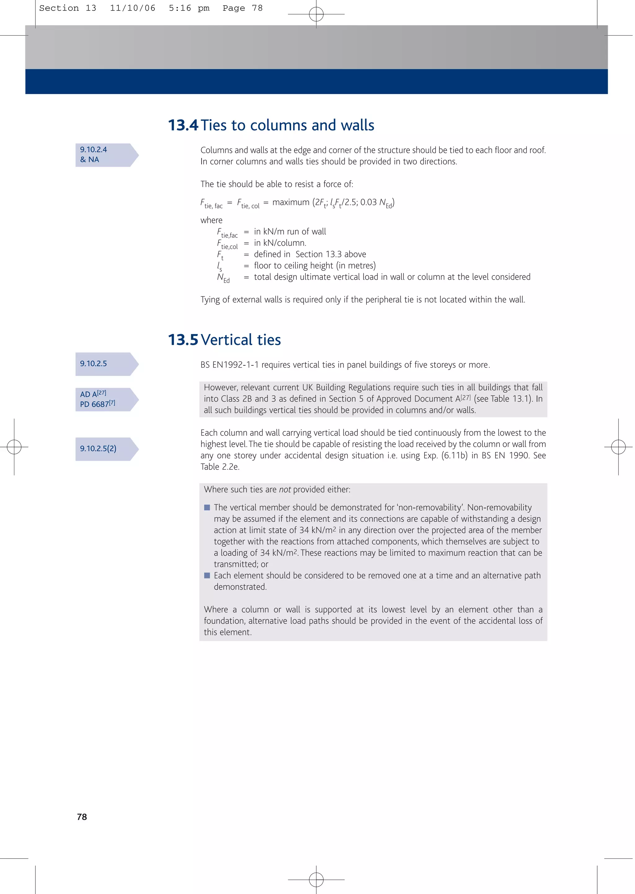 13.4Ties to columns and walls
Columns and walls at the edge and corner of the structure should be tied to each floor and roof.
In corner columns and walls ties should be provided in two directions.
The tie should be able to resist a force of:
Ftie, fac = Ftie, col = maximum (2Ft; lsFt/2.5; 0.03 NEd)
where
Ftie,fac = in kN/m run of wall
Ftie,col = in kN/column.
Ft = defined in Section 13.3 above
ls = floor to ceiling height (in metres)
NEd = total design ultimate vertical load in wall or column at the level considered
Tying of external walls is required only if the peripheral tie is not located within the wall.
13.5Vertical ties
BS EN1992-1-1 requires vertical ties in panel buildings of five storeys or more.
However, relevant current UK Building Regulations require such ties in all buildings that fall
into Class 2B and 3 as defined in Section 5 of Approved Document A[27] (see Table 13.1). In
all such buildings vertical ties should be provided in columns and/or walls.
Each column and wall carrying vertical load should be tied continuously from the lowest to the
highest level.The tie should be capable of resisting the load received by the column or wall from
any one storey under accidental design situation i.e. using Exp. (6.11b) in BS EN 1990. See
Table 2.2e.
Where such ties are not provided either:
■ The vertical member should be demonstrated for ‘non-removability’. Non-removability
may be assumed if the element and its connections are capable of withstanding a design
action at limit state of 34 kN/m2 in any direction over the projected area of the member
together with the reactions from attached components, which themselves are subject to
a loading of 34 kN/m2. These reactions may be limited to maximum reaction that can be
transmitted; or
■ Each element should be considered to be removed one at a time and an alternative path
demonstrated.
Where a column or wall is supported at its lowest level by an element other than a
foundation, alternative load paths should be provided in the event of the accidental loss of
this element.
78
9.10.2.4
& NA
9.10.2.5
AD A[27]
PD 6687[7]
9.10.2.5(2)
Section 13 11/10/06 5:16 pm Page 78
 