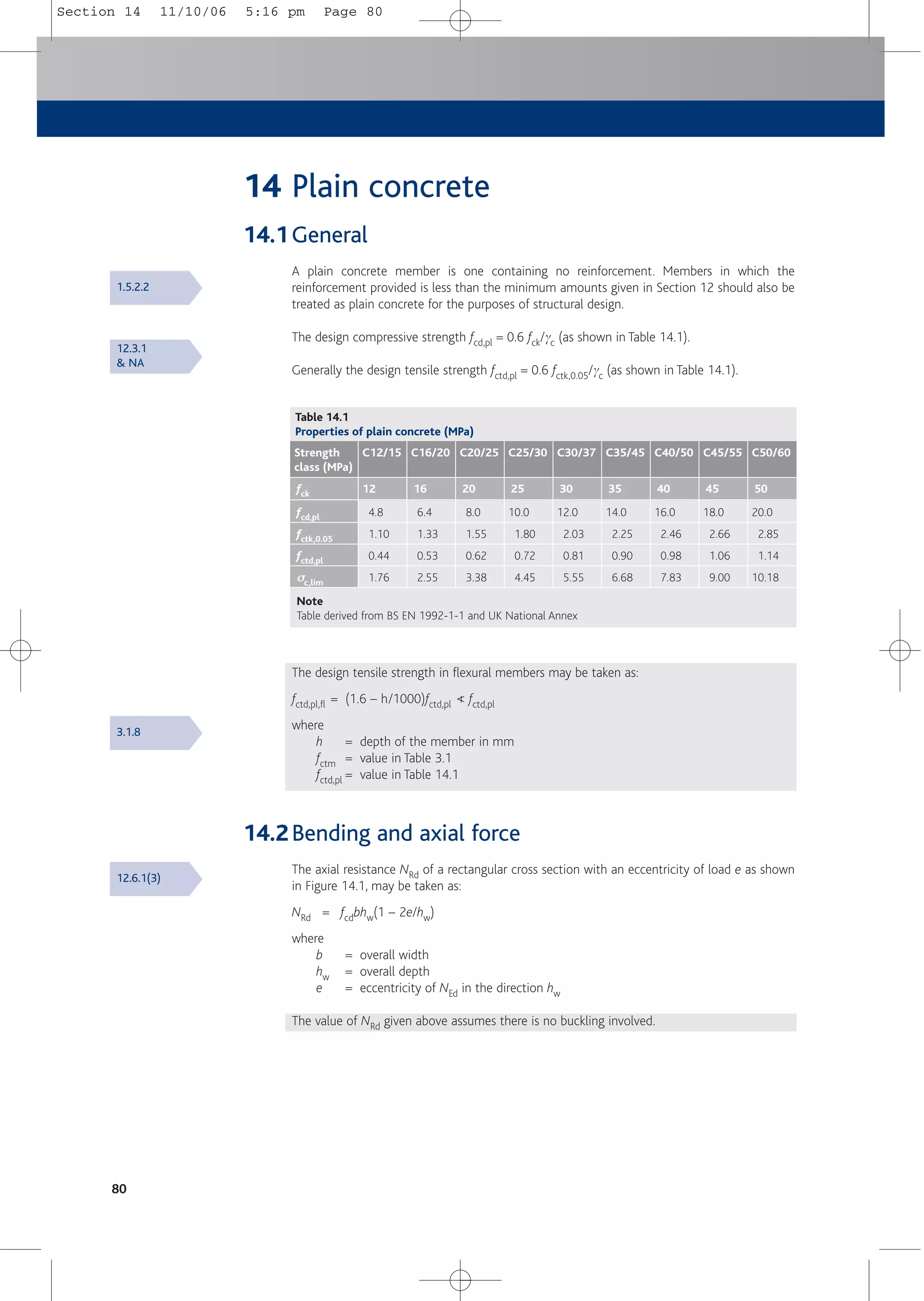 80
14 Plain concrete
14.1General
A plain concrete member is one containing no reinforcement. Members in which the
reinforcement provided is less than the minimum amounts given in Section 12 should also be
treated as plain concrete for the purposes of structural design.
The design compressive strength fcd,pl = 0.6 fck/gc (as shown in Table 14.1).
Generally the design tensile strength fctd,pl = 0.6 fctk,0.05/gc (as shown in Table 14.1).
Table 14.1
Properties of plain concrete (MPa)
fcd,pl
fctk,0.05
fctd,pl
σ
σc,lim
4.8
1.10
0.44
1.76
Strength
class (MPa)
fck
C12/15
12
6.4
1.33
0.53
2.55
C16/20
16
8.0
1.55
0.62
3.38
C20/25
20
10.0
1.80
0.72
4.45
C25/30
25
12.0
2.03
0.81
5.55
C30/37
30
14.0
2.25
0.90
6.68
C35/45
35
16.0
2.46
0.98
7.83
C40/50
40
18.0
2.66
1.06
9.00
C45/55
45
20.0
2.85
1.14
10.18
C50/60
50
Note
Table derived from BS EN 1992-1-1 and UK National Annex
The design tensile strength in flexural members may be taken as:
fctd,pl,fl = (1.6 – h/1000)fctd,pl < fctd,pl
where
h = depth of the member in mm
fctm = value in Table 3.1
fctd,pl = value in Table 14.1
14.2Bending and axial force
The axial resistance NRd of a rectangular cross section with an eccentricity of load e as shown
in Figure 14.1, may be taken as:
NRd = fcdbhw(1 – 2e/hw)
where
b = overall width
hw = overall depth
e = eccentricity of NEd in the direction hw
The value of NRd given above assumes there is no buckling involved.
1.5.2.2
12.3.1
& NA
3.1.8
12.6.1(3)
Section 14 11/10/06 5:16 pm Page 80
 