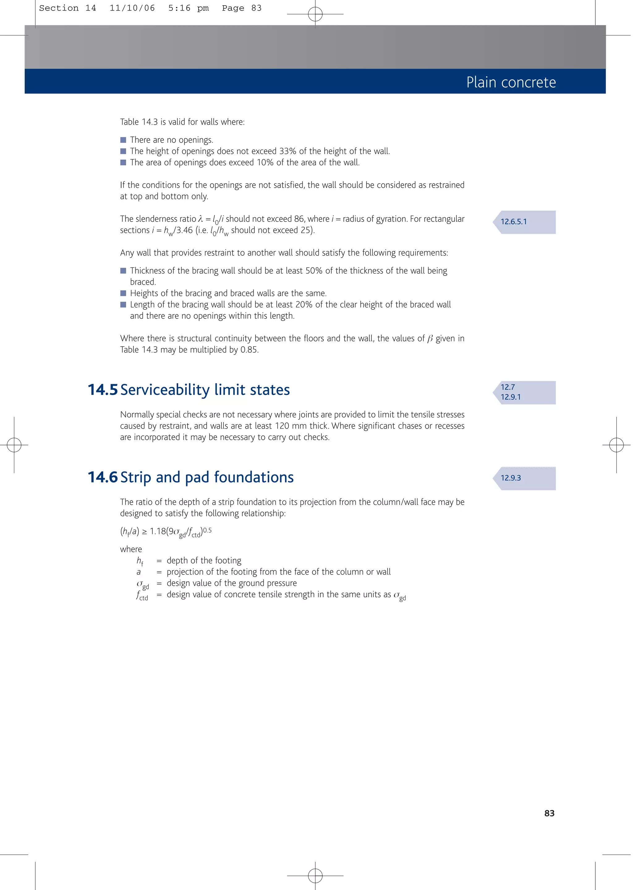 Plain concrete
83
Table 14.3 is valid for walls where:
■ There are no openings.
■ The height of openings does not exceed 33% of the height of the wall.
■ The area of openings does exceed 10% of the area of the wall.
If the conditions for the openings are not satisfied, the wall should be considered as restrained
at top and bottom only.
The slenderness ratio l = l0/i should not exceed 86, where i = radius of gyration. For rectangular
sections i = hw/3.46 (i.e. l0/hw should not exceed 25).
Any wall that provides restraint to another wall should satisfy the following requirements:
■ Thickness of the bracing wall should be at least 50% of the thickness of the wall being
braced.
■ Heights of the bracing and braced walls are the same.
■ Length of the bracing wall should be at least 20% of the clear height of the braced wall
and there are no openings within this length.
Where there is structural continuity between the floors and the wall, the values of b given in
Table 14.3 may be multiplied by 0.85.
14.5Serviceability limit states
Normally special checks are not necessary where joints are provided to limit the tensile stresses
caused by restraint, and walls are at least 120 mm thick. Where significant chases or recesses
are incorporated it may be necessary to carry out checks.
14.6Strip and pad foundations
The ratio of the depth of a strip foundation to its projection from the column/wall face may be
designed to satisfy the following relationship:
(hf/a) ≥ 1.18(9sgd/fctd)0.5
where
hf = depth of the footing
a = projection of the footing from the face of the column or wall
sgd = design value of the ground pressure
fctd = design value of concrete tensile strength in the same units as sgd
12.6.5.1
12.7
12.9.1
12.9.3
Section 14 11/10/06 5:16 pm Page 83
 