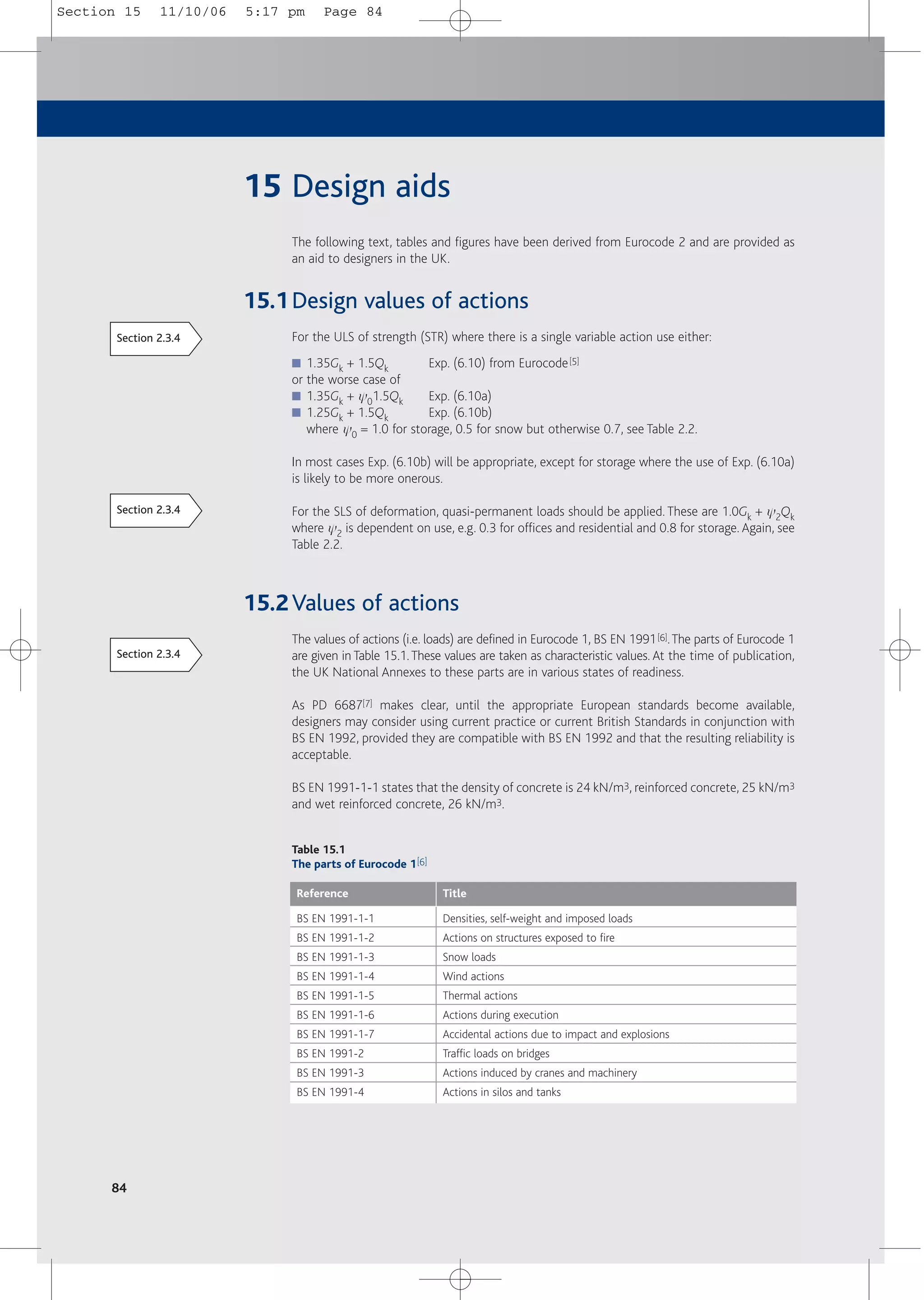 84
15 Design aids
The following text, tables and figures have been derived from Eurocode 2 and are provided as
an aid to designers in the UK.
15.1Design values of actions
For the ULS of strength (STR) where there is a single variable action use either:
■ 1.35Gk + 1.5Qk Exp. (6.10) from Eurocode[5]
or the worse case of
■ 1.35Gk + y01.5Qk Exp. (6.10a)
■ 1.25Gk + 1.5Qk Exp. (6.10b)
where y0 = 1.0 for storage, 0.5 for snow but otherwise 0.7, see Table 2.2.
In most cases Exp. (6.10b) will be appropriate, except for storage where the use of Exp. (6.10a)
is likely to be more onerous.
For the SLS of deformation, quasi-permanent loads should be applied. These are 1.0Gk + y2Qk
where y2 is dependent on use, e.g. 0.3 for offices and residential and 0.8 for storage. Again, see
Table 2.2.
15.2Values of actions
The values of actions (i.e. loads) are defined in Eurocode 1, BS EN 1991[6].The parts of Eurocode 1
are given in Table 15.1.These values are taken as characteristic values. At the time of publication,
the UK National Annexes to these parts are in various states of readiness.
As PD 6687[7] makes clear, until the appropriate European standards become available,
designers may consider using current practice or current British Standards in conjunction with
BS EN 1992, provided they are compatible with BS EN 1992 and that the resulting reliability is
acceptable.
BS EN 1991-1-1 states that the density of concrete is 24 kN/m3, reinforced concrete, 25 kN/m3
and wet reinforced concrete, 26 kN/m3.
Table 15.1
The parts of Eurocode 1[6]
Reference Title
BS EN 1991-1-1
BS EN 1991-1-2
BS EN 1991-1-3
BS EN 1991-1-4
BS EN 1991-1-5
BS EN 1991-1-6
BS EN 1991-1-7
BS EN 1991-2
BS EN 1991-3
BS EN 1991-4
Densities, self-weight and imposed loads
Actions on structures exposed to fire
Snow loads
Wind actions
Thermal actions
Actions during execution
Accidental actions due to impact and explosions
Traffic loads on bridges
Actions induced by cranes and machinery
Actions in silos and tanks
Section 2.3.4
Section 2.3.4
Section 2.3.4
Section 15 11/10/06 5:17 pm Page 84
 