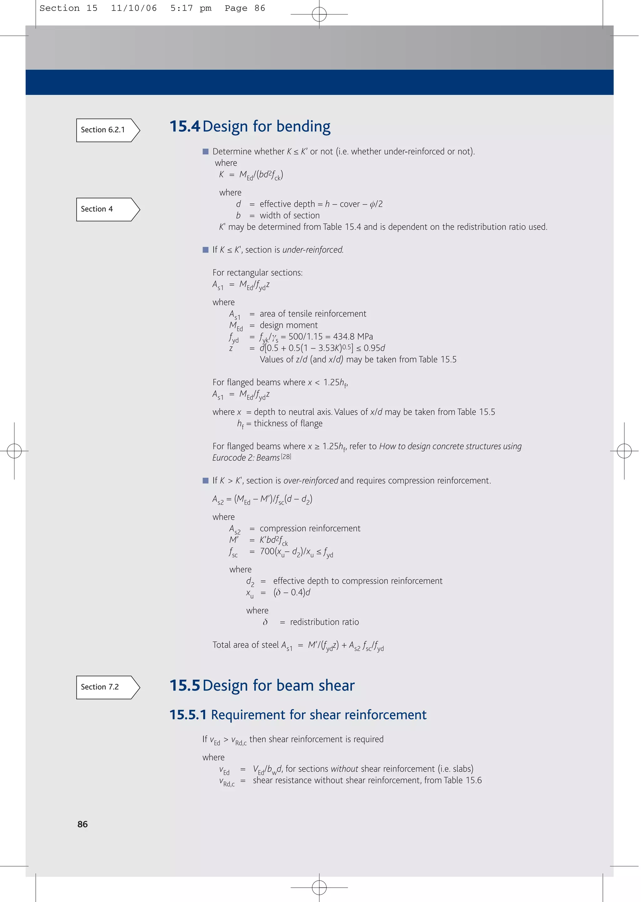 86
15.4Design for bending
■ Determine whether K ≤ K’ or not (i.e. whether under-reinforced or not).
where
K = MEd/(bd2fck)
where
d = effective depth = h – cover – f/2
b = width of section
K' may be determined from Table 15.4 and is dependent on the redistribution ratio used.
■ If K ≤ K', section is under-reinforced.
For rectangular sections:
As1 = MEd/fydz
where
As1 = area of tensile reinforcement
MEd = design moment
fyd = fyk/gs = 500/1.15 = 434.8 MPa
z = d[0.5 + 0.5(1 – 3.53K)0.5] ≤ 0.95d
Values of z/d (and x/d) may be taken from Table 15.5
For flanged beams where x < 1.25hf,
As1 = MEd/fydz
where x = depth to neutral axis.Values of x/d may be taken from Table 15.5
hf = thickness of flange
For flanged beams where x ≥ 1.25hf, refer to How to design concrete structures using
Eurocode 2: Beams[28]
■ If K > K', section is over-reinforced and requires compression reinforcement.
As2 = (MEd – M’)/fsc(d – d2)
where
As2 = compression reinforcement
M’ = K’bd2fck
fsc = 700(xu– d2)/xu ≤ fyd
where
d2 = effective depth to compression reinforcement
xu = (d – 0.4)d
where
d = redistribution ratio
Total area of steel As1 = M’/(fydz) + As2 fsc/fyd
15.5Design for beam shear
15.5.1 Requirement for shear reinforcement
If vEd > vRd,c then shear reinforcement is required
where
vEd = VEd/bwd, for sections without shear reinforcement (i.e. slabs)
vRd,c = shear resistance without shear reinforcement, from Table 15.6
Section 6.2.1
Section 4
Section 7.2
Section 15 11/10/06 5:17 pm Page 86
 