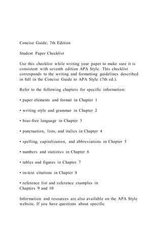 Concise Guide, 7th Edition
Student Paper Checklist
Use this checklist while writing your paper to make sure it is
consistent with seventh edition APA Style. This checklist
corresponds to the writing and formatting guidelines described
in full in the Concise Guide to APA Style (7th ed.).
Refer to the following chapters for specific information:
• paper elements and format in Chapter 1
• writing style and grammar in Chapter 2
• bias-free language in Chapter 3
• punctuation, lists, and italics in Chapter 4
• spelling, capitalization, and abbreviations in Chapter 5
• numbers and statistics in Chapter 6
• tables and figures in Chapter 7
• in-text citations in Chapter 8
• reference list and reference examples in
Chapters 9 and 10
Information and resources are also available on the APA Style
website. If you have questions about specific
 