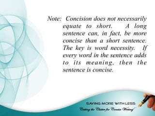 Note: Concision does not necessarily
equate to short. A long
sentence can, in fact, be more
concise than a short sentence.
The key is word necessity. If
every word in the sentence adds
to its meaning, then the
sentence is concise.
 