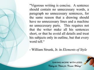 "Vigorous writing is concise. A sentence
should contain no unnecessary words, a
paragraph no unnecessary sentences, for
the same reason that a drawing should
have no unnecessary lines and a machine
no unnecessary parts. This requires not
that the writer make all his sentences
short, or that he avoid all details and treat
his subjects only in outline, but that every
word tell.“
- William Strunk, Jr. in Elements of Style
 