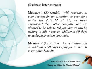 (Business letter extracts)
Message 1 (50 words): With reference to
your request for an extension on your note
under the date March 20, we have
considered the matter carefully and are
pleased to be able to tell you that we will be
willing to allow you an additional 90 days
to make payment on your note.
Message 2 (18 words): We can allow you
an additional 90 days to pay your note. It
is now due June 20.
 