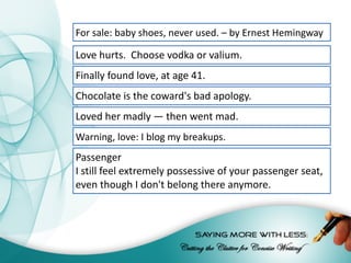 For	sale:	baby	shoes,	never	used.	–	by	Ernest	Hemingway
Love	hurts.		Choose	vodka	or	valium.
Finally	found	love,	at	age	41.
Chocolate	is	the	coward's	bad	apology.
Loved	her	madly	—	then	went	mad.
Warning,	love:	I	blog	my	breakups.
Passenger
I	still	feel	extremely	possessive	of	your	passenger	seat,	
even	though	I	don't	belong	there	anymore.
 