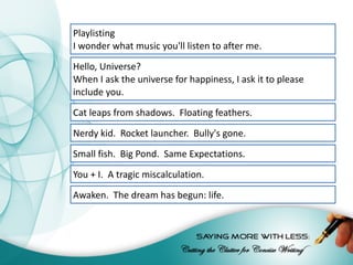 Playlisting
I	wonder	what	music	you'll	listen	to	after	me.
Hello,	Universe?
When	I	ask	the	universe	for	happiness,	I	ask	it	to	please	
include	you.
Cat	leaps	from	shadows.		Floating	feathers.
Nerdy	kid.		Rocket	launcher.		Bully's	gone.
Small	fish.		Big	Pond.		Same	Expectations.
You	+	I.		A	tragic	miscalculation.
Awaken.		The	dream	has	begun:	life.
 
